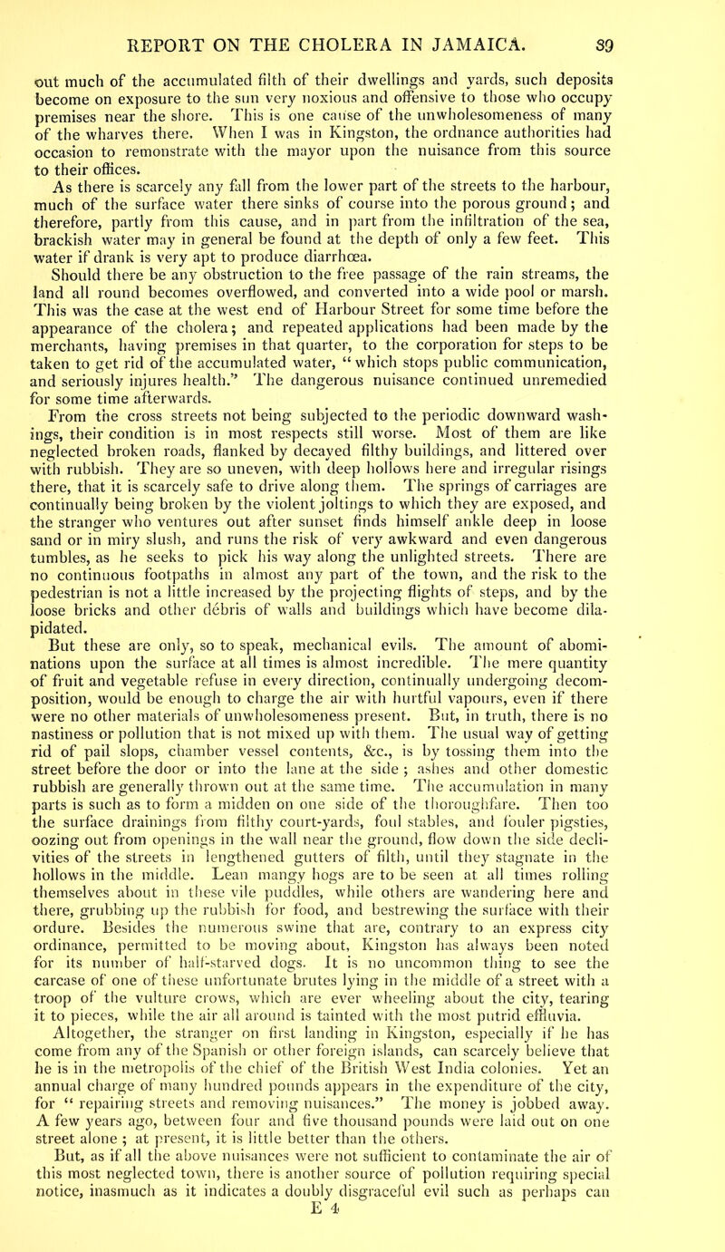 out much of the accumulated filth of their dwellings and yards, such deposits become on exposure to the sun very noxious and offensive to those who occupy premises near the shore. This is one cause of the unwholesomeness of many of the wharves there. When I was in Kingston, the ordnance authorities had occasion to remonstrate with the mayor upon the nuisance from this source to their offices. As there is scarcely any fall from the lower part of the streets to the harbour, much of the surface water there sinks of course into the porous ground; and therefore, partly from this cause, and in part from the infiltration of the sea, brackish water may in general be found at the depth of only a few feet. This water if drank is very apt to produce diarrhoea. Should there be any obstruction to the free passage of the rain streams, the land all round becomes overflowed, and converted into a wide pool or marsh. This was the case at the west end of Harbour Street for some time before the appearance of the cholera; and repeated applications had been made by the merchants, having premises in that quarter, to the corporation for steps to be taken to get rid of the accumulated water, “which stops public communication, and seriously injures health.” The dangerous nuisance continued unremedied for some time afterwards. From the cross streets not being subjected to the periodic downward wash- ings, their condition is in most respects still worse. Most of them are like neglected broken roads, flanked by decayed filthy buildings, and littered over with rubbish. They are so uneven, with deep hollows here and irregular risings there, that it is scarcely safe to drive along them. The springs of carriages are continually being broken by the violent joltings to which they are exposed, and the stranger who ventures out after sunset finds himself ankle deep in loose sand or in miry slush, and runs the risk of very awkward and even dangerous tumbles, as he seeks to pick his way along the unlighted streets. There are no continuous footpaths in almost any part of the town, and the risk to the pedestrian is not a little increased by the projecting flights of steps, and by the loose bricks and other debris of walls and buildings which have become dila- pidated. But these are only, so to speak, mechanical evils. The amount of abomi- nations upon the surface at all times is almost incredible. The mere quantity of fruit and vegetable refuse in every direction, continually undergoing decom- position, would be enough to charge the air with hurtful vapours, even if there were no other materials of unwholesomeness present. But, in truth, there is no nastiness or pollution that is not mixed up with them. The usual way of getting rid of pail slops, chamber vessel contents, &c., is by tossing them into the street before the door or into the lane at the side ; ashes and other domestic rubbish are generally thrown out at the same time. The accumulation in many parts is such as to form a midden on one side of the thoroughfare. Then too the surface drainings from filthy court-yards, foul stables, and fouler pigsties, oozing out from openings in the wall near the ground, flow down the side decli- vities of the streets in lengthened gutters of filth, until they stagnate in the hollows in the middle. Lean mangy hogs are to be seen at all times rolling themselves about in these vile puddles, while others are wandering here and there, grubbing up the rubbish for food, and bestrewing the surface with their ordure. Besides the numerous swine that are, contrary to an express city ordinance, permitted to be moving about, Kingston has always been noted for its number of half-starved dogs. It is no uncommon thing to see the carcase of one of these unfortunate brutes lying in the middle of a street with a troop of the vulture crows, which are ever wheeling about the city, tearing it to pieces, while the air all around is tainted with the most putrid effluvia. Altogether, the stranger on first landing in Kingston, especially if he has come from any of the Spanish or other foreign islands, can scarcely believe that he is in the metropolis of the chief of the British West India colonies. Yet an annual charge of many hundred pounds appears in the expenditure of the city, for “ repairing streets and removing nuisances.” The money is jobbed away. A few years ago, between four and five thousand pounds were laid out on one street alone ; at present, it is little better than the others. But, as if all the above nuisances were not sufficient to contaminate the air of this most neglected town, there is another source of pollution requiring special notice, inasmuch as it indicates a doubly disgraceful evil such as perhaps can E 4