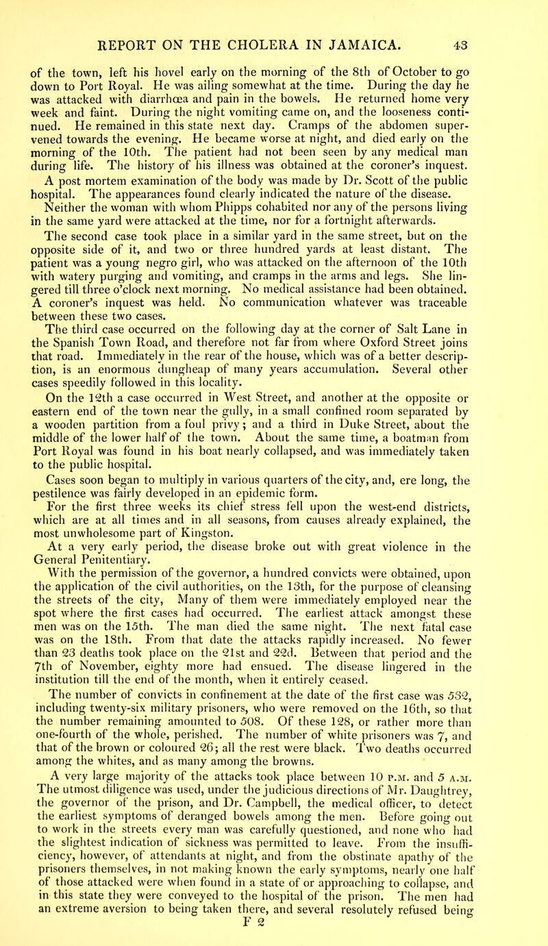 of the town, left his hovel early on the morning of the 8th of October to go down to Port Royal. He was ailing somewhat at the time. During the day he was attacked with diarrhoea and pain in the bowels. He returned home very week and faint. During the night vomiting came on, and the looseness conti- nued. He remained in this state next day. Cramps of the abdomen super- vened towards the evening. He became worse at night, and died early on the morning of the 10th. The patient had not been seen by any medical man during life. The history of his illness was obtained at the coroner’s inquest. A post mortem examination of the body was made by Dr. Scott of the public hospital. The appearances found clearly indicated the nature of the disease. Neither the woman with whom Phipps cohabited nor any of the persons living in the same yard were attacked at the time, nor for a fortnight afterwards. The second case took place in a similar yard in the same street, but on the opposite side of it, and two or three hundred yards at least distant. The patient was a young negro girl, who was attacked on the afternoon of the 10th with watery purging and vomiting, and cramps in the arms and legs. She lin- gered till three o’clock next morning. No medical assistance had been obtained. A coroner’s inquest was held. No communication whatever was traceable between these two cases. The third case occurred on the following day at the corner of Salt Lane in the Spanish Town Road, and therefore not far from where Oxford Street joins that road. Immediately in the rear of the house, which was of a better descrip- tion, is an enormous dungheap of many years accumulation. Several other cases speedily followed in this locality. On the 12th a case occurred in West Street, and another at the opposite or eastern end of the town near the gully, in a small confined room separated by a wooden partition from a foul privy; and a third in Duke Street, about the middle of the lower half of the town. About the same time, a boatman from Port Royal was found in his boat nearly collapsed, and was immediately taken to the public hospital. Cases soon began to multiply in various quarters of the city, and, ere long, the pestilence was fairly developed in an epidemic form. For the first three weeks its chief stress fell upon the west-end districts, which are at all times and in all seasons, from causes already explained, the most unwholesome part of Kingston. At a very early period, the disease broke out with great violence in the General Penitentiary. With the permission of the governor, a hundred convicts were obtained, upon the application of the civil authorities, on the 13th, for the purpose of cleansing the streets of the city, Many of them were immediately employed near the spot where the first cases had occurred. The earliest attack amongst these men was on the 15th. The man died the same night. The next fatal case was on the 18th. From that date the attacks rapidly increased. No fewer than 23 deaths took place on the 21st and 22d. Between that period and the 7th of November, eighty more had ensued. The disease lingered in the institution till the end of the month, when it entirely ceased. The number of convicts in confinement at the date of the first case was 532, including twenty-six military prisoners, who were removed on the 16th, so that the number remaining amounted to 508. Of these 128, or rather more than one-fourth of the whole, perished. The number of white prisoners was 7, and that of the brown or coloured 26; all the rest were black. Two deaths occurred among the whites, and as many among the browns. A very large majority of the attacks took place between 10 p.m. and 5 a.m. The utmost diligence was used, under the judicious directions of Mr. Daughtrey, the governor of the prison, and Dr. Campbell, the medical officer, to detect the earliest symptoms of deranged bowels among the men. Before going out to work in the streets every man was carefully questioned, and none who had the slightest indication of sickness was permitted to leave. From the insuffi- ciency, however, of attendants at night, and from the obstinate apathy of the prisoners themselves, in not making known the early symptoms, nearly one half of those attacked were when found in a state of or approaching to collapse, and in this state they were conveyed to the hospital of the prison. The men had an extreme aversion to being taken there, and several resolutely refused being