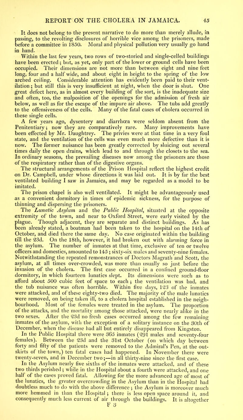 It does not belong to the present narrative to do more than merely allude, in passing, to the revolting disclosures of horrible vice among the prisoners, made before a committee in 1850. Moral and physical pollution very usually go hand in hand. Within the last few years, two rows of two-storied and single-celled buildings have been erected ; but, as yet, only part of the lower or ground cells have been occupied. Their dimensions are not more than between eight and nine feet long, four and a half wide, and about eight in height to the spring of the low arched ceiling. Considerable attention has evidently been paid to their vent- ilation; but still this is very insufficient at night, when the door is shut. One great defect here, as in almost every building of the sort, is the inadequate size and often, too, the malposition of the openings for the admission of fresh air below, as well as for the escape of the impure air above. The tubs add greatly to the offensiveness of the cells. Many of the fatal cases of cholera occurred in these single cells. A few years ago, dysentery and diarrhoea were seldom absent from the Penitentiary; now they are comparatively rare. Many improvements have been effected by Mr. Daughtrey. The privies were at that time in a very foul state, and the ventilation of the cells was even much more defective than it is now. The former nuisance has been greatly corrected by sluicing out several times daily the open drains, which lead to and through the closets to the sea. In ordinary seasons, the prevailing diseases now among the prisoners are those of the respiratory rather than of the digestive organs. The structural arrangements of the Prison Hospital reflect the highest credit on Dr. Campbell, under whose directions it was laid out. It is by far the best ventilated building I saw in Jamaica, and may be regarded as a model to be imitated. The prison chapel is also well ventilated. It might be advantageously used as a convenient dormitory in times of epidemic sickness, for the purpose of thinning and dispersing the prisoners. The Lunatic Asylum and the Public Hospital, situated at the opposite extremity of the town, and near to Oxford Street, were early visited by the plague. Though adjacent, they are separate and distinct buildings. As lias been already stated, a boatman had been taken to the hospital on the 14th of October, and died there the same day. No case originated within the building till the 23d. On the 18th, however, it had broken out with alarming force in the asylum. The number of inmates at that time, exclusive of ten or twelve officers and domestics, amounted to 145 ; sixty-six males and seventy-nine females. Notwithstanding the repeated remonstrances of Doctors Magrath and Scott, the asylum, at all times over-crowded, was more than usually so just before the invasion of the cholera. The first case occurred in a confined ground-floor dormitory, in which fourteen lunatics slept. Its dimensions were such as to afford about 500 cubic feet of space to each ; the ventilation was bad, and the tub nuisance was often horrible. Within five days, 123 of the inmates were attacked, and of these eighty-two died. The majority of the male lunatics were removed, on being taken ill, to a cholera hospital established in the neigh- bourhood. Most of the females were treated in the asylum. The proportion of the attacks, and the mortality among those attacked, were nearly alike in the two sexes. After the 23d no fresh cases occurred among the few remaining inmates of the asylum, with the exception of a solitary instance on the 30th of December, when the disease had all but entirely disappeared from Kingston. In the Public Hospital there were 365 inmates (291 males and seventy-four females). Between the 23d and the 31st October (on which day between forty and fifty of the patients were removed to the Admiral’s Pen, at the out- skirts of the town,) ten fatal cases had happened. In November there were twenty-seven, and in December two;—in all thirty-nine since the first case. In the Asylum nearly five sixths of the inmates were attacked, and of these two thirds perished ; while in the Hospital about a fourth were attacked, and one half of the cases proved fatal. Allowing for the more advanced age of most of the lunatics, the greater overcrowding in the Asylum than in the Hospital had doubtless much to do with the above difference ; the Asylum is moreover much more hemmed in than the Hospital ; there is less open space around it, and consequently much less current of air through the buildings. It is altogether