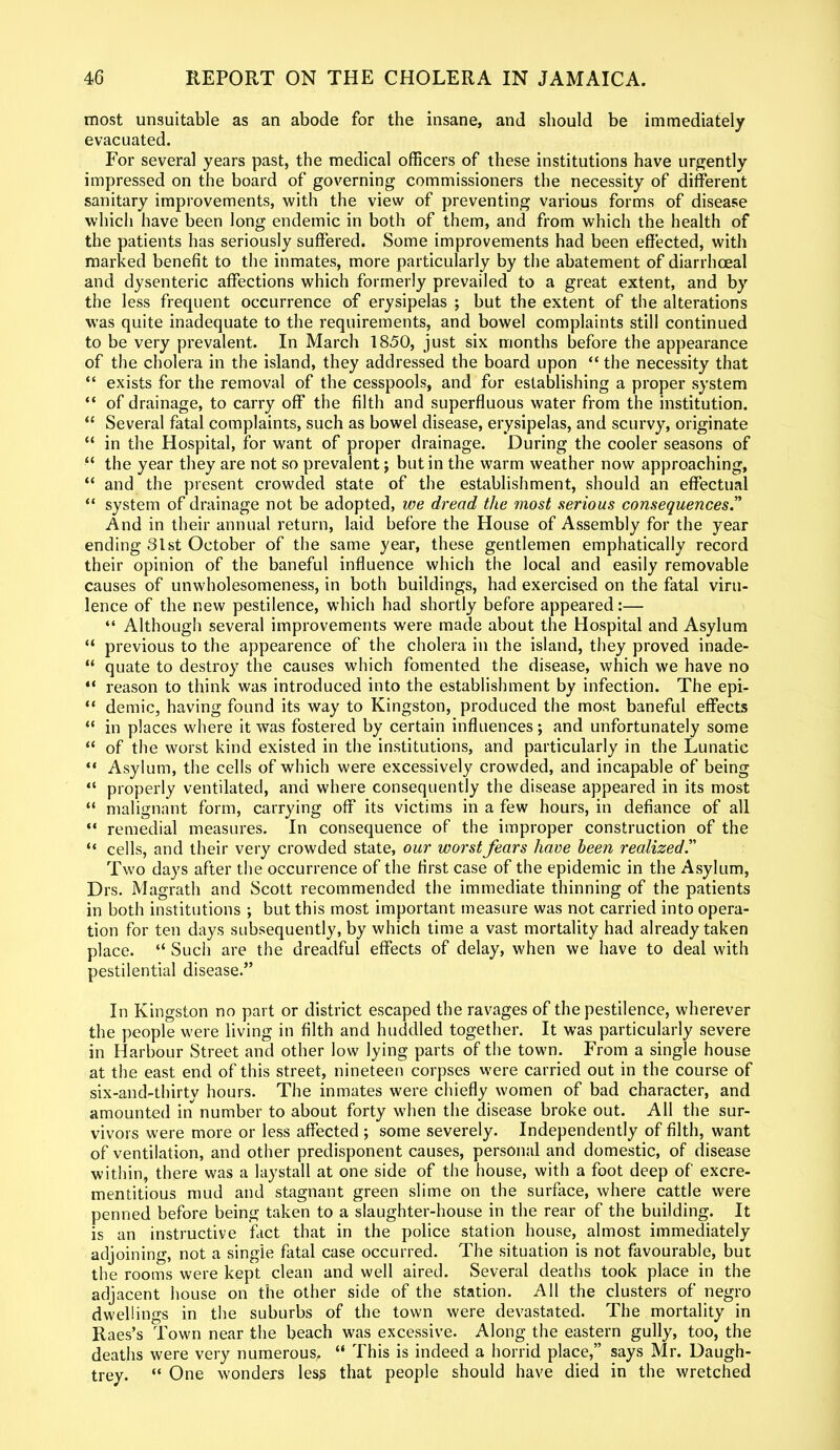 most unsuitable as an abode for the insane, and should be immediately evacuated. For several years past, the medical officers of these institutions have urgently impressed on the board of governing commissioners the necessity of different sanitary improvements, with the view of preventing various forms of disease which have been long endemic in both of them, and from which the health of the patients has seriously suffered. Some improvements had been effected, with marked benefit to the inmates, more particularly by the abatement of diarrhceal and dysenteric affections which formerly prevailed to a great extent, and by the less frequent occurrence of erysipelas ; but the extent of the alterations was quite inadequate to the requirements, and bowel complaints still continued to be very prevalent. In March 1850, just six months before the appearance of the cholera in the island, they addressed the board upon “ the necessity that “ exists for the removal of the cesspools, and for establishing a proper system “ of drainage, to carry off the filth and superfluous water from the institution. “ Several fatal complaints, such as bowel disease, erysipelas, and scurvy, originate “ in the Hospital, for want of proper drainage. During the cooler seasons of “ the year they are not so prevalent; but in the warm weather now approaching, “ and the present crowded state of the establishment, should an effectual “ system of drainage not be adopted, we dread the most serious consequences.” And in their annual return, laid before the House of Assembly for the year ending 31st October of the same year, these gentlemen emphatically record their opinion of the baneful influence which the local and easily removable causes of unwholesomeness, in both buildings, had exercised on the fatal viru- lence of the new pestilence, which had shortly before appeared:— “ Although several improvements were made about the Hospital and Asylum “ previous to the appearence of the cholera in the island, they proved inade- “ quate to destroy the causes which fomented the disease, which we have no “ reason to think was introduced into the establishment by infection. The epi- “ demic, having found its way to Kingston, produced the most baneful effects “ in places where it was fostered by certain influences; and unfortunately some “ of the worst kind existed in the institutions, and particularly in the Lunatic “ Asylum, the cells of which were excessively crowded, and incapable of being “ properly ventilated, and where consequently the disease appeared in its most “ malignant form, carrying off its victims in a few hours, in defiance of all “ remedial measures. In consequence of the improper construction of the “ cells, and their very crowded state, our worst fears have been realized.” Two days after the occurrence of the first case of the epidemic in the Asylum, Drs. Magrath and Scott recommended the immediate thinning of the patients in both institutions ; but this most important measure was not carried into opera- tion for ten days subsequently, by which time a vast mortality had already taken place. “ Such are the dreadful effects of delay, when we have to deal with pestilential disease.” In Kingston no part or district escaped the ravages of the pestilence, wherever the people were living in filth and huddled together. It was particularly severe in Harbour Street and other low lying parts of the town. From a single house at the east end of this street, nineteen corpses were carried out in the course of six-and-thirtv hours. The inmates were chiefly women of bad character, and amounted in number to about forty when the disease broke out. All the sur- vivors were more or less affected ; some severely. Independently of filth, want of ventilation, and other predisponent causes, personal and domestic, of disease within, there was a laystall at one side of the house, with a foot deep of excre- mentitious mud and stagnant green slime on the surface, where cattle were penned before being taken to a slaughter-house in the rear of the building. It is an instructive fact that in the police station house, almost immediately adjoining, not a single fatal case occurred. The situation is not favourable, but the rooms were kept clean and well aired. Several deaths took place in the adjacent house on the other side of the station. All the clusters of negro dwellings in the suburbs of the town were devastated. The mortality in Raes’s Town near the beach was excessive. Along the eastern gully, too, the deaths were very numerous, “ This is indeed a horrid place,” says Mr. Daugh- trey. “ One wonders less that people should have died in the wretched