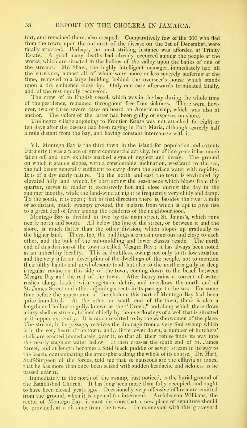 fort, and remained there, also escaped. Comparatively few of the <200 who fled from the town, upon the outburst of the disease on the 1st of December, were fatally attacked. Perhaps, the most striking instance was afforded at Trinity Estate. A good many deaths had already occurred among the people at the works, which are situated in the hollow of the valley upon the banks of one of the streams. Mr. Shaw, the highly intelligent manager, immediately had all the survivors, almost all of whom were more or less severely suffering at the time, removed to a large building behind the overseer’s house which stands upon a dry eminence close by. Only one case afterwards terminated fatally, and all the rest rapidly recovered. The crew of an English vessel, which was in the bay during the whole time of the pestilence, remained throughout free from sickness. There were, how- ever, two or three severe cases on board an American ship, which was also at anchor. The sailors of the latter had been guilty of excesses on shore. The negro village adjoining to Frontier Estate was not attacked for eight or ten days after the disease had been raging in Port Maria, although scarcely half a mile distant from the bay, and having constant intercourse with it. VI. Montego Bay is the third town in the island for population and extent. Formerly it was a place of great commercial activity, but of late years it has much fallen off, and now exhibits marked signs of neglect and decay. The ground on which it stands slopes, with a considerable inclination, westward to the sea, the fall being generally sufficient to carry down the surface water with rapidity. It is of a dry marly nature. To the north and east the town is environed by elevated hilly land which, by obstructing the sea-breeze which blows from that quarter, serves to render it excessively hot and close during the day in the summer months, while the land-wind at night is frequently very chilly and damp. To the south, it is open ; but in that direction there is, besides the river a mile or so distant, much swampy ground, the malaria from which is apt to give rise to a great deal of fever among the residents of the neighbourhood. Montego Bay is divided in two by the main street, St. James’s, which runs nearly north and south. All below the line of the street, or between it and the shore, is much flatter than the other division, which slopes up gradually to the higher land. There, too, the buildings are most numerous and close to each other, and the bulk of the sub-middling and lower classes reside. The north end of this division of the town is called Meagre Bay ; it has always been noted as an unhealthy locality. This is, doubtless, owing not only to its low situation and the very inferior description of the dwellings of the people, not to mention their filthy habits and unwholesome food, but also to the northern gully or deep irregular ravine on this side of the town, coming down to the beach between Meagre Bay and the rest of the town. After heavy rains a torrent of water rushes along, loaded with vegetable debris, and overflows the north end of St. James Street and other adjoining streets in its passage to the sea. For some time before the appearance of the cholera, this part of Montego Bay had been quite inundated. At the other or south end of the town, there is also a lengthened hollow or gully, known as the ‘‘Creek,” and along which there flows a lazy shallow stream, formed chiefly by the overflowings of a well that is situated at its upper extremity. It is much resorted to by the washerwomen of the place. 'Phe stream, in its passage, receives the drainage from a very foul swamp which is in the very heart of the town; and, a little lower down, a number of butchers’ stalls are erected immediately over it, so that all their refuse finds its way into the nearly stagnant water below. It then crosses the south end of St. James Street, and at length becomes a fetid black puddle or sewer stream in its way to the beach, contaminating the atmosphere along the whole of its course. Dr. Hart, Staff-Surgeon of the forces, told me that so nauseous are the effluvia at times, that he has more than once been seized with sudden headache and sickness as he passed near it. Immediately to the north of the swamp, just noticed, is the burial-ground of the Established Church. It has long been more than fully occupied, and ought to have been closed years ago. Occasionally very offensive effluvia are emitted from the ground, when it is opened for interment. Archdeacon Williams, the rector of Montego Bay, is most desirous that a new place of sepulture should be provided, at a distance from the town. In connexion with this graveyard