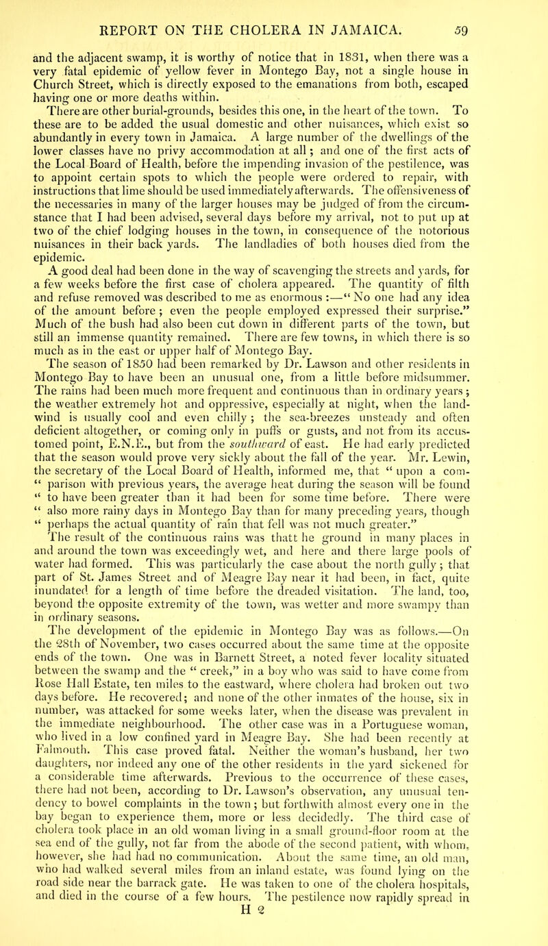 and the adjacent swamp, it is worthy of notice that in 1831, when there was a very fatal epidemic of yellow fever in Montego Bay, not a single house in Church Street, which is directly exposed to the emanations from both, escaped having one or more deaths within. There are other burial-grounds, besides this one, in the heart of the town. To these are to be added the usual domestic and other nuisances, which exist so abundantly in every town in Jamaica. A large number of the dwellings of the lower classes have no privy accommodation at all; and one of the first acts of the Local Board of Plealth, before the impending invasion of the pestilence, was to appoint certain spots to which the people were ordered to repair, with instructions that lime should be used immediately afterwards. The offensiveness of the necessaries in many of the larger houses may be judged of from the circum- stance that I had been advised, several days before my arrival, not to put up at two of the chief lodging houses in the town, in consequence of the notorious nuisances in their back yards. The landladies of both houses died from the epidemic. A good deal had been done in the way of scavenging the streets and yards, for a few weeks before the first case of cholera appeared. The quantity of filth and refuse removed was described to me as enormous :—“ No one had any idea of the amount before ; even the people employed expressed their surprise.” Much of the bush had also been cut down in different parts of the town, but still an immense quantity remained. There are few towns, in which there is so much as in the east or upper half of Montego Bay. The season of 1850 had been remarked by Dr. Lawson and other residents in Montego Bay to have been an unusual one, from a little before midsummer. The rains had been much more frequent and continuous than in ordinary years ; the weather extremely hot and oppressive, especially at night, when the land- wind is usually cool and even chilly ; the sea-breezes unsteady and often deficient altogether, or coming only in puffs or gusts, and not from its accus- tomed point, E.N.E., but from the southward of east. He had early predicted that the season would prove very sickly about the fall of the year. Mr. Lewin, the secretary of the Local Board of Health, informed me, that “ upon a com- “ parison with previous years, the average heat during the season will be found “ to have been greater than it had been for some time before. There were “ also more rainy days in Montego Bay than for many preceding years, though “ perhaps the actual quantity of rain that fell was not much greater.” The result of the continuous rains was thatt he ground in many places in and around the town was exceedingly wet, and here and there large pools of water had formed. This was particularly the case about the north gully ; that part of St. James Street and of Meagre Bay near it had been, in fact, quite inundated for a length of time before the dreaded visitation. The land, too, beyond the opposite extremity of the town, was wetter and more swampy than in ordinary seasons. The development of the epidemic in Montego Bay was as follows.—On the 28th of November, two cases occurred about the same time at the opposite ends of the town. One was in Barnett Street, a noted fever localitv situated between the swamp and the “ creek,” in a boy who was said to have come from Rose Hall Estate, ten miles to the eastward, where cholera had broken out two days before. He recovered; and none of the other inmates of the house, six in number, was attacked for some weeks later, when the disease was prevalent in the immediate neighbourhood. The other case was in a Portuguese woman, who lived in a low confined yard in Meagre Bay. She had been recently at Falmouth. This case proved fatal. Neither the woman’s husband, her two daughters, nor indeed any one of the other residents in the yard sickened for a considerable time afterwards. Previous to the occurrence of these cases, there had not been, according to Dr. Lawson’s observation, any unusual ten- dency to bowel complaints in the town ; but forthwith almost every one in the bay began to experience them, more or less decidedly. The third case of cholera took place in an old woman living in a small ground-floor room at the sea end of the gully, not far from the abode of the second patient, with whom, however, she had had no communication. About the same time, an old man, who had walked several miles from an inland estate, was found lying on the road side near the barrack gate. He was taken to one of the cholera hospitals, and died in the course of a few hours. The pestilence now rapidly spread in H 2