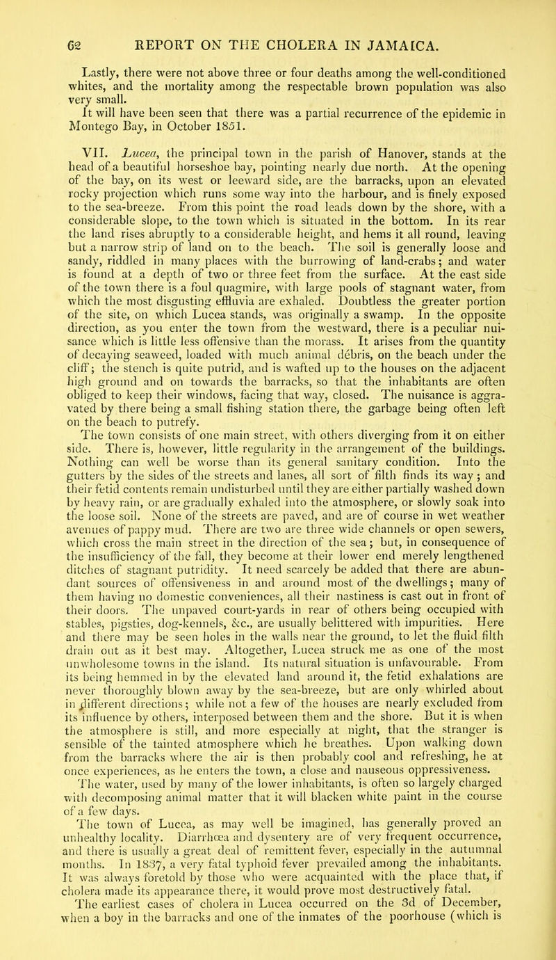 Lastly, there were not above three or four deaths among the well-conditioned whites, and the mortality among the respectable brown population was also very small. It will have been seen that there was a partial recurrence of the epidemic in Montego Bay, in October 1851. VII. Lucea, the principal town in the parish of Hanover, stands at the head of a beautiful horseshoe bay, pointing nearly due north. At the opening of the bay, on its west or leeward side, are the barracks, upon an elevated rocky projection which runs some way into the harbour, and is finely exposed to the sea-breeze. From this point the road leads down by the shore, with a considerable slope, to the town which is situated in the bottom. In its rear the land rises abruptly to a considerable height, and hems it all round, leaving but a narrow strip of land on to the beach. The soil is generally loose and sandy, riddled in many places with the burrowing of lancl-crabs; and water is found at a depth of two or three feet from the surface. At the east side of the town there is a foul quagmire, with large pools of stagnant water, from which the most disgusting effluvia are exhaled. Doubtless the greater portion of the site, on which Lucea stands, was originally a swamp. In the opposite direction, as you enter the town from the westward, there is a peculiar nui- sance which is little less offensive than the morass. It arises from the quantity of decaying seaweed, loaded with much animal debris, on the beach under the cliff; the stench is quite putrid, and is wafted up to the houses on the adjacent high ground and on towards the barracks, so that the inhabitants are often obliged to keep their windows, facing that way, closed. The nuisance is aggra- vated by there being a small fishing station there, the garbage being often left on the beach to putrefy. The town consists of one main street, with others diverging from it on either side. There is, however, little regularity in the arrangement of the buildings. Nothing can well be worse than its general sanitary condition. Into the gutters by the sides of the streets and lanes, all sort of filth finds its way ; and their fetid contents remain undisturbed until they are either partially washed down by heavy rain, or are gradually exhaled into the atmosphere, or slowly soak into the loose soil. None of the streets are paved, and are of course in wet weather avenues of pappy mud. There are two are three wide channels or open sewers, which cross the main street in the direction of the sea; but, in consequence of the insufficiency of the fall, they become at their lower end merely lengthened ditches of stagnant putridity. It need scarcely be added that there are abun- dant sources of offensiveness in and around most of the dwellings; many of them having no domestic conveniences, all their nastiness is cast out in front of their doors. The unpaved court-yards in rear of others being occupied with stables, pigsties, dog-kennels, he., are usually belittered with impurities. Here and there may be seen holes in the walls near the ground, to let the fluid filth drain out as it best may. Altogether, Lucea struck me as one of the most unwholesome towns in the island. Its natural situation is unfavourable. From its being hemmed in by the elevated land around it, the fetid exhalations are never thoroughly blown away by the sea-breeze, but are only whirled about in different directions; while not a few of the houses are nearly excluded from its influence by others, interposed between them and the shore. But it is when the atmosphere is still, and more especially at night, that the stranger is sensible of the tainted atmosphere which he breathes. Upon walking down from the barracks where the air is then probably cool and refreshing, he at once experiences, as he enters the town, a close and nauseous oppressiveness. The water, used by many of the lower inhabitants, is often so largely charged with decomposing animal matter that it will blacken white paint in the course of a few days. The town of Lucea, as may well be imagined, has generally proved an unhealthy locality. Diarrhoea and dysentery are of very frequent occurrence, and there is usually a great deal of remittent fever, especially in the autumnal months. In 1837, a very fatal typhoid fever prevailed among the inhabitants. It was always foretold by those who were acquainted with the place that, if cholera made its appearance there, it would prove most destructively fatal. The earliest cases of cholera in Lucea occurred on the 3d of December, when a boy in the barracks and one of the inmates of the poorhouse (which is