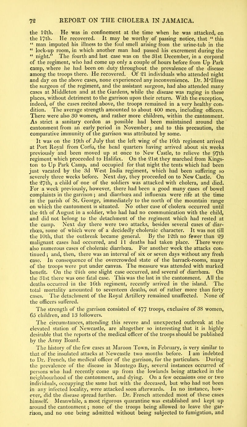 the 12th. He was in confinement at the time when he was attacked, on the 17th. He recovered. It may be worthy of passing notice, that “ this “ man imputed his illness to the foul smell arising from the urine-tub in the “ lock-up room, in which another man had passed his excrement during the “ night.” The fourth and last case was on the 31st December, in a corporal of the regiment, who had come up only a couple of hours before from Up Park camp, where he had been on duty throughout the prevalence of the disease among the troops there. He recovered. Of 21 individuals who attended night and day on the above cases, none experienced any inconvenience. Dr. MTIlree the surgeon of the regiment, and the assistant surgeon, had also attended many cases at Middleton and at the Gardens, while the disease was raging in these places, without detriment to the garrison upon their return. With the exception, indeed, of the cases recited above, the troops remained in a very healthy con- dition. The average strength amounted to about 400 men, including officers. There were also 30 women, and rather more children, within the cantonment. As strict a sanitary cordon as possible had been maintained around the cantonment from an early period in November; and to this precaution, the comparative immunity of the garrison was attributed by some. It was on the 19th of July that the left wing of the 16th regiment arrived at Port Royal from Corfu, the head quarters having arrived about six weeks previously and been moved up at once to New Castle, to relieve the 97th regiment which proceeded to Halifax. On the 21st they marched from Kings- ton to Up Park Camp, and occupied for that night the tents which had been just vacated by the 3d West India regiment, which had been suffering so severely three weeks before. Next day, they proceeded on to New Castle. On the 27th, a child of one of the soldiers was attacked with cholera, and died. For a week previously, however, there had been a good many cases of bowel complaints in the garrison; and diarrhoea and influenza were rife at the time in the parish of St. George, immediately to the north of the mountain range on which the cantonment is situated. No other case of cholera occurred until the 4th of August in a soldier, who had had no communication with the child, and did not belong to the detachment of the regiment which had rested at the camp. Next day there were two attacks, besides several cases of diar- rhoea, some of which were of a decidedly choleraic character. It was not till the 10th, that the outbreak became general. By the 12th no fewer than 29 malignant cases had occurred, and 11 deaths had taken place. There were also numerous cases of choleraic diarrhoea. For another week the attacks con- tinued ; and, then, there was an interval of six or seven days without any fresh case. In consequence of the overcrowded state of the barrack-rooms, many of the troops were put under canvas. The measure was attended with marked benefit. On the 24th one slight case occurred, and several of diarrhoea. On the 31st there was one fatal case. This was the last in the cantonment. All the deaths occurred in the 16th regiment, recently arrived in the island. The total mortality amounted to seventeen deaths, out of rather more than forty cases. The detachment of the Royal Artillery remained unaffected. None of the officers suffered. The strength of the garrison consisted of 477 troops, exclusive of 38 women, 65 children, and 13 followers. The circumstances, attending this severe and unexpected outbreak at the elevated station of Newcastle, are altogether so interesting that it is highly desirable that the reports of the medical officer of the troops should be published by the Army Board. The history of the few cases at Maroon Town, in February, is very similar to that of the insulated attacks at Newcastle two months before. I am indebted to Dr. French, the medical officer of the garrison, for the particulars. During the prevalence of the disease in Montego Bay, several instances occurred of persons who had recently come up from the lowlands being attacked in the neighbourhood of the cantonment, and dying. On a few occasions one or two individuals, occupying the same hut with the deceased, but who had not been in any infected locality, were attacked soon afterwards. In no instance, how- ever, did the disease spread further. Dr. French attended most of these cases himself. Meanwhile, a most rigorous quarantine was established and kept up around the cantonment; none of the troops being allowed to leave the gar- rison, and no one being admitted without being subjected to fumigation, and