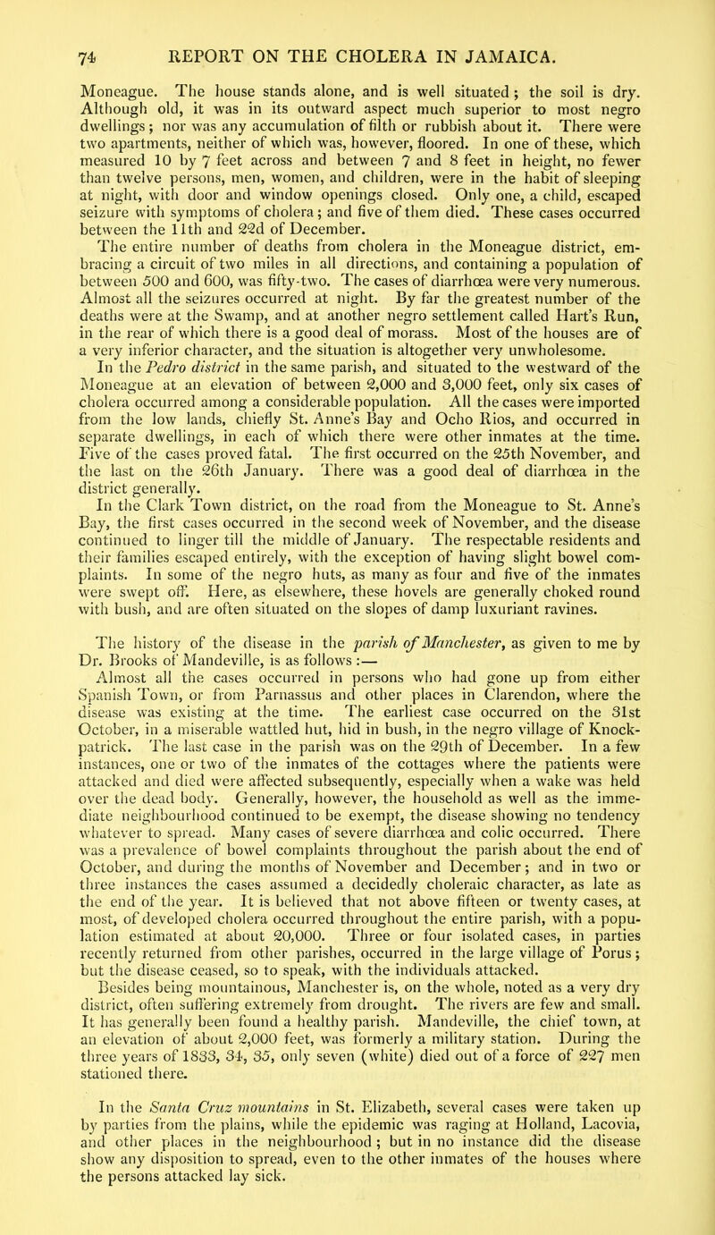 Moneague. The house stands alone, and is well situated ; the soil is dry. Although old, it was in its outward aspect much superior to most negro dwellings ; nor was any accumulation of filth or rubbish about it. There were two apartments, neither of which was, however, floored. In one of these, which measured 10 by 7 feet across and between 7 and 8 feet in height, no fewer than twelve persons, men, women, and children, were in the habit of sleeping at night, with door and window openings closed. Only one, a child, escaped seizure with symptoms of cholera; and five of them died. These cases occurred between the 11th and 22d of December. The entire number of deaths from cholera in the Moneague district, em- bracing a circuit of two miles in all directions, and containing a population of between 500 and 600, was fifty-two. The cases of diarrhoea were very numerous. Almost all the seizures occurred at night. By far the greatest number of the deaths were at the Swamp, and at another negro settlement called Hart’s Run, in the rear of which there is a good deal of morass. Most of the houses are of a very inferior character, and the situation is altogether very unwholesome. In the Pedro district in the same parish, and situated to the westward of the Moneague at an elevation of between 2,000 and 3,000 feet, only six cases of cholera occurred among a considerable population. All the cases were imported from the low lands, chiefly St. Anne’s Bay and Ocho Rios, and occurred in separate dwellings, in each of which there were other inmates at the time. Five of the cases proved fatal. The first occurred on the 25th November, and the last on the 26th January. There was a good deal of diarrhoea in the district generally. In the Clark Town district, on the road from the Moneague to St. Anne’s Bay, the first cases occurred in the second week of November, and the disease continued to linger till the middle of January. The respectable residents and their families escaped entirely, with the exception of having slight bowel com- plaints. In some of the negro huts, as many as four and five of the inmates were swept off. Here, as elsewhere, these hovels are generally choked round with bush, and are often situated on the slopes of damp luxuriant ravines. The history of the disease in the parish of Manchester, as given to me by Dr. Brooks of Mandeville, is as follows :— Almost all the cases occurred in persons who had gone up from either Spanish Town, or from Parnassus and other places in Clarendon, where the disease was existing at the time. The earliest case occurred on the 31st October, in a miserable wattled hut, hid in bush, in the negro village of Knock- patrick. The last case in the parish was on the 29th of December. In a few instances, one or two of the inmates of the cottages where the patients were attacked and died were affected subsequently, especially when a wake was held over the dead body. Generally, however, the household as well as the imme- diate neighbourhood continued to be exempt, the disease showing no tendency whatever to spread. Many cases of severe diarrhoea and colic occurred. There was a prevalence of bowel complaints throughout the parish about the end of October, and during the months of November and December; and in two or three instances the cases assumed a decidedly choleraic character, as late as the end of the year. It is believed that not above fifteen or twenty cases, at most, of developed cholera occurred throughout the entire parish, with a popu- lation estimated at about 20,000. Three or four isolated cases, in parties recently returned from other parishes, occurred in the large village of Porus; but the disease ceased, so to speak, with the individuals attacked. Besides being mountainous, Manchester is, on the whole, noted as a very dry district, often suffering extremely from drought. The rivers are few and small. It has generally been found a healthy parish. Mandeville, the chief town, at an elevation of about 2,000 feet, was formerly a military station. During the three years of 1833, 34, 35, only seven (white) died out of a force of 227 men stationed there. In the Santa Cruz mountains in St. Elizabeth, several cases were taken up by parties from the plains, while the epidemic was raging at Holland, Lacovia, and other places in the neighbourhood ; but in no instance did the disease show any disposition to spread, even to the other inmates of the houses where the persons attacked lay sick.