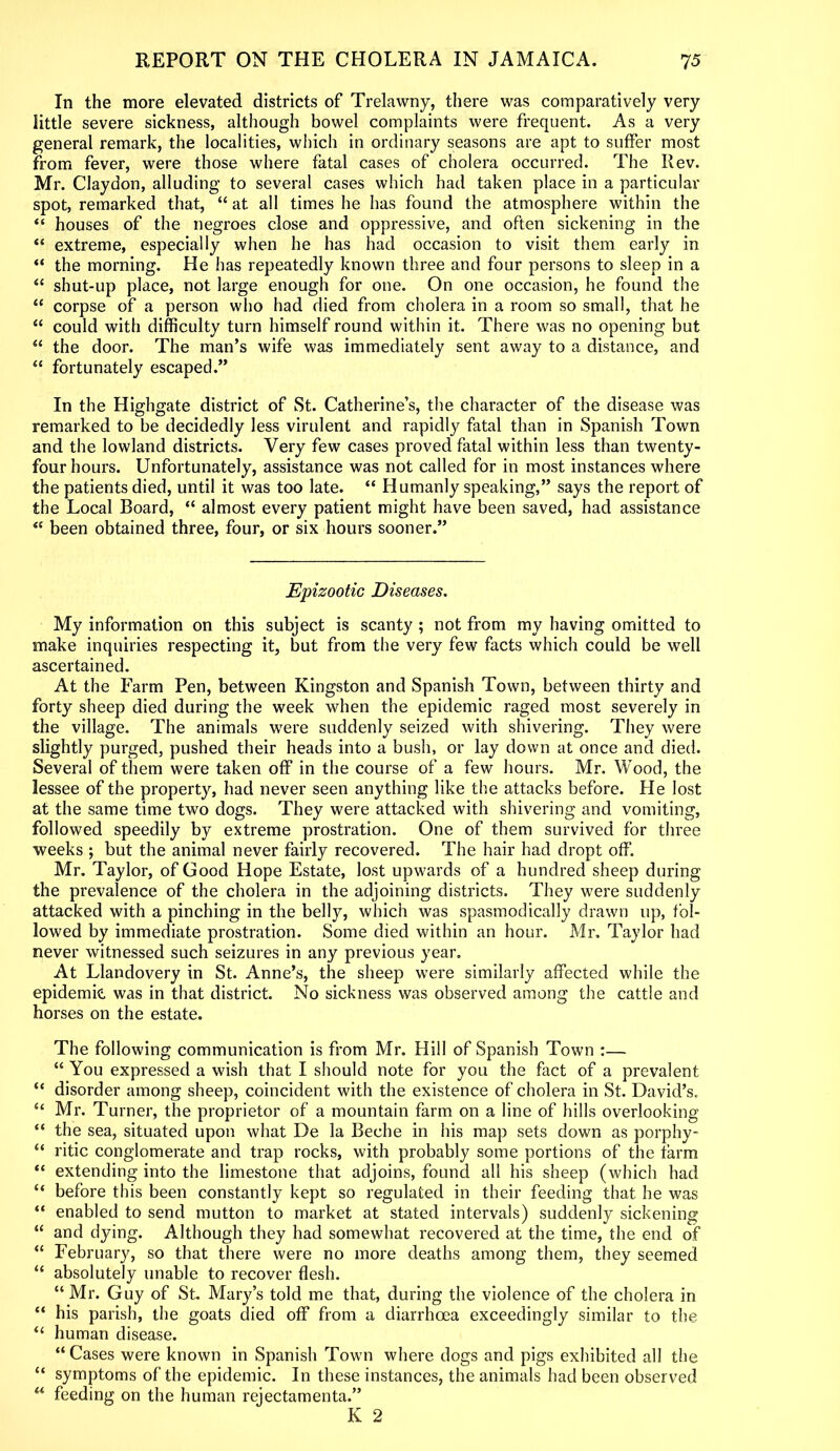 In the more elevated districts of Trelawny, there was comparatively very little severe sickness, although bowel complaints were frequent. As a very general remark, the localities, which in ordinary seasons are apt to suffer most from fever, were those where fatal cases of cholera occurred. The Rev. Mr. Claydon, alluding to several cases which had taken place in a particular spot, remarked that, “ at all times he has found the atmosphere within the “ houses of the negroes close and oppressive, and often sickening in the “ extreme, especially when he has had occasion to visit them early in “ the morning. He has repeatedly known three and four persons to sleep in a “ shut-up place, not large enough for one. On one occasion, he found the “ corpse of a person who had died from cholera in a room so small, that he “ could with difficulty turn himself round within it. There was no opening but “ the door. The man’s wife was immediately sent away to a distance, and “ fortunately escaped.” In the Highgate district of St. Catherine’s, the character of the disease was remarked to be decidedly less virulent and rapidly fatal than in Spanish Town and the lowland districts. Very few cases proved fatal within less than twenty- four hours. Unfortunately, assistance was not called for in most instances where the patients died, until it was too late. “ Humanly speaking,” says the report of the Local Board, “ almost every patient might have been saved, had assistance <c been obtained three, four, or six hours sooner.” Epizootic Diseases. My information on this subject is scanty ; not from my having omitted to make inquiries respecting it, but from the very few facts which could be well ascertained. At the Farm Pen, between Kingston and Spanish Town, between thirty and forty sheep died during the week when the epidemic raged most severely in the village. The animals were suddenly seized with shivering. They were slightly purged, pushed their heads into a bush, or lay down at once and died. Several of them were taken off in the course of a few hours. Mr. Wood, the lessee of the property, had never seen anything like the attacks before. He lost at the same time two dogs. They were attacked with shivering and vomiting, followed speedily by extreme prostration. One of them survived for three weeks ; but the animal never fairly recovered. The hair had dropt off. Mr. Taylor, of Good Hope Estate, lost upwards of a hundred sheep during the prevalence of the cholera in the adjoining districts. They were suddenly attacked with a pinching in the belly, which was spasmodically drawn up, fol- lowed by immediate prostration. Some died within an hour. Mr. Taylor had never witnessed such seizures in any previous year. At Llandovery in St. Anne’s, the sheep were similarly affected while the epidemic, was in that district. No sickness was observed among the cattle and horses on the estate. The following communication is from Mr. Hill of Spanish Town :— “ You expressed a wish that I should note for you the fact of a prevalent “ disorder among sheep, coincident with the existence of cholera in St. David’s. “ Mr. Turner, the proprietor of a mountain farm on a line of hills overlooking “ the sea, situated upon what De la Beche in his map sets down as porphy- “ ritic conglomerate and trap rocks, with probably some portions of the farm “ extending into the limestone that adjoins, found all his sheep (which had “ before this been constantly kept so regulated in their feeding that he was “ enabled to send mutton to market at stated intervals) suddenly sickening “ and dying. Although they had somewhat recovered at the time, the end of “ February, so that there were no more deaths among them, they seemed <£ absolutely unable to recover flesh. “ Mr. Guy of St. Mary’s told me that, during the violence of the cholera in “ his parish, the goats died off from a diarrhoea exceedingly similar to the “ human disease. “ Cases were known in Spanish Town where dogs and pigs exhibited all the “ symptoms of the epidemic. In these instances, the animals had been observed “ feeding on the human rejectamenta.” K 2