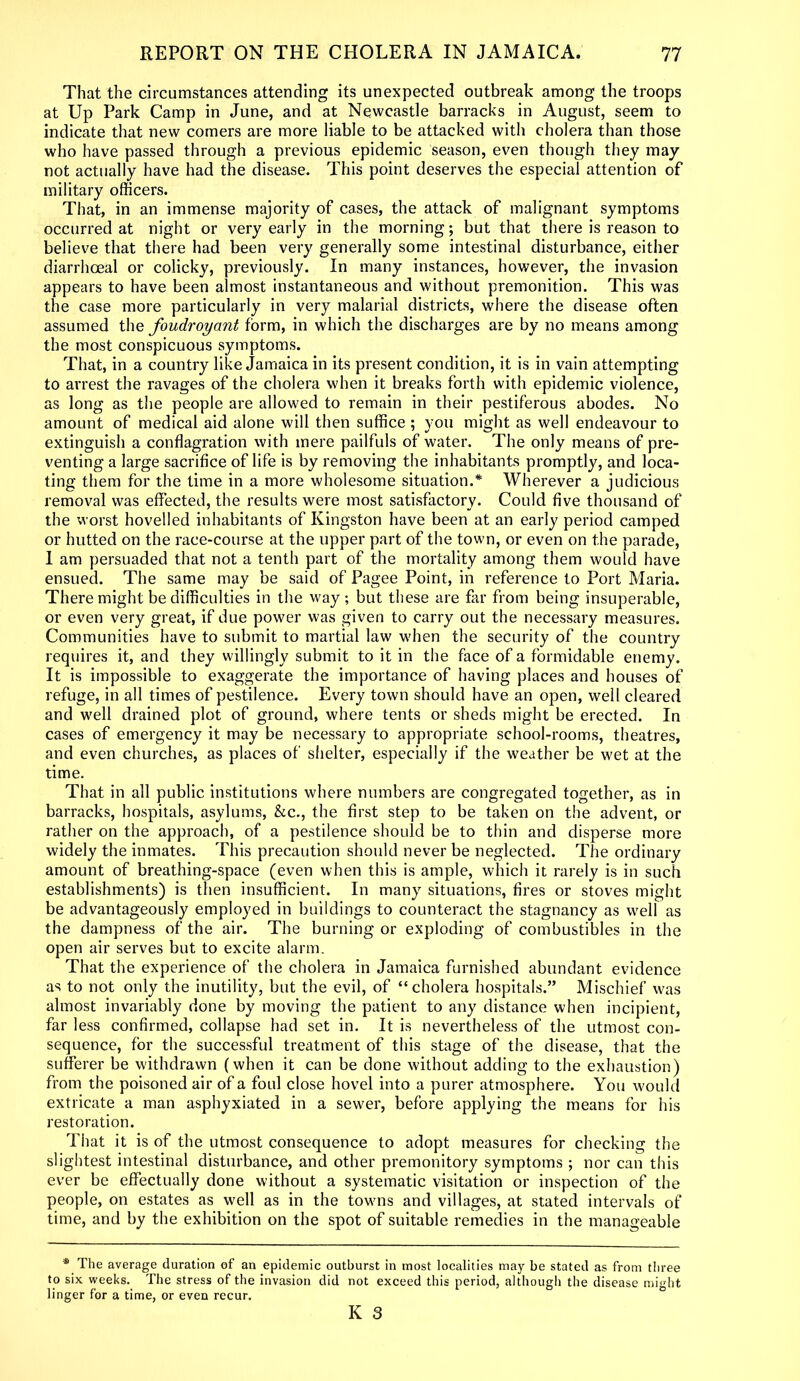 That the circumstances attending its unexpected outbreak among the troops at Up Park Camp in June, and at Newcastle barracks in August, seem to indicate that new comers are more liable to be attacked with cholera than those who have passed through a previous epidemic season, even though they may not actually have had the disease. This point deserves the especial attention of military officers. That, in an immense majority of cases, the attack of malignant symptoms occurred at night or very early in the morning; but that there is reason to believe that there had been very generally some intestinal disturbance, either diarrhoeal or colicky, previously. In many instances, however, the invasion appears to have been almost instantaneous and without premonition. This was the case more particularly in very malarial districts, where the disease often assumed the foudroyant form, in which the discharges are by no means among the most conspicuous symptoms. That, in a country like Jamaica in its present condition, it is in vain attempting to arrest the ravages of the cholera when it breaks forth with epidemic violence, as long as the people are allowed to remain in their pestiferous abodes. No amount of medical aid alone will then suffice ; you might as well endeavour to extinguish a conflagration with mere pailfuls of water. The only means of pre- venting a large sacrifice of life is by removing the inhabitants promptly, and loca- ting them for the time in a more wholesome situation.* Wherever a judicious removal was effected, the results were most satisfactory. Could five thousand of the worst hovelled inhabitants of Kingston have been at an early period camped or hutted on the race-course at the upper part of the town, or even on the parade, 1 am persuaded that not a tenth part of the mortality among them would have ensued. The same may be said of Pagee Point, in reference to Port Maria. There might be difficulties in the way; but these are far from being insuperable, or even very great, if due power was given to carry out the necessary measures. Communities have to submit to martial law when the security of the country requires it, and they willingly submit to it in the face of a formidable enemy. It is impossible to exaggerate the importance of having places and houses of refuge, in all times of pestilence. Every town should have an open, well cleared and well drained plot of ground, where tents or sheds might be erected. In cases of emergency it may be necessary to appropriate school-rooms, theatres, and even churches, as places of shelter, especially if the weather be wet at the time. That in all public institutions where numbers are congregated together, as in barracks, hospitals, asylums, &c., the first step to be taken on the advent, or rather on the approach, of a pestilence should be to thin and disperse more widely the inmates. This precaution should never be neglected. The ordinary amount of breathing-space (even when this is ample, which it rarely is in such establishments) is then insufficient. In many situations, fires or stoves might be advantageously employed in buildings to counteract the stagnancy as well as the dampness of the air. The burning or exploding of combustibles in the open air serves but to excite alarm. That the experience of the cholera in Jamaica furnished abundant evidence as to not only the inutility, but the evil, of “cholera hospitals.” Mischief was almost invariably done by moving the patient to any distance when incipient, far less confirmed, collapse had set in. It is nevertheless of the utmost con- sequence, for the successful treatment of this stage of the disease, that the sufferer be withdrawn (when it can be done without adding to the exhaustion) from the poisoned air of a foul close hovel into a purer atmosphere. You would extricate a man asphyxiated in a sewer, before applying the means for his restoration. That it is of the utmost consequence to adopt measures for checking the slightest intestinal disturbance, and other premonitory symptoms ; nor can this ever be effectually done without a systematic visitation or inspection of the people, on estates as well as in the towns and villages, at stated intervals of time, and by the exhibition on the spot of suitable remedies in the manageable * The average duration of an epidemic outburst in most localities may be stated as from three to six weeks. The stress of the invasion did not exceed this period, although the disease might linger for a time, or even recur.