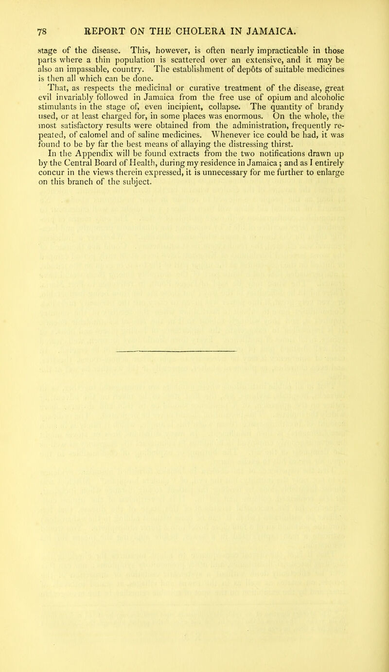 .stage of the disease. This, however, is often nearly impracticable in those parts where a thin population is scattered over an extensive, and it may be also an impassable, country. The establishment of depots of suitable medicines is then all which can be done. That, as respects the medicinal or curative treatment of the disease, great evil invariably followed in Jamaica from the free use of opium and alcoholic stimulants in the stage of, even incipient, collapse. The quantity of brandy used, or at least charged for, in some places was enormous. On the whole, the most satisfactory results were obtained from the administration, frequently re- peated, of calomel and of saline medicines. Whenever ice could be had, it was found to be by far the best means of allaying the distressing thirst. In the Appendix will be found extracts from the two notifications drawn up by the Central Board of Health, during my residence in Jamaica; and as I entirely concur in the views therein expressed, it is unnecessary for me further to enlarge on this branch of the subject.