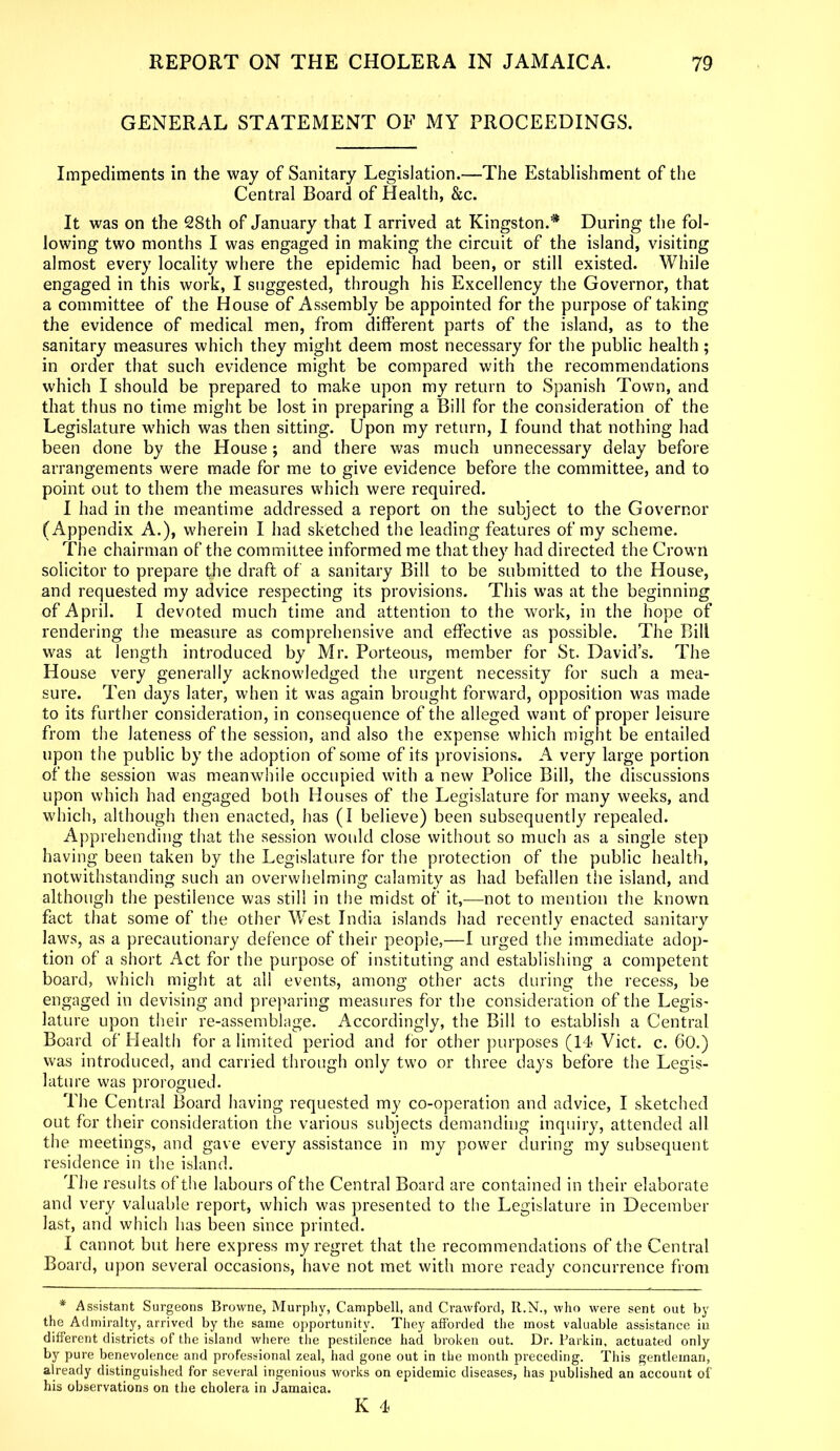 GENERAL STATEMENT OF MY PROCEEDINGS. Impediments in the way of Sanitary Legislation.—The Establishment of the Central Board of Health, &c. It was on the 28th of January that I arrived at Kingston.* During the fol- lowing two months I was engaged in making the circuit of the island, visiting almost every locality where the epidemic had been, or still existed. While engaged in this work, I suggested, through his Excellency the Governor, that a committee of the House of Assembly be appointed for the purpose of taking the evidence of medical men, from different parts of the island, as to the sanitary measures which they might deem most necessary for the public health; in order that such evidence might be compared with the recommendations which I should be prepared to make upon my return to Spanish Town, and that thus no time might be lost in preparing a Bill for the consideration of the Legislature which was then sitting. Upon my return, I found that nothing had been done by the House; and there was much unnecessary delay before arrangements were made for me to give evidence before the committee, and to point out to them the measures which were required. I had in the meantime addressed a report on the subject to the Governor (Appendix A.), wherein I had sketched the leading features of my scheme. The chairman of the committee informed me that they had directed the Crown solicitor to prepare the draft of a sanitary Bill to be submitted to the House, and requested my advice respecting its provisions. This was at the beginning of April. I devoted much time and attention to the work, in the hope of rendering the measure as comprehensive and effective as possible. The Bill was at length introduced by Mr. Porteous, member for St. David’s. The House very generally acknowledged the urgent necessity for such a mea- sure. Ten days later, when it was again brought forward, opposition was made to its further consideration, in consequence of the alleged want of proper leisure from the lateness of the session, and also the expense which might be entailed upon the public by the adoption of some of its provisions. A very large portion of the session was meanwhile occupied with a new Police Bill, the discussions upon which had engaged both Houses of the Legislature for many weeks, and which, although then enacted, has (I believe) been subsequently repealed. Apprehending that the session would close without so much as a single step having been taken by the Legislature for the protection of the public health, notwithstanding such an overwhelming calamity as had befallen the island, and although the pestilence was still in the midst of it,—not to mention the known fact that some of the other West India islands had recently enacted sanitary laws, as a precautionary defence of their people,—I urged the immediate adop- tion of a short Act for the purpose of instituting and establishing a competent board, which might at all events, among other acts during the recess, be engaged in devising and preparing measures for the consideration of the Legis- lature upon their re-assemblage. Accordingly, the Bill to establish a Central Board of Health for a limited period and for other purposes (14 Viet. c. 60.) was introduced, and carried through only two or three days before the Legis- lature was prorogued. The Central Board having requested my co-operation and advice, I sketched out for their consideration the various subjects demanding inquiry, attended all the meetings, and gave every assistance in my power during; my subsequent residence in the island. The results of the labours of the Central Board are contained in their elaborate and very valuable report, which was presented to the Legislature in December last, and which has been since printed. I cannot but here express my regret that the recommendations of the Central Board, upon several occasions, have not met with more ready concurrence from * Assistant Surgeons Browne, Murphy, Campbell, and Crawford, R.N., who were sent out by the Admiralty, arrived by the same opportunity. They afforded the most valuable assistance in different districts of the island where the pestilence had broken out. Dr. Parkin, actuated only by pure benevolence and professional zeal, had gone out in the month preceding. This gentleman, already distinguished for several ingenious works on epidemic diseases, has published an account of his observations on the cholera in Jamaica.