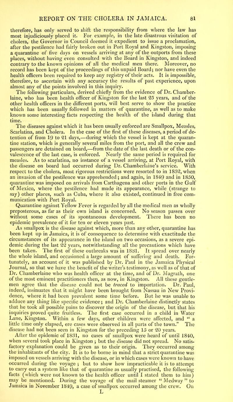 therefore, has only served to shift the responsibility from where the law has most injudiciously placed it. For example, in the late disastrous visitation of cholera, the Governor in Council deemed it expedient to issue a proclamation, after the pestilence had fairly broken out in Port Royal and Kingston, imposing a quarantine of five days on vessels arriving at any of the outports from these places, without having even consulted with the Board in Kingston, and indeed contrary to the known opinions of all the medical men there. Moreover, no record has been kept of the proceedings of this unpaid Board; nor have even the health officers been required to keep any registry of their acts. It is impossible, therefore, to ascertain with any accuracy the results of past experience, upon almost any of the points involved in this inquiry. The following particulars, derived chiefly from the evidence of Dr. Chamber- laine, who has been health officer of Kingston for the last 25 years, and of the other health officers in the different ports, will best serve to show the practice which has been usually followed in matters of quarantine, as well as to make known some interesting facts respecting the health of the island during that time. The diseases against which it has been usually enforced are Smallpox, Measles, Scarlatina, and Cholera. In the case of the first of these diseases, a period of de- tention of from 19 to 21 days,—during which the vessel is kept at the quaran- tine station, which is generally several miles from the port, and all the crew and passengers are detained on board,—from the date of the last death or of the con- valescence of the last case, is enforced. Nearly the same period is required for measles. As to scarlatina, no instance of a vessel arriving, at Port Royal, with the disease on board had occurred during Dr. Chamberlaine’s service. With respect to the cholera, most rigorous restrictions were resorted to in 1832, when an invasion of the pestilence was apprehended; and again, in 1849 and in 1850, quarantine was imposed on arrivals from Carthagena and other ports in the Gulf of Mexico, where the pestilence had made its appearance, while (strange to say) other places, such as Cuba, where it also existed, continued in free com- munication with Port Royal. Quarantine against Yellow Fever is regarded by all the medical men as wholly preposterous, as far as their own island is concerned. No season passes over without some cases of its spontaneous development. There has been no epidemic prevalence of it for ten or eleven years past. As smallpox is the disease against which, more than any other, quarantine has been kept up in Jamaica, it is of consequence to determine with exactitude the circumstances of its appearance in the island on two occasions, as a severe epi- demic during the last 22 years, notwithstanding all the precautions which have been taken. The first of these outbreaks was in 1831. It spread over nearly the whole island, and occasioned a large amount of suffering and death. For- tunately, an account of it was published by Dr. Paul in the Jamaica Physical Journal, so that we have the benefit of the writer’s testimony, as well as of that of Dr. Chamberlaine who was health officer at the time, and of Dr. Magrath, one of the most eminent practitioners then, as now, in Kingston. All these gentle- men agree that the disease could not be traced to importation. Dr. Paul, indeed, insinuates that it might have been brought from Nassau in New Provi- dence, where it had been prevalent some time before. But he was unable to adduce any thing like specific evidence; and Dr. Chamberlaine distinctly states that he took all possible pains to discover the origin of the disease, but that his inquiries proved quite fruitless. The first case occurred in a child in Water Lane, Kingston. Within a few days, other children were affected, and “ a little time only elapsed, ere cases were observed in all parts of the town.” The disease had not been seen in Kingston for the preceding 15 or 20 years. After the epidemic of 1831, no cases of smallpox were heard of until 1840, when several took place in Kingston ; but the disease did not spread. No satis- factory explanation could be given as to their origin. They occurred among the inhabitants of the city. It is to be borne in mind that a strict quarantine was imposed on vessels arriving with the disease, or in which cases were known to have occurred during the voyage ; but to show how impracticable it is to attempt to carry out a system like that of quarantine as usually practised, the following- facts (which were not known to the health officer until I stated them to him) may be mentioned. During the voyage of the mail steamer “ Medway ” to Jamaica in November 1849, a case of smallpox occurred among the crew. On