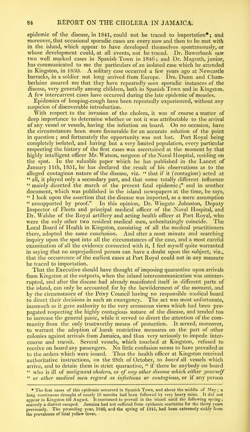 epidemic of the disease, in 1841, could not be traced to importation*; and moreover, that occasional sporadic cases are every now and then to be met with in the island, which appear to have developed themselves spontaneously, or whose development could, at all events, not be traced. Dr. Bowerbank saw two well marked cases in Spanish Town in 1846; and Dr. Magrath, junior, has communicated to me the particulars of an isolated case which he attended in Kingston, in 1850. A solitary case occurred a few years ago at Newcastle barracks, in a soldier not long arrived from Europe. Drs. Dunn and Cham- berlaine assured me that they have repeatedly seen sporadic instances of the disease, very generally among children, both in Spanish Town and in Kingston. A few intercurrent cases have occurred during the late epidemic of measles. Epidemics of hooping-cough have been repeatedly experienced, without any suspicion of discoverable introduction. With respect to the invasion of the cholera, it was of course a matter of deep importance to determine whether or not it was attributable to the arrival of any vessel or vessels, having the infection on board. On no occasion, have the circumstances been more favourable for an accurate solution of the point in question ; and fortunately the opportunity was not lost. Port Royal being completely isolated, and having but a very limited population, every particular respecting the history of the first cases was ascertained at the moment by that highly intelligent officer Mr. Watson, surgeon of the Naval Hospital, residing on the spot. In the valuable paper which he has published in the Lancet of January 11th, 1851, he has declared the result of his observations as to the alleged contagious nature of the disease, viz. “ that if it (contagion) acted at “ all, it played only a secondary part, and that some totally different influence “ mainly directed the march of the present fatal epidemic;” and in another document, which was published in the island newspapers at the time, he says, “ I look upon the assertion that the disease was imported, as a mere assumption “ unsupported by proof.” In this opinion, Dr. Wingate Johnston, Deputy Inspector of Fleets and principal medical officer of the Naval Hospital, and Dr. Walshe of the Royal artillery and acting health officer at Port Royal, who were the only other two resident medical men, unhesitatingly coincide. The Local Board of Health in Kingston, consisting of all the medical practitioners there, adopted the same conclusion. And after a most minute and searching inquiry upon the spot into all the circumstances of the case, and a most careful examination of all the evidence connected with it, I feel myself quite warranted in saying that no unprejudiced person can have a doubt upon the subject, viz., that the occurrence of the earliest cases at Port Royal could not in any measure be traced to importation. That the Executive should have thought of imposing quarantine upon arrivals from Kingston at the outports, when the inland intercommunication was uninter- rupted, and after the disease had already manifested itself in different parts of the island, can only be accounted for by the bewilderment of the moment, and by the circumstance of the Privy Council having no responsible medical board to direct their decisions in such an emergency. The act was most unfortunate, inasmuch as it gave authority to the very erroneous views which had been pro- pagated respecting the highly contagious nature of the disease, and tended too to increase the general panic, while it served to divert the attention of the com- munity from the only trustworthy means of protection. It served, moreover, to warrant the adoption of harsh restrictive measures on the part of other colonies against arrivals from Jamaica, and thus very seriously to impede inter- course and transit. Several vessels, which touched at Kingston, refused to receive on board any passengers. No little confusion seems to have prevailed as to the orders which were issued. Thus the health officer at Kingston received authoritative instructions, on the 28th of October, to board all vessels which arrive, and to detain them in strict quarantine, “ if there be anybody on board “ who is ill of malignant cholera, or of any other disease which either yourself “ or other medical men regard as infectious or contagious, or if any person * The first cases of this epidemic occurred in Spanish Town, and about the middle of May; a long continuous drought of nearly 18 months had been followed by very heavy rains. It did not appear in Kingston till August. It continued to prevail in the island until the following spring; scarcely a district escaped. Jamaioa had not suffered from epidemic scarlatina for the thirty years previously. The preceding year, 1810, and the spring of 1844, had been extremely sickly from the prevalence of fatal yellew fever.