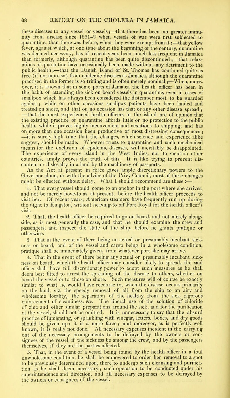 these diseases to any vessel or vessels ;—that there has been no greater immu- nity from disease since 1831-2 when vessels of war were first subjected to quarantine, than there was before, when they were exempt from it;—that yellow fever, against which, at one time about the beginning of the century, quarantine was deemed necessary, has of recent years been much less frequent in Jamaica than formerly, although quarantine has been quite discontinued ;—that relax- ations of quarantine have occasionally been made without any detriment to the public health;—that the Danish island of St. Thomas has continued quite as free (if not more so) from epidemic diseases as Jamaica, although the quarantine practised in the former is so trifling and is often merely nominal;—When, more- over, it is known that in some ports of Jamaica the health officer has been in the habit of attending the sick on board vessels in quarantine, even in cases of smallpox which has always been considered the distemper most to be guarded against ; while on other occasions smallpox patients have been landed and treated on shore, and that on no occasion has that or any other disease spread j —that the most experienced health officers in the island are of opinion that the existing practice of quarantine affords little or no protection to the public health, while it proves highly inconvenient and vexatious to shipping, and has on more than one occasion been productive of most distressing consequences ; —it is surely high time that the changes, which science and experience alike suggest, should be made. Whoever trusts to quarantine and such mechanical means for the exclusion of epidemic diseases, will inevitably be disappointed. The experience of every island in the West Indies, not to mention other countries, amply proves the truth of this. It is like trying to prevent dis- content or disloyalty in a land by the machinery of passports. As the Act at present in force gives ample discretionary powers to the Governor alone, or with the advice of the Privy Council, most of these changes might be effected without delay. What I should recommend are these:— 1. That every vessel should come to an anchor in the port where she arrives, and not be merely bove-to as at present, before the health officer proceeds to visit her. Of recent years, American steamers have frequently run up during the night to Kingston, without heaving-to off Port Royal for the health officer’s visit. 2. That, the health officer be required to go on board, and not merely along- side, as is most generally the case, and that he should examine the crew and passengers, and inspect the state of the ship, before he grants pratique or otherwise. 3. That in the event of there being no actual or presumably incubant sick- ness on board, and of the vessel and cargo being in a wholesome condition, pratique shall be immediately given, from whatever port she may arrive. 4. That in the event of there being any actual or presumably incubant sick- ness on board, which the health officer may consider likely to spread, the said officer shall have full discretionary power to adopt such measures as he shall deem best fitted to arrest the spreading of the disease to others, whether on board the vessel or to those on shore. Such measures will of course be exactly similar to what he would have recourse to, when the disease occurs primarily on the land, viz. the speedy removal of all from the ship to an airy and wholesome locality, the separation of the healthy from the sick, rigorous enforcement of cleanliness, &c. The liberal use of the solution of chloride of zinc and other similar preparations around the sick, and for the purification of the vessel, should not be omitted. It is unnecessary to say that the absurd practice of fumigating, or sprinkling with vinegar, letters, boxes, and dry goods should be given up; it is a mere farce ; and moreover, as is perfectly well known, it is really not done. All necessary expenses incident in the carrying out of the necessary arrangements to be defrayed by the owners or con- signees of the vessel, if the sickness be among the crew, and by the passengers themselves, if they are the parties affected. 5. That, in the event of a vessel being found by the health officer in a foul unwholesome condition, he shall be empowered to order her removal to a spot to be previously determined upon, there to undergo such cleansing and purifica- tion as he shall deem necessary; such operation to be conducted under his superintendence and direction, and all necessary expenses to be defrayed by the owners or consignees of the vessel.