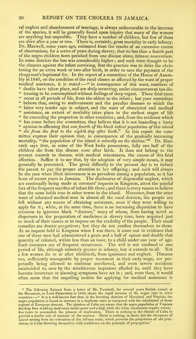 ral neglect and abandonment of marriage, is always unfavourable to the increase of the species, it will be generally found upon inquiry that many of the women are anything but unprolific. They have a number of children, but few of them are alive after a year or two. There is, certainly, great mortality in early infancy. Dr. Maxwell, some years ago, estimated from the results of an extensive course of observations, for a series of years during slavery, that no less than a fourth part of the negro children born perished from one disease alone, tetanus nascentium. In some districts the loss was considerably higher; and such were thought to be the chances against the infant surviving, that the practice was to defer the chris- tening for an extra week or two after birth, in order to save the payment of the clergyman’s baptismal fee. In the report of a committee of the House of Assem- bly in 1846, on the condition of the rural classes as affected by the want of proper medical assistance, it is stated:—“ in consequence of this want, numbers of “ deaths have taken place, and are daily occurring, under circumstances too dis- “ tressing to be contemplated without feelings of deep regret. These fatal cases “ occur at all periods of life, from the oldest to the infant; but your committee “ believe that, owing to maltreatment and the peculiar diseases to which the “ latter very tender age is subject, and the want of obstetrical and medical “ assistance, an extent of mortality takes place in the earliest stages of life “ far exceeding the proportion in other countries ; and, from the evidence which “ has come before the committee, they believe that it is not hazarding a hasty “ opinion in affirming that one fourth of the black infant population of this island “ die from the first to the eighth day after birth.” In this report the com- mittee express their opinion that, in consequence of the gradually increasing mortality, “ the population of the island is actually on the decline.”* Dr. Han- cock says that, in some of the West India possessions, fully one half of the children die from this disease soon after birth. It does not belong to the present memoir to discuss, with medical minuteness, the causes of this fatal affection. Suffice it to say that, by the adoption of very simple means, it may generally be prevented. The great difficulty in the present day is to induce the parent to pay the proper attention to her offspring; and such will always be the case when illicit intercourse is so prevalent among a population, as it has been of recent years in Jamaica. The disclosures of disgraceful neglect, which are continually being made at coroners’ inquests in Kingston, attest the painful fact of the frequent sacrifice of infant life there; and there is every reason to believe that the same holds true in other towns in the island. Moreover, from the utter want of educated medical men in almost all the rural districts, the people are left without any means of obtaining assistance, even if they were willing to apply for it; while, at the same time, there is an increasing disposition to have recourse to ignorant black “ doctors,” many of whom, from having acted as dispensers in the preparation of medicines in slavery time, have acquired just so much of their names as to impose on the credulity of the people. Their usual remedies are drastic purgatives; but they do not confine themselves to these. At an inquest held in Kingston when I was there, it came out in evidence that one of these men had administered a grain and a half of opium and double that quantity of calomel, within less than an hour, to a child under one year of age. Such instances are of frequent occurrence. The evil is not confined to one period of life, although infinitely greater in infancy, but it extends to all. Not a few women die in or after childbirth, from ignorance and neglect. Diseases too, sufficiently manageable by proper treatment in their early stage, are per- petually being allowed to continue unrelieved, and even severe accidents unattended to, save by the mischievous impostors alluded to, until they have become inveterate or alarming symptoms have set in ; and, even then, it would often seem that the impelling motive for applying for medical assistance is * The following Extract from a letter of Mr. Turnbull, for several years British consul at the Havannah, to Lord Palmerston in 184-0, shows the rapid increase of the negro race in other countries:—“ It is a well-known fact that, in the breeding districts of Maryland and Virginia, the negro population is found to increase in a duplicate ratio as compared with the inhabitants of those regions of European descent. The planters of Cuba are aware that the negro population of Virginia has long been doubling itself every twelve years and a half while the white inhabitants require twenty five years to accomplish the process of duplication. There is nothing in the climate of Cuba to prevent a similar rate of increase of the negroes. There is nothing, in short, but the cheapness of labour arising from the toleration of the African trade, which prevents the proprietors of old plan- tations in Cuba throwing themselves with confidence on the principle of propagation.”