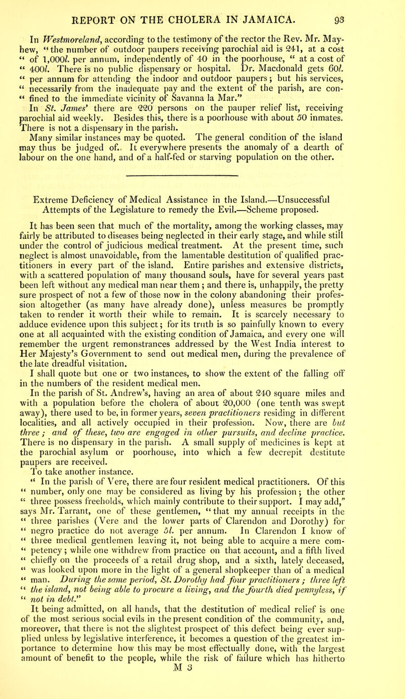 In Westmoreland, according to the testimony of the rector the Rev'. Mr. May- hew, “the number of outdoor paupers receiving parochial aid is 241, at a cost “ of 1,000/. per annum, independently of 40 in the poorhouse, “ at a cost of “ 400/. There is no public dispensary or hospital. Dr. Macdonald gets 60/. “ per annum for attending the indoor and outdoor paupers; but his services, “ necessarily from the inadequate pay and the extent of the parish, are con- “ fined to the immediate vicinity of Savanna la Mar.” In St. James’ there are 220 persons on the pauper relief list, receiving parochial aid weekly. Besides this, there is a poorhouse with about 50 inmates. There is not a dispensary in the parish. Many similar instances may be quoted. The general condition of the island may thus be judged of. It everywhere presents the anomaly of a dearth of labour on the one hand, and of a half-fed or starving population on the other. Extreme Deficiency of Medical Assistance in the Island.—Unsuccessful Attempts of the Legislature to remedy the Evil.—Scheme proposed. It has been seen that much of the mortality, among the working classes, may fairly be attributed to diseases being neglected in their early stage, and while still under the control of judicious medical treatment. At the present time, such neglect is almost unavoidable, from the lamentable destitution of qualified prac- titioners in every part of the island. Entire parishes and extensive districts, with a scattered population of many thousand souls, have for several years past been left without any medical man near them ; and there is, unhappily, the pretty sure prospect of not a few of those now in the colony abandoning their profes- sion altogether (as many have already done), unless measures be promptly taken to render it worth their while to remain. It is scarcely necessary to adduce evidence upon this subject; for its truth is so painfully known to every one at all acquainted with the existing condition of Jamaica, and every one will remember the urgent remonstrances addressed by the West India interest to Her Majesty’s Government to send out medical men, during the prevalence of the late dreadful visitation. I shall quote but one or two instances, to show the extent of the falling off in the numbers of the resident medical men. In the parish of St. Andrew’s, having an area of about 240 square miles and with a population before the cholera of about 20,000 (one tenth was su'ept away), there used to be, in former years, seven practitioners residing in different localities, and all actively occupied in their profession. Now, there are but three ; and of these, two are engaged in other pursuits, and decline practice. There is no dispensary in the parish. A small supply of medicines is kept at the parochial asylum or poorhouse, into which a few decrepit destitute paupers are received. To take another instance. “ In the parish of Vere, there are four resident medical practitioners. Of this “ number, only one may be considered as living by his profession ; the other “ three possess freeholds, which mainly contribute to their support. I may add,” says Mr. Tarrant, one of these gentlemen, “that my annual receipts in the “ three parishes (Vere and the lower parts of Clarendon and Dorothy) for “ negro practice do not average 51. per annum. In Clarendon I know of “ three medical gentlemen leaving it, not being able to acquire a mere com- “ petency; while one withdrew from practice on that account, and a fifth lived “ chiefly on the proceeds of a retail drug shop, and a sixth, lately deceased, “ was looked upon more in the light of a general shopkeeper than of a medical “ man. During the same period, St. Dorothy had four practitioners ; three left “ the island, not being able to procure a living, and the fourth died pennyless, if “ not in debt.” It being admitted, on all hands, that the destitution of medical relief is one of the most serious social evils in the present condition of the community, and, moreover, that there is not the slightest prospect of this defect being ever sup- plied unless by legislative interference, it becomes a question of the greatest im- portance to determine how this may be most effectually done, with the largest amount of benefit to the people, while the risk of failure which has hitherto M 3