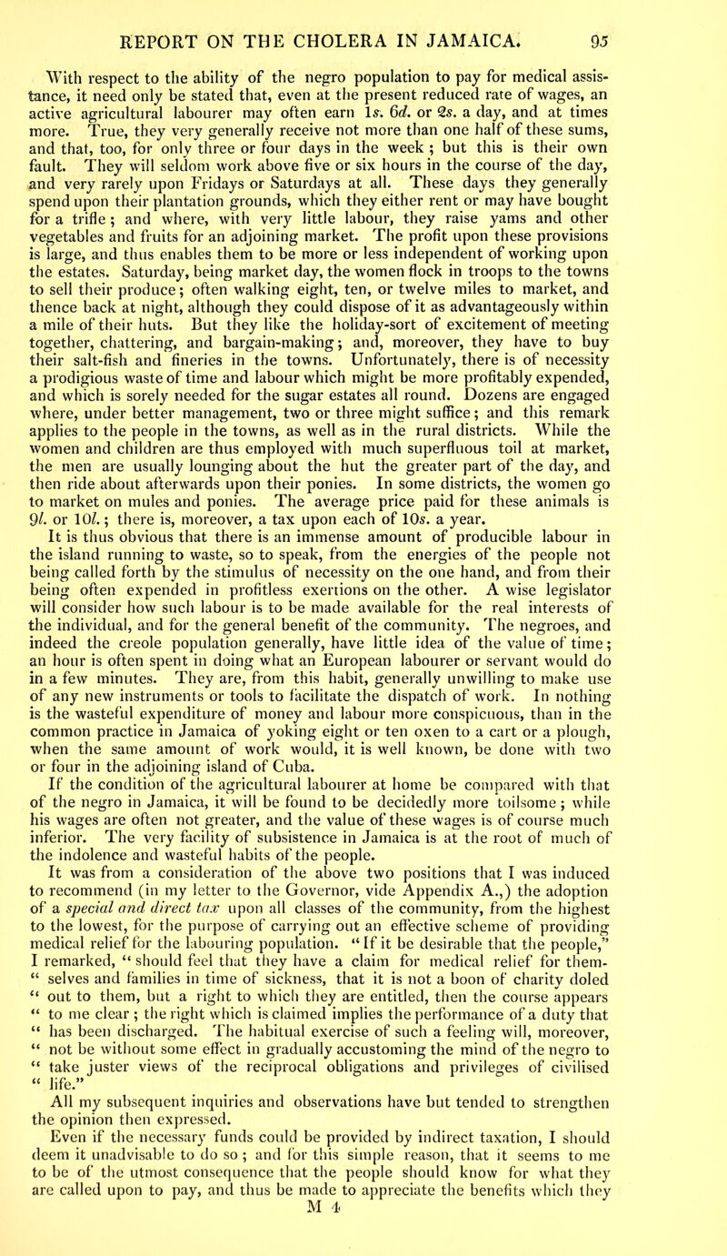 With respect to the ability of the negro population to pay for medical assis- tance, it need only be stated that, even at the present reduced rate of wages, an active agricultural labourer may often earn Is. Qd. or 2s. a day, and at times more. True, they very generally receive not more than one half of these sums, and that, too, for only three or four days in the week ; but this is their own fault. They will seldom work above five or six hours in the course of the day, and very rarely upon Fridays or Saturdays at all. These days they generally spend upon their plantation grounds, which they either rent or may have bought for a trifle ; and where, with very little labour, they raise yams and other vegetables and fruits for an adjoining market. The profit upon these provisions is large, and thus enables them to be more or less independent of working upon the estates. Saturday, being market day, the women flock in troops to the towns to sell their produce; often walking eight, ten, or twelve miles to market, and thence back at night, although they could dispose of it as advantageously within a mile of their huts. But they like the holiday-sort of excitement of meeting together, chattering, and bargain-making; and, moreover, they have to buy their salt-fish and fineries in the towns. Unfortunately, there is of necessity a prodigious waste of time and labour which might be more profitably expended, and which is sorely needed for the sugar estates all round. Dozens are engaged where, under better management, two or three might suffice; and this remark applies to the people in the towns, as well as in the rural districts. While the women and children are thus employed with much superfluous toil at market, the men are usually lounging about the hut the greater part of the day, and then ride about afterwards upon their ponies. In some districts, the women go to market on mules and ponies. The average price paid for these animals is 91. or 10/.; there is, moreover, a tax upon each of 10s. a year. It is thus obvious that there is an immense amount of producible labour in the island running to waste, so to speak, from the energies of the people not being called forth by the stimulus of necessity on the one hand, and from their being often expended in profitless exertions on the other. A wise legislator will consider how such labour is to be made available for the real interests of the individual, and for the general benefit of the community. The negroes, and indeed the creole population generally, have little idea of the value of time; an hour is often spent in doing what an European labourer or servant would do in a few minutes. They are, from this habit, generally unwilling to make use of any new instruments or tools to facilitate the dispatch of work. In nothing is the wasteful expenditure of money and labour more conspicuous, than in the common practice in Jamaica of yoking eight or ten oxen to a cart or a plough, when the same amount of work would, it is well known, be done with two or four in the adjoining island of Cuba. If the condition of the agricultural labourer at home be compared with that of the negro in Jamaica, it will be found to be decidedly more toilsome; while his wages are often not greater, and the value of these wages is of course much inferior. The very facility of subsistence in Jamaica is at the root of much of the indolence and wasteful habits of the people. It was from a consideration of the above two positions that I was induced to recommend (in my letter to the Governor, vide Appendix A.,) the adoption of a special and direct tax upon all classes of the community, from the highest to the lowest, for the purpose of carrying out an effective scheme of providing medical relief for the labouring population. “ If it be desirable that the people,” I remarked, “ should feel that they have a claim for medical relief for them- “ selves and families in time of sickness, that it is not a boon of charity doled “ out to them, but a right to which they are entitled, then the course appears “ to me clear ; the right which is claimed implies the performance of a duty that “ has been discharged. The habitual exercise of such a feeling will, moreover, “ not be without some effect in gradually accustoming the mind of the negro to “ take juster views of the reciprocal obligations and privileges of civilised “ life.” All my subsequent inquiries and observations have but tended to strengthen the opinion then expressed. Even if the necessary funds could be provided by indirect taxation, I should deem it unadvisable to do so ; and for this simple reason, that it seems to me to be of the utmost consequence that the people should know for what they are called upon to pay, and thus be made to appreciate the benefits which they M 4