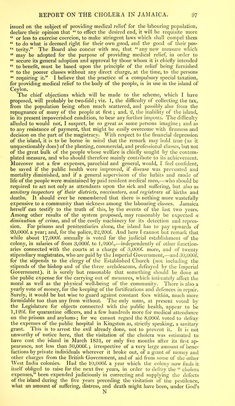 issued on the subject of providing medical relief for the labouring population, declare their opinion that “ to effect the desired end, it will be requisite more “ or less to exercise coercion, to make stringent laws which shall compel them “ to do what is deemed right for their own good, and the good of their pos- “ terity.” The Board also concur with me, that “ any new measure which “ may be adopted for the purpose of providing medical relief, in order to “ secure its general adoption and approval by those whom it is chiefly intended “ to benefit, must be based upon the principle of the relief being furnished “ to the poorer classes without any direct charge, at the time, to the persons “ requiring it.” I believe that the practice of a compulsory special taxation, for providing medical relief to the body of the people, is in use in the island of Ceylon. The chief objections which will be made to the scheme, which I have proposed, will probably be two-fold; viz. 1, the difficulty of collecting the tax, from the population being often much scattered, and possibly also from the repugnance of many of the people at first; and, 2, the inability of the island, in its present impoverished condition, to bear any further imposts. The difficulty alluded to would not, I suspect, be so great as some persons imagine; and as to any resistance of payment, that might be easily overcome with firmness and decision on the part of the magistracy. With respect to the financial depression of the island, it is to be borne in mind that the remark may hold true ( as it unquestionably does) of the planting, commercial, and professional classes, but not of the great bulk of the people whose welfare is chiefly sought by the contem- plated measure, and who should therefore mainly contribute to its achievement. Moreover not a few expenses, parochial and general, would, I feel confident, be saved if the public health were improved, if disease was prevented and mortality diminished, and if a general supervision of the habits and mode of life of the people were maintained by paid resident medical men,—who should be required to act not only as attendants upon the sick and suffering, but also as sanitary inspectors of their districts, vaccinators, and registrars of births and deaths. It should ever be remembered that there is nothing more wastefully expensive to a community than sickness among the labouring classes. Jamaica herself can testify to the truth of this, by the events of the last two years. Among other results of the system proposed, may reasonably be expected a diminution of crime, and of the costly machinery for its detection and repres- sion. For prisons and penitentiaries alone, the island has to pay upwards of 20,000/. a year; and, for the police, 22,200/. And here I cannot but remark that while about 17,000/. annually is voted for the judicial establishment of the colony, in salaries of from 3,000/. to 1,200/.,—independently of other function- aries connected with the courts at a charge of 3,000/. more, and of twenty stipendiary magistrates, who are paid by the Imperial Government,—and 30,000/. for the stipends to the clergy of the Established Church (not including the stipends of the bishop and of the three archdeacons, defrayed by the Imperial Government), it is surely but reasonable that something should be done at the public expense for the carrying out of measures, which intimately affect the moral as well as the physical well-being of the community. There is also a yearly vote of money, for the keeping of the fortifications and defences in repair. Surely, it would be but wise to guard against constant foes within, much more formidable too than any from without. The only sums, at present voted by the Legislature for objects connected with the public health, appear to be 1,120/. for quarantine officers, and a few hundreds more for medical attendance on the prisons and asylums; for we cannot regard the 8,000/. voted to defray the expenses of the public hospital in Kingston as, strictly speaking, a sanitary grant. This is to arrest the evil already done, not to prevent it. It is not unworthy of notice here, that the visitation of the cholera was estimated to have cost the island in March 1851, or only five months after its first ap- pearance, not less than 50,000/.; irrespective of a very large amount of bene- factions by private individuals wherever it broke out, of a grant of money and other charges from the British Government, and of aid from some of the other West India colonies. Had the 10,000/. a year which the colony now finds it itself obliged to raise for the next five years, in order to defray the “ cholera expenses,” been expended judiciously in correcting and supplying the defects of the island during the five years preceding the visitation of the pestilence, what an amount of suffering, distress, and death might have been, under God’s N