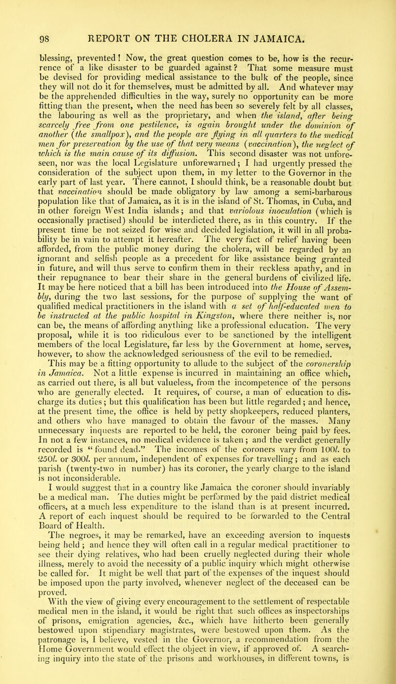 blessing, prevented ! Now, the great question comes to be, how is the recur- rence of a like disaster to be guarded against? That some measure must be devised for providing medical assistance to the bulk of the people, since they will not do it for themselves, must be admitted by all. And whatever inay be the apprehended difficulties in the way, surely no opportunity can be more fitting than the present, when the need has been so severely felt by all classes, the labouring as well as the proprietary, and when the island, after being scarcely free from one pestilence, is again brought under the dominion of another (the smallpox), and the people are flying in all quarters to the medical men for preservation by the use of that very means (vaccination), the neglect of which is the main cause of its diffusion. This second disaster was not unfore- seen, nor was the local Legislature unforewarned; I had urgently pressed the consideration of the subject upon them, in my letter to the Governor in the early part of last year. There cannot, I should think, be a reasonable doubt but that vaccination should be made obligatory by law among a semi-barbarous population like that of Jamaica, as it is in the island of St. Thomas, in Cuba, and in other foreign West India islands; and that variolous inoculation (which is occasionally practised) should be interdicted there, as in this country. If the present time be not seized for wise and decided legislation, it will in all proba- bility be in vain to attempt it hereafter. The very fact of relief having been afforded, from the public money during the cholera, will be regarded by an ignorant and selfish people as a precedent for like assistance being granted in future, and will thus serve to confirm them in their reckless apathy, and in their repugnance to bear their share in the general burdens of civilized life. It maybe here noticed that a bill has been introduced into the House of Assem- bly, during the two last sessions, for the purpose of supplying the want of qualified medical practitioners in the island with a set of half-educated men to be instructed at the public hospital in Kingston, where there neither is, nor can be, the means of affording anything like a professional education. The very proposal, while it is too ridiculous ever to be sanctioned by the intelligent members of the local Legislature, far less by the Government at home, serves, however, to show the acknowledged seriousness of the evil to be remedied. This may be a fitting opportunity to allude to the subject of the coronership in Jamaica. Not a little expense is incurred in maintaining an office which, as carried out there, is all but valueless, from the incompetence of the persons who are generally elected. It requires, of course, a man of education to dis- charge its duties; but this qualification has been but little regarded; and hence, at the present time, the office is held by petty shopkeepers, reduced planters, and others who have managed to obtain the favour of the masses. Many unnecessary inquests are reported to be held, the coroner being paid by fees. In not a few instances, no medical evidence is taken; and the verdict generally recorded is “ found dead.” The incomes of the coroners vary from 100/. to c250l. or 300/. per annum, independent of expenses for travelling; and as each parish (twenty-two in number) has its coroner, the yearly charge to the island is not inconsiderable. I would suggest that in a country like Jamaica the coroner should invariably be a medical man. The duties might be performed by the paid district medical officers, at a much less expenditure to the island than is at present incurred. A report of each inquest should be required to be forwarded to the Central Board of Health. The negroes, it may be remarked, have an exceeding aversion to inquests being held ; and hence they will often call in a regular medical practitioner to see their dying relatives, who had been cruelly neglected during their whole illness, merely to avoid the necessity of a public inquiry which might otherwise be called for. It might be well that part of the expenses of the inquest should be imposed upon the party involved, whenever neglect of the deceased can be proved. With the view of giving every encouragement to the settlement of respectable medical men in the island, it would be right that such offices as inspectorships of prisons, emigration agencies, &c., which have hitherto been generally bestowed upon stipendiary magistrates, were bestowed upon them. As the patronage is, I believe, vested in the Governor, a recommendation from the Home Government would effect the object in view, if approved of. A search- ing inquiry into the state of the prisons and workhouses, in different towns, is