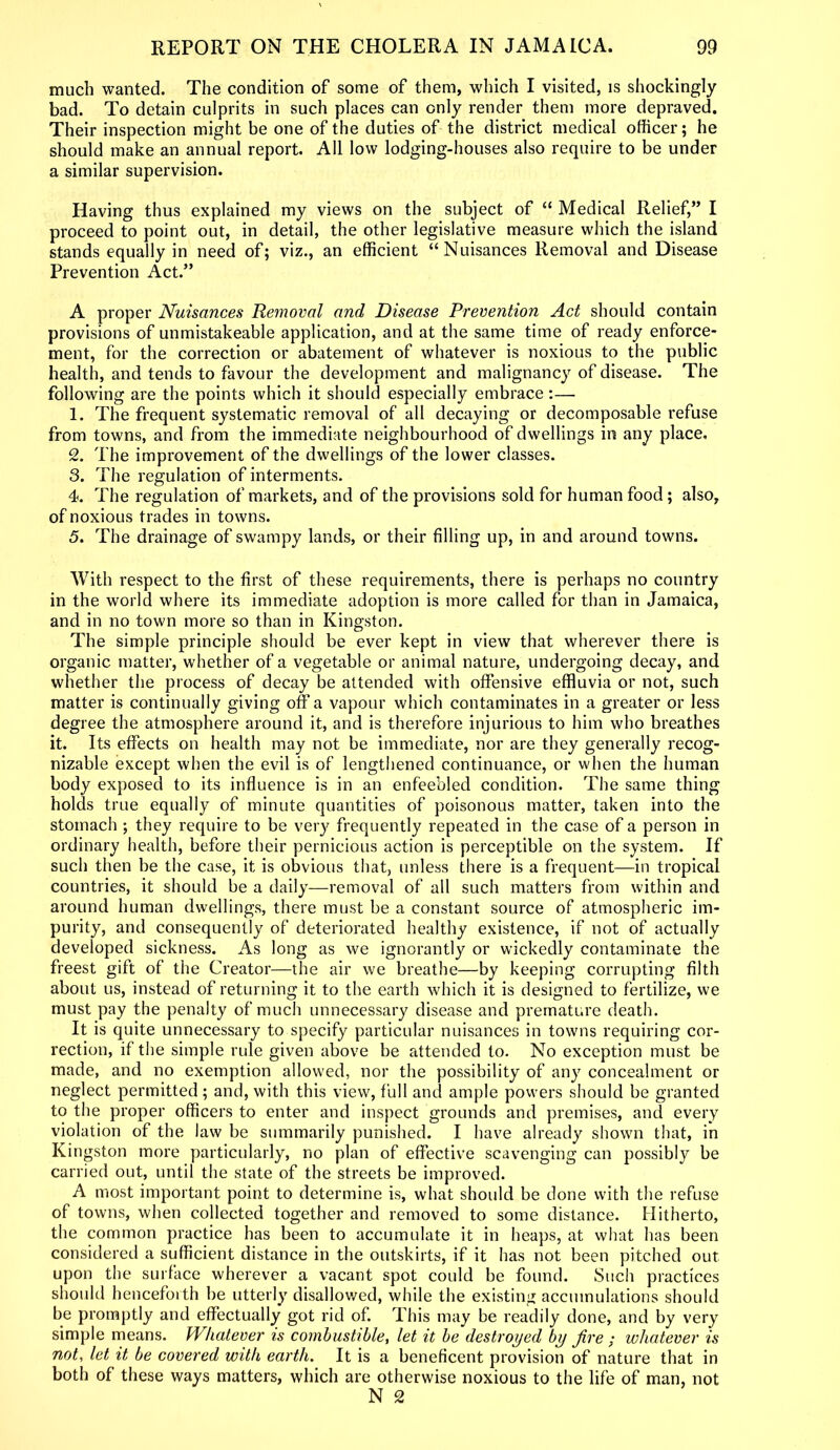much wanted. The condition of some of them, which I visited, is shockingly bad. To detain culprits in such places can only render them more depraved. Their inspection might be one of the duties of the district medical officer; he should make an annual report. All low lodging-houses also require to be under a similar supervision. Having thus explained my views on the subject of “ Medical Relief,” I proceed to point out, in detail, the other legislative measure which the island stands equally in need of; viz., an efficient “Nuisances Removal and Disease Prevention Act.” A proper Nuisances Removal and Disease Prevention Act should contain provisions of unmistakeable application, and at the same time of ready enforce- ment, for the correction or abatement of whatever is noxious to the public health, and tends to favour the development and malignancy of disease. The following are the points which it should especially embrace:— 1. The frequent systematic removal of all decaying or decomposable refuse from towns, and from the immediate neighbourhood of dwellings in any place. 2. The improvement of the dwellings of the lower classes. 3. The regulation of interments. 4. The regulation of markets, and of the provisions sold for human food; also, of noxious trades in towns. 5. The drainage of swampy lands, or their filling up, in and around towns. With respect to the first of these requirements, there is perhaps no country in the world where its immediate adoption is more called for than in Jamaica, and in no town more so than in Kingston. The simple principle should be ever kept in view that wherever there is organic matter, whether of a vegetable or animal nature, undergoing decay, and whether the process of decay be attended with offensive effluvia or not, such matter is continually giving off a vapour which contaminates in a greater or less degree the atmosphere around it, and is therefore injurious to him who breathes it. Its effects on health may not be immediate, nor are they generally recog- nizable except when the evil is of lengthened continuance, or when the human body exposed to its influence is in an enfeebled condition. The same thing holds true equally of minute quantities of poisonous matter, taken into the stomach ; they require to be very frequently repeated in the case of a person in ordinary health, before their pernicious action is perceptible on the system. If such then be the case, it is obvious that, unless there is a frequent—in tropical countries, it should be a daily—removal of all such matters from within and around human dwellings, there must be a constant source of atmospheric im- purity, and consequently of deteriorated healthy existence, if not of actually developed sickness. As long as we ignorantly or wickedly contaminate the freest gift of the Creator—the air we breathe—by keeping corrupting filth about us, instead of returning it to the earth which it is designed to fertilize, we must pay the penalty of much unnecessary disease and premature death. It is quite unnecessary to specify particular nuisances in towns requiring cor- rection, if the simple rule given above be attended to. No exception must be made, and no exemption allowed, nor the possibility of any7 concealment or neglect permitted ; and, with this view, full and ample powers should be granted to the proper officers to enter and inspect grounds and premises, and every violation of the law be summarily punished. I have already shown that, in Kingston more particularly, no plan of effective scavenging can possibly be carried out, until the state of the streets be improved. A most important point to determine is, what should be done with the refuse of towns, when collected together and removed to some distance. Hitherto, the common practice has been to accumulate it in heaps, at what has been considered a sufficient distance in the outskirts, if it has not been pitched out upon the surface wherever a vacant spot could be found. Such practices should henceforth be utterly7 disallowed, while the existing accumulations should be promptly and effectually got rid of. This may be readily done, and by very simple means. Whatever is combustible, let it be destroyed by fire ; whatever is not, let it be covered with earth. It is a beneficent provision of nature that in both of these ways matters, which are otherwise noxious to the life of man, not N 2