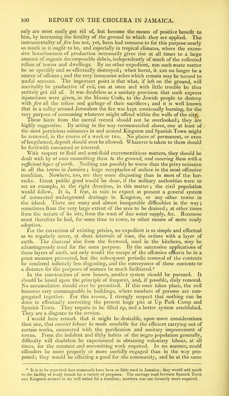 only are most easily got rid of, but become the means of positive benefit to him, by increasing the fertility of the ground to which they are applied. The instrumentality of fire has not, yet, been had recourse to for this purpose nearly so much as it ought to be, and especially in tropical climates, where the exces- sive luxuriousness of production necessarily gives rise at all times to a large amount of organic decomposable debris, independently of much of the collected refuse of towns and dwellings. By no other expedient, can such waste matter be so speedily and so effectually destroyed; when burnt, it can no longer be a source of offence ; and the very innocuous ashes which remain may be turned to useful account. The important point is that what, if left on the ground, will inevitably be productive of evil, can at once and with little trouble be thus entirely got rid of. It was doubtless as a sanitary provision that such express injunctions were given, in the Mosaic Code, to the Jewish people to destroy with fire all the refuse and garbage of their sacrifices; and it is well known that in a valley around Jerusalem the fire was kept continually burning, for the very purpose of consuming whatever might offend within the walls of the city. These hints from the sacred record should not be overlooked; they are highly suggestive. By acting in the way recommended above, one at least of the most pernicious nuisances in and around Kingston and Spanish Town might be removed, in the course of a week or two. No places of permanent, or even of lengthened, deposit should ever be allowed. Whatever is taken to them should be forthwith consumed or interred. With respect to fluid and semi-fluid excrementitious matters, they should be dealt with by at once committing them to the ground, and covering them with a sufficient layer of earth. Nothing can possibly be worse than the privy nuisance in all the towns in Jamaica ; huge receptacles of ordure in the most offensive condition. Nowhere, too, are they more disgusting than in most of the bar- racks. Great public good would be done, if the military authorities were to set an example, in the right direction, in this matter; the civil population would follow. It is, I fear, in vain to expect at present a general system of connected underground drainage in Kingston, or any other towns in the island. There are many and almost insuperable difficulties in the way; sometimes from the very large extent of the area to be drained; at other times from the nature of its site, from the want of due water supply, &c. Recourse must therefore be had, for some time to come, to other means of more ready adoption. For the correction of existing privies, no expedient is so simple and effectual as to regularly cover, at short intervals of time, the ordure with a layer of earth. The charcoal also from the firewood, used in the kitchens, may be advantageously used for the same purpose. By the successive applications of these layers of earth, not only would the escape of the offensive effluvia be in a great measure prevented, but the subsequent periodic removal of the contents be rendered infinitely less disgusting, and the conveyance of these contents to a distance for the purposes of manure be much facilitated.* In the construction of new houses, another system should be pursued. It should be based upon the principle of frequent, and, if possible, daily removal. No accumulation should ever be permitted. If this once takes place, the evil becomes very unmanageable in buildings, where numbers of persons are con- gregated together. For this reason, I strongly suspect that nothing can be done in effectually correcting the present huge pits at Up Park Camp and Spanish Town. They require to be filled up, and a better system established. They are a disgrace to the service. I would here remark that it might be desirable, upon more considerations than one, that convict labour be made available for the efficient carrying out of certain works, connected with the purification and sanitary improvement of towns. From the indolent and filthy habits of the negro population generally, difficulty will doubtless be experienced in obtaining voluntary labour, at all times, lor the constant and unremitting work required. In no manner, could offenders be more properly or more usefully engaged than in the way pro- posed ; they would be effecting a good for the community, and be at the same * It is to be regretted that tramroads have been so little used in Jamaica; they would add much to the facility of ready transit for a variety of purposes. The carriage road between Spanish Town and Kingston seemed to me well suited for a tramline; nowhere was one formerly more required.