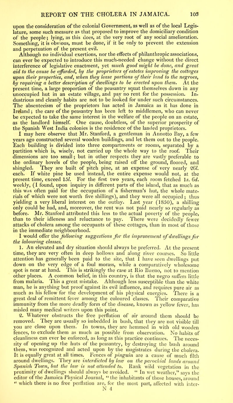 upon the consideration of the colonial Government, as well as of the local Legis- lature, some such measure as that proposed to improve the domiciliary condition of the people; lying, as this does, at the very root of any social amelioration. Something, it is obvious, must be done, if it be only to prevent the extension and perpetuation of the present evil. Although no individual exertions, nor the effects of philanthropic associations, can ever be expected to introduce this much-needed change without the direct interference of legislative enactment, yet much good might be done, and great aid to the cause be afforded, by the proprietors of estates improving the cottages upon their properties, and, when they lease portions of their land to the negroes, by requiring a better description of dwellings to be erected upon them. At the present time, a large proportion of the peasantry squat themselves down in any unoccupied hut in an estate village, and pay no rent for the possession. In- dustrious and cleanly habits are not to be looked for under such circumstances. The absenteeism of the proprietors has acted in Jamaica as it has done in Ireland ; the care of the peasantry has been left to middlemen, who can never be expected to take the same interest in the welfare of the people on an estate, as the landlord himself. One cause, doubtless, of the superior prosperity of the Spanish West India colonies is the residence of the landed proprietors. I may here observe that Mr. Stanford, a gentleman in Annotto Bay, a few years ago constructed several wooden buildings, and let them out to the people. Each building is divided into three compartments or rooms, separated by a partition which is, wisely, not carried up the whole way to the roof. Their dimensions are too small; but in other respects they are vastly preferable to the ordinary hovels of the people, being raised off the ground, floored, and shingled. They are built of pitch pine, at an expense of very nearly 26/. each. If white pine be used instead, the entire expense would not, at the present time, exceed 15/. For the first two years, each room fetched Is. 6d. weekly, (I found, upon inquiry in different parts of the island, that as much as this was often paid for the occupation of a fisherman’s hut, the whole mate- rials of which were not worth five shillings), and they were all occupied ; thus yielding a very liberal interest on the outlay. Last year (1850), a shilling only could be had, and, moreover, the rent was not paid nearly so regularly as before. Mr. Stanford attributed this less to the actual poverty of the people, than to their idleness and reluctance to pay. There were decidedly fewer attacks of cholera among the occupants of these cottages, than in most of those in the immediate neighbourhood. I would offer the following suggestions for the improvement of dwellings for the labouring classes. 1. An elevated and dry situation should always be preferred. At the present time, they are very often in deep hollows and along river courses. So little attention has generally been paid to the site, that I have seen dwellings put down on the very edge of a foul morass, while a comparatively wholesome spot is near at hand. This is strikingly the case at Rio Bueno, not to mention other places. A common belief, in this country, is that the negro suffers little from malaria. This a great mistake. Although less susceptible than the white man, he is anything but proof against its evil influence, and requires pure air as much as his fellow for the development of his physical energies. There is a great deal of remittent fever among the coloured classes. Their comparative immunity from the more deadly form of the disease, known as yellow fever, has misled many medical writers upon this point. 2. Whatever obstructs the free perflation of air around them should be removed. They are usually so imbedded in bush, that they are not visible till you are close upon them. In towns, they are hemmed in with old wooden fences, to exclude them as much as possible from observation. No habits of cleanliness can ever be enforced, as long as this practice continues. The neces- sity of opening up the huts of the peasantry, by destroying the bush around them, was recognized and acted upon by the magistrates during the cholera. It is equally great at all times. Fences of pinguin are a cause of much filth around dwellings. They arq interdicted by law on the parochial lands around Spanish Town, but the law is not attended to. Rank wild vegetation in the proximity of dwellings should always be avoided. “ In wet weather,” says the editor of the Jamaica Physical Journal, “the inhabitants of those houses, around “ which there is no free perflation are, for the most part, affected with inter-