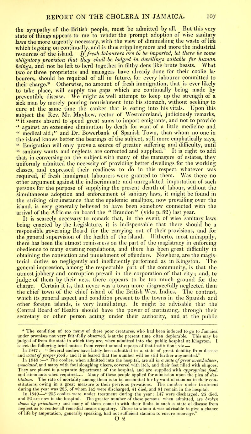 the sympathy of the British people, must be admitted by all. But this very state of things appears to me to render the prompt adoption of wise sanitary laws the more urgently necessary, with the view of diminishing the waste of life which is going on continually, and is thus crippling more and more the industrial resources of the island. If fresh labourers are to be imported, let there be some obligatory provision that they shall be lodged in dwellings suitable for human beings, and not be left to herd together in filthy dens like brute beasts. What two or three proprietors and managers have already done for their coolie la- bourers, should be required of all in future, for every labourer committed to their charge.* Otherwise, no amount of fresh immigration, that is ever likely to take place, will supply the gaps which are continually being made by preventible disease. We might as well attempt to keep up the strength of a sick man by merely pouring nourishment into his stomach, without seeking to cure at the same time the canker that is eating into his vitals. Upon this subject the Rev. Mr. Mayhew, rector of Westmoreland, judiciously remarks, “ it seems absurd to spend great sums to import emigrants, and not to provide “ against an extensive diminution by death for want of a little medicine and “ medical aid;” and Dr. Bowerbank of Spanish Town, than whom no one in the island knows better the bearings of the subject, still more emphatically says, “ Emigration will only prove a source of greater suffering and difficulty, until “ sanitary wants and neglects are corrected and supplied.” It is right to add that, in conversing on the subject with many of the managers of estates, they uniformly admitted the necessity of providing better dwellings for the working classes, and expressed their readiness to do in this respect whatever was required, if fresh immigrant labourers were granted to them. Was there no other argument against the indiscriminate and unregulated importation of such persons for the purpose of supplying the present dearth of labour, without the simultaneous adoption and enforcement of sanitary laws, it might be found in the striking circumstance that the epidemic smallpox, now prevailing over the island, is very generally believed to have been somehow connected with the arrival of the Africans on board the “ Brandon ” (vide p. 82) last year. It is scarcely necessary to remark that, in the event of wise sanitary laws being enacted by the Legislature, it is indispensable that there should be a responsible governing Board for the carrying out of their provisions, and for the general supervision of the health of the island. Hitherto, most unhappily, there has been the utmost remissness on the part of the magistracy in enforcing obedience to many existing regulations, and there has been great difficulty in obtaining the conviction and punishment of offenders. Nowhere, are the magis - terial duties so negligently and inefficiently performed as in Kingston. The general impression, among the respectable part of the community, is that the utmost jobbery and corruption prevail in the corporation of that city; and, to judge of them by their acts, there appears to be too much ground for the charge. Certain it is, that never was a town more disgracefully neglected than the chief town of the chief island of the British West Indies. The contrast, which its general aspect and condition present to the towns in the Spanish and other foreign islands, is very humiliating. It might be advisable that the Central Board of Health should have the power of instituting, through their secretary or other person acting under their authority, and at the public * The condition of too many of these poor creatures, who had been induced to go to Jamaica under promises not very faithfully observed, is at the present time often deplorable. This may be judged of from the state in which they are, when admitted into the public hospital at Kingston. I select the following brief notices from recent annual reports of that institution ; viz — In 1847 :—“ Several coolies have lately been admitted in a state of great debility from disease and want of proper Jood; and it is feared that the number will be still further augmented.” In 184-8 :—“ The coolies, when admitted into the hospital, are all in a state of great wretchedness, emaciated, and many with foul sloughing ulcers, covered with itch, and their feet tilled with chigoes. They are placed in p, separate department of the hospital, and are supplied with appropriate food, and stimulants when required..... Many of these people applied for admission upon the plea of des- titution. The rate of mortality among them is to be accounted for by want of stamina in their con- stitutions, owing in a great measure to their previous privations. The number under treatment during the year was 265, of whom 143 were discharged, 41 died, and 81 remain in the hospital. In 1849—“205 coolies were under treatment during the year; 147 were discharged, 26 died, and 32 are now in the hospital. The greater number of these persons, when admitted, are broken down by privations; and many of them come in with their limbs in such a state of disease from neglect as to render all remedial means nugatory. Those to whom it was advisable to give a chance of life by amputation, generally speaking, had not sufficient stamina to ensure recoveyr.” O 2