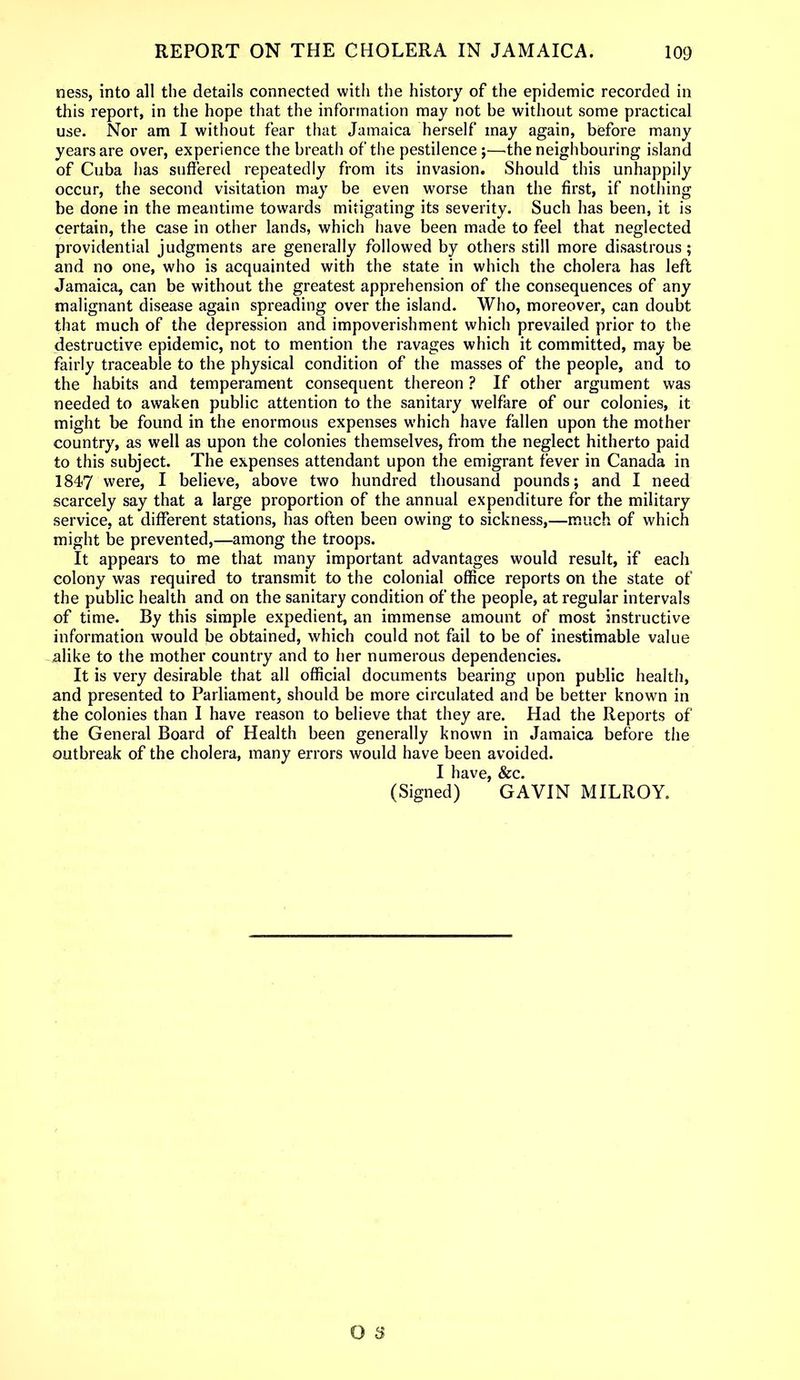 ness, into all the details connected with the history of the epidemic recorded in this report, in the hope that the information may not be without some practical use. Nor am I without fear that Jamaica herself may again, before many years are over, experience the breath of the pestilence;—-the neighbouring island of Cuba has suffered repeatedly from its invasion. Should this unhappily occur, the second visitation may be even worse than the first, if nothing be done in the meantime towards mitigating its severity. Such has been, it is certain, the case in other lands, which have been made to feel that neglected providential judgments are generally followed by others still more disastrous; and no one, who is acquainted with the state in which the cholera has left Jamaica, can be without the greatest apprehension of the consequences of any malignant disease again spreading over the island. Who, moreover, can doubt that much of the depression and impoverishment which prevailed prior to the destructive epidemic, not to mention the ravages which it committed, may be fairly traceable to the physical condition of the masses of the people, and to the habits and temperament consequent thereon ? If other argument was needed to awaken public attention to the sanitary welfare of our colonies, it might be found in the enormous expenses which have fallen upon the mother country, as well as upon the colonies themselves, from the neglect hitherto paid to this subject. The expenses attendant upon the emigrant fever in Canada in 1847 were, I believe, above two hundred thousand pounds; and I need scarcely say that a large proportion of the annual expenditure for the military service, at different stations, has often been owing to sickness,—much of which might be prevented,—among the troops. It appears to me that many important advantages would result, if each colony was required to transmit to the colonial office reports on the state of the public health and on the sanitary condition of the people, at regular intervals of time. By this simple expedient, an immense amount of most instructive information would be obtained, which could not fail to be of inestimable value alike to the mother country and to her numerous dependencies. It is very desirable that all official documents bearing upon public health, and presented to Parliament, should be more circulated and be better known in the colonies than I have reason to believe that they are. Had the Reports of the General Board of Health been generally known in Jamaica before the outbreak of the cholera, many errors would have been avoided. I have, &c. (Signed) GAVIN MILROY.