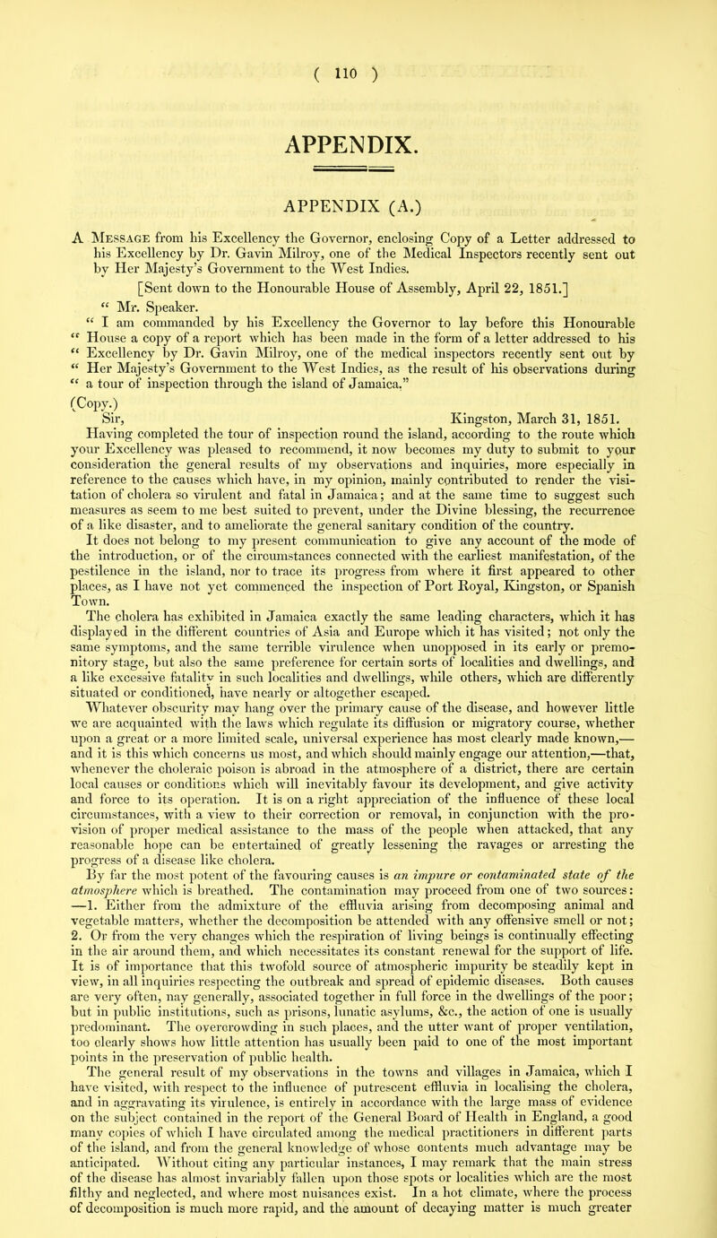 APPENDIX. APPENDIX (A.) A Message from his Excellency the Governor, enclosing Copy of a Letter addressed to his Excellency by Dr. Gavin Milroy, one of the Medical Inspectors recently sent out by Her Majesty’s Government to the West Indies. [Sent down to the Honourable House of Assembly, April 22, 1851.] “ Mr. Speaker. “ I am commanded by his Excellency the Governor to lay before this Honourable House a copy of a report which has been made in the form of a letter addressed to his £{ Excellency by Dr. Gavin Milroy, one of the medical inspectors recently sent out by “ Her Majesty’s Government to the West Indies, as the result of his observations during “ a tour of inspection through the island of Jamaica.” (Copy.) Sir, Kingston, March 31, 1851. Having completed the tour of inspection round the island, according to the route whioh your Excellency was pleased to recommend, it now becomes my duty to submit to your consideration the general results of my observations and inquiries, more especially in reference to the causes which have, in my opinion, mainly contributed to render the visi- tation of cholera so virulent and fatal in Jamaica; and at the same time to suggest such measures as seem to me best suited to prevent, under the Divine blessing, the recurrence of a like disaster, and to ameliorate the general sanitary condition of the country. It does not belong to my present communication to give any account of the mode of the introduction, or of the circumstances connected with the earliest manifestation, of the pestilence in the island, nor to trace its progi’ess from where it first appeared to other places, as I have not yet commenced the inspection of Port Royal, Kingston, or Spanish Town. The cholera has exhibited in Jamaica exactly the same leading characters, which it has displayed in the different countries of Asia and Europe which it has visited; not only the same symptoms, and the same terrible virulence when unopposed in its early or premo- nitory stage, but also the same preference for certain sorts of localities and dwellings, and a like excessive fatality in such localities and dwellings, while others, which are differently situated or conditioned, have nearly or altogether escaped. Whatever obscurity may hang over the primary cause of the disease, and however little we are acquainted with the laws which regulate its diffusion or migratory course, whether upon a great or a more limited scale, universal experience has most clearly made known,— and it is this which concerns us most, and which should mainly engage our attention,—that, whenever the choleraic poison is abroad in the atmosphere of a district, there are certain local causes or conditions which will inevitably favour its development, and give activity and force to its operation. It is on a right appreciation of the influence of these local circumstances, with a view to their correction or removal, in conjunction with the pro- vision of proper medical assistance to the mass of the people when attacked, that any reasonable hope can be entertained of greatly lessening the ravages or arresting the progress of a disease like cholera. By far the most potent of the favouring causes is an impure or contaminated state of the atmosphere which is breathed. The contamination may proceed from one of two sources: —1. Either from the admixture of the effluvia arising from decomposing animal and vegetable matters, whether the decomposition be attended with any offensive smell or not; 2. Or from the very changes which the respiration of living beings is continually effecting in the air around them, and which necessitates its constant renewal for the support of life. It is of importance that this twofold source of atmospheric impurity be steadily kept in view, in all inquiries respecting the outbreak and spread of epidemic diseases. Both causes are very often, nay generally, associated together in full force in the dwellings of the poor; but in public institutions, such as prisons, lunatic asylums, &c., the action of one is usually predominant. The oyercrowding in such places, and the utter want of proper ventilation, too clearly shows how little attention has usually been paid to one of the most important points in the preservation of public health. The general result of my observations in the towns and villages in Jamaica, which I have visited, with respect to the influence of putrescent effluvia in localising the cholera, and in aggravating its virulence, is entirely in accordance with the large mass of evidence on the subject contained in the report of the General Board of Health in England, a good many copies of which I have circulated among the medical practitioners in different parts of the island, and from the general knowledge of whose contents much advantage may be anticipated. Without citing any particular instances, I may remark that the main stress of the disease has almost invariably fallen upon those spots or localities which are the most filthy and neglected, and where most nuisances exist. In a hot climate, where the process of decomposition is much more rapid, and the amount of decaying matter is much greater