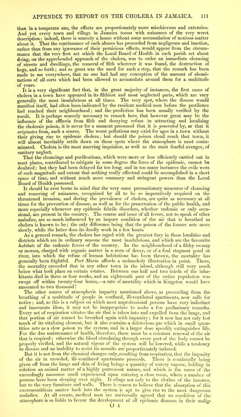 than in a temperate one, the effects are proportionately more mischievous and extensive. And yet every town and village in Jamaica teems with nuisances of the very worst description; indeed, there is scarcely a house without some accumulation of noxious matter about it. That the continuance of such abuses has proceeded from negligence and inaction, rather than from any ignorance of their pernicious effects, would appear from the circum- stance that the very first act which the Local Board of Health in each parish set about doing, on the apprehended approach of the cholera, was to order an immediate cleansing of streets and dwellings, the removal of filth wherever it was found, the destruction of hogs, and so forth; and so great was the need for such a step, that the remark has been made to me everywhere, that no one had had any conception of the amount of abomi- nations of all sorts which had been allowed to accumulate around them for a multitude of years. It is a very significant fact that, in the great majority of instances, the first cases of cholera in a town have appeared in its filthiest and most neglected parts, which are very generally the most insalubrious at all times. The very spot, where the disease would manifest itself, had often been indicated by the resident medical men before the pestilence had reached their neighbourhood; and the prediction has been usually verified by the result. It is perhaps scarcely necessary to remark here, that however great may be the influence of the effluvia from filth and decaying refuse in attracting and localising the choleraic poison, it is never for a moment presumed that it is generated by, or that it originates from, such a source. The worst pollutions may exist for ages in a town without their giving rise to epidemic cholera; but should the poison cloud reach that town, it will almost inevitably settle down on those spots where the atmosphere is most conta- minated. Cholera is the most unerring inquisitor, as well as the most fearful avenger, of sanitary neglect. That the cleansings and purifications, which were more or less efficiently carried out in most places, contributed to mitigate in some degree the force of the epidemic, cannot be doubted; but they had been delayed far too long; and in too many instances the evils were of such magnitude and extent that nothing really effectual could be accomplished in a short space of time, and without much more summary and stringent powers than the Local Board of Health possessed. It should be ever borne in mind that the very same precautionary measures of cleansing and removing of nuisances, recognized by all to be so imperatively required on the threatened invasion, and during the prevalence of cholera, are quite as necessary at all times for the prevention of disease, as well as for the preservation of the public health, and more especially whenever any epidemic febrile disorders, whether endemic or only occa- sional, are present in the country. The course and issue of all fevers, not to speak of other maladies, are as much influenced by an impure condition of the air that is breathed as cholera is known to be; the only difference being that the poison of the former acts more slowly, while the latter does its deadly work in a few hours. As a general remark, the cholera has raged with the greatest fury in those localities and districts which are in ordinary seasons the most insalubrious, and which are the favourite habitats of the endemic fevers of the country. In the neighbourhood of a filthy swamp or morass, charged with organic matter in a state of decay, or of a foul stagnant pond or river, into which the refuse of human habitations has been thrown, the mortality has generally been frightful. Port Maria affords a melancholy illustration in point. There, the mortality exceeded that in any other town in the island, although still very much below what took place on certain estates. Between one half and two thirds of the inha- bitants died in three or four weeks, and an eighteenth part of the entire population was swept off within twenty-four hours,—a rate of mortality which in Kingston would have amounted to two thousand ! The other source of atmospheric impurity mentioned above, as proceeding from the breathing of a multitude of people in confined, ill-ventilated apartments, now calls for notice; and, as this is a subject on which most unprofessional persons have very indistinct and inaccurate ideas, it may not be inappropriate to make a few preliminary remarks. Every act of respiration vitiates the air that is taken into and expelled from the lungs, and that portion of air cannot be breathed again with impunity; for it now has not only lost much of its vitalizing element, but it also contains a deleterious gas which in small quan- tities acts as a slow poison to the system, and in a larger dose speedily extinguishes life. For the due maintenance of health, therefore, there must be a constant renewal of the air that is respired ; otherwise the blood circulating through every part of the body cannot be properly vivified, and the natural vigour of the system will be lowered, while a tendency to disease and an inability to resist its assaults are proportionately induced. But it is not from the chemical changes only,resulting from respiration, that the impurity of the air in crowded, ill-ventilated apartments proceeds. There is continually being given off from the lungs and skin of living beings a quantity of watery vapour, holding in solution an animal matter of a highly putrescent nature, and which is the cause of the exceedingly nauseous smell experienced upon entering a close room, where a number of persons have been sleeping over night. It clings not only to the clothes of the inmates, but to the very furniture and walls. There is reason to believe that the absorption of this excrementitious matter back into the system is apt to give rise to the most dangerous maladies. At all events, medical men are universally agreed that no condition of the atmosphere is so liable to favour the development of all epidemic diseases in their malig- O 4*