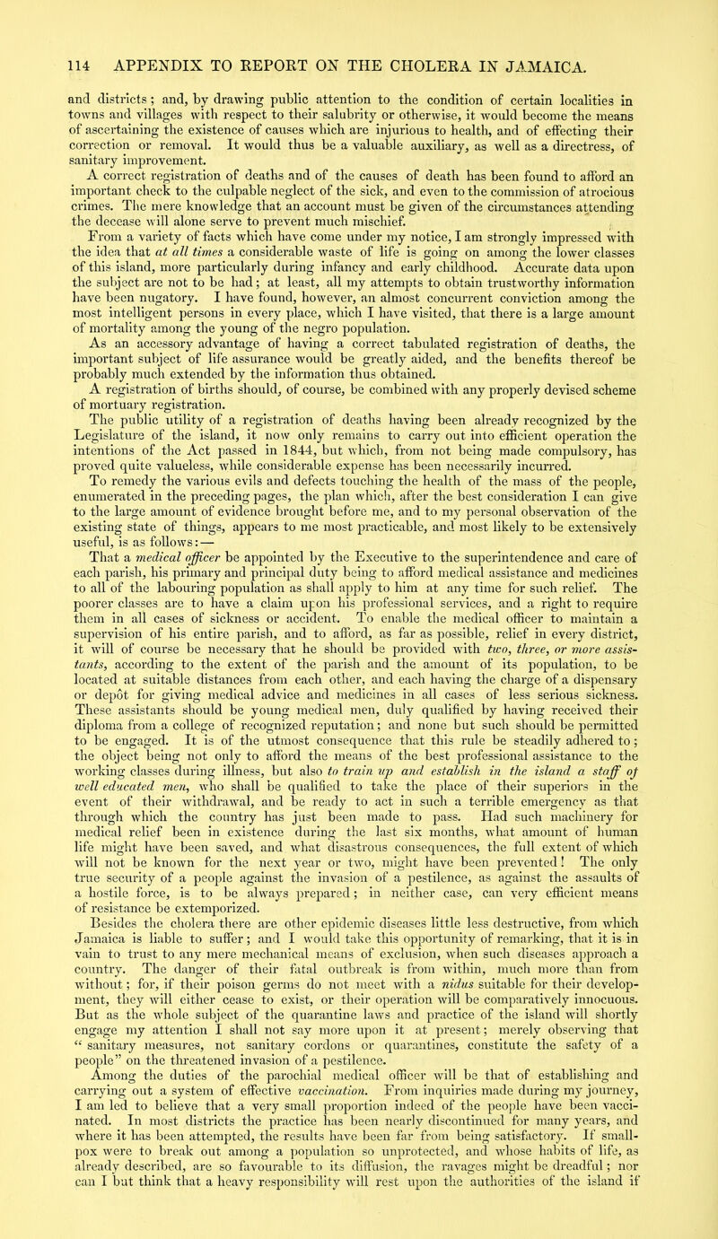 and districts; and, by drawing public attention to the condition of certain localities in towns and villages with respect to their salubrity or otherwise, it would become the means of ascertaining the existence of causes which are injurious to health, and of effecting their correction or removal. It would thus be a valuable auxiliary, as well as a directress, of sanitary improvement. A correct registration of deaths and of the causes of death has been found to afford an important check to the culpable neglect of the sick, and even to the commission of atrocious crimes. The mere knowledge that an account must be given of the circumstances attending the decease will alone serve to prevent much mischief. From a variety of facts which have come under my notice, I am strongly impressed with the idea that at all times a considerable waste of life is going on among the lower classes of this island, more particularly during infancy and early childhood. Accurate data upon the subject are not to be had; at least, all my attempts to obtain trustworthy information have been nugatory. I have found, however, an almost concurrent conviction among the most intelligent persons in every place, which I have visited, that there is a large amount of mortality among the young of the negro population. As an accessory advantage of having a correct tabulated registration of deaths, the important subject of life assurance would be greatly aided, and the benefits thereof be probably much extended by the information thus obtained. A registration of births should, of course, be combined with any properly devised scheme of mortuary registration. The public utility of a registration of deaths having been already recognized by the Legislature of the island, it now only remains to carry out into efficient operation the intentions of the Act passed in 1844, but which, from not being made compulsory, has proved quite valueless, while considerable expense has been necessarily incurred. To remedy the various evils and defects touching the health of the mass of the people, enumerated in the preceding pages, the plan which, after the best consideration I can give to the large amount of evidence brought before me, and to my personal observation of the existing state of things, appears to me most practicable, and most likely to be extensively useful, is as follows: — That a medical officer be appointed by the Executive to the superintendence and care of each parish, his primary and principal duty being to afford medical assistance and medicines to all of the labouring population as shall apply to him at any time for such relief. The poorer classes are to have a claim upon his professional services, and a right to require them in all cases of sickness or accident. To enable the medical officer to maintain a supervision of his entire parish, and to afford, as far as possible, relief in every district, it will of course be necessary that he should be provided with two, three, or more assis- tants, according to the extent of the parish and the amount of its population, to be located at suitable distances from each other, and each having the charge of a dispensary or depot for giving medical advice and medicines in all cases of less serious sickness. These assistants should be young medical men, duly qualified by having received their diploma from a college of recognized reputation; and none but such should be permitted to be engaged. It is of the utmost consequence that this rule be steadily adhered to; the object being not only to afford the means of the best professional assistance to the working classes during illness, but also to train up and establish in the island a staff oj well educated men, who shall be qualified to take the place of their superiors in the event of their withdrawal, and be ready to act in such a terrible emergency as that through which the country has just been made to pass. Had such machinery for medical relief been in existence during the last six months, what amount of human life might have been saved, and what disastrous consequences, the full extent of which will not be known for the next year or two, might have been prevented! The only true security of a people against the invasion of a pestilence, as against the assaults of a hostile force, is to be always prepared; in neither case, can very efficient means of resistance be extemporized. Besides the cholera there are other epidemic diseases little less destructive, from which Jamaica is liable to suffer; and I would take this opportunity of remarking, that it is in vain to trust to any mere mechanical means of exclusion, when such diseases approach a country. The danger of their fatal outbreak is from within, much more than from without; for, if their poison germs do not meet with a nidus suitable for their develop- ment, they will either cease to exist, or their operation will be comparatively innocuous. But as the whole subject of the quarantine laws and practice of the island will shortly engage my attention I shall not say more upon it at present; merely observing that “ sanitary measures, not sanitary cordons or quarantines, constitute the safety of a people” on the threatened invasion of a pestilence. Among the duties of the parochial medical officer will be that of establishing and carrying out a system of effective vaccination. From inquiries made during my journey, I am led to believe that a very small proportion indeed of the people have been vacci- nated. In most districts the practice lias been nearly discontinued for many years, and where it has been attempted, the results have been far from being satisfactory. If small- pox were to break out among a population so unprotected, and whose habits of life, as already described, are so favourable to its diffusion, the ravages might be dreadful; nor can I but think that a heavy responsibility will rest upon the authorities of the island if