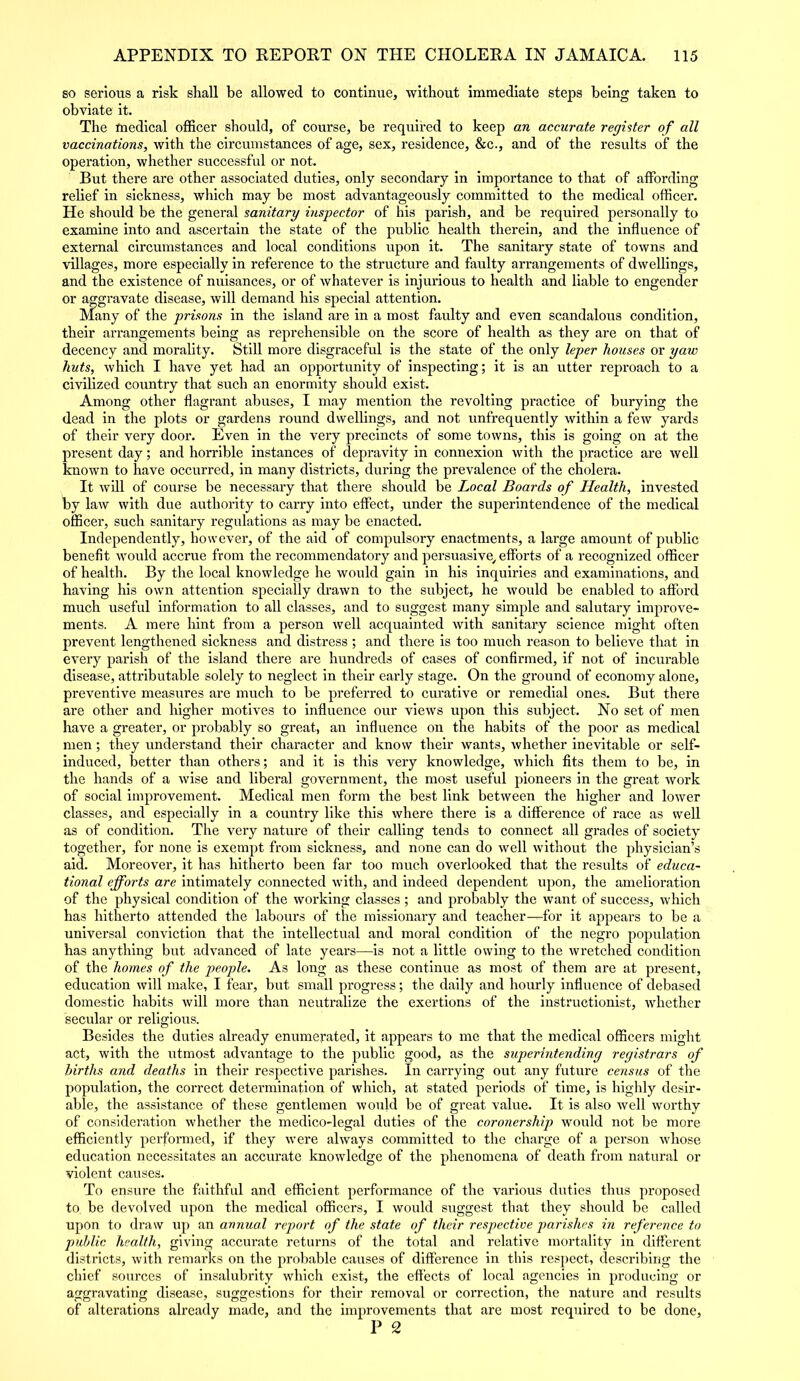 so serious a risk shall be allowed to continue, without immediate steps being taken to obviate it. The medical officer should, of course, be required to keep an accurate register of all vaccinations, with the circumstances of age, sex, residence, &c., and of the results of the operation, whether successful or not. But there are other associated duties, only secondary in importance to that of affording relief in sickness, which may be most advantageously committed to the medical officer. He should be the general sanitary inspector of his parish, and be required personally to examine into and ascertain the state of the public health therein, and the influence of external circumstances and local conditions upon it. The sanitary state of towns and villages, more especially in reference to the structure and faulty arrangements of dwellings, and the existence of nuisances, or of whatever is injurious to health and liable to engender or aggravate disease, will demand his special attention. Many of the prisons in the island are in a most faulty and even scandalous condition, their arrangements being as reprehensible on the score of health as they are on that of decency and morality. Still more disgraceful is the state of the only leper houses or yaw huts, which I have yet had an opportunity of inspecting; it is an utter reproach to a civilized country that such an enormity should exist. Among other flagrant abuses, I may mention the revolting practice of burying the dead in the plots or gardens round dwellings, and not unfrequently within a few yards of their very door. Even in the very precincts of some towns, this is going on at the present day; and horrible instances of depravity in connexion with the practice are well known to have occurred, in many districts, during the prevalence of the cholera. It will of course be necessary that there should be Local Boards of Health, invested by law with due authority to carry into effect, under the superintendence of the medical officer, such sanitary regulations as may be enacted. Independently, however, of the aid of compulsory enactments, a large amount of public benefit would accrue from the recommendatory and persuasive/ efforts of a recognized officer of health. By the local knowledge he would gain in his inquiries and examinations, and having his own attention specially drawn to the subject, he would be enabled to afford much useful information to all classes, and to suggest many simple and salutary improve- ments. A mere hint from a person well acquainted with sanitary science might often prevent lengthened sickness and distress ; and there is too much reason to believe that in every parish of the island there are hundreds of cases of confirmed, if not of incurable disease, attributable solely to neglect in their early stage. On the ground of economy alone, preventive measui’es are much to be preferred to curative or remedial ones. But there are other and higher motives to influence our views upon this subject. No set of men have a greater, or probably so great, an influence on the habits of the poor as medical men; they understand their character and know their wants, whether inevitable or self- induced, better than others; and it is this very knowledge, which fits them to be, in the hands of a wise and liberal government, the most useful pioneers in the great work of social improvement. Medical men form the best link between the higher and lower classes, and especially in a country like this where there is a difference of race as well as of condition. The very nature of their calling tends to connect all grades of society together, for none is exempt from sickness, and none can do well without the physician’s aid. Moreover, it has hitherto been far too much overlooked that the results of educa- tional efforts are intimately connected with, and indeed dependent upon, the amelioration of the physical condition of the working classes ; and probably the want of success, which has hitherto attended the labours of the missionary and teacher—for it appears to be a universal conviction that the intellectual and moral condition of the negro population has anything but advanced of late years—is not a little owing to the wretched condition of the homes of the people. As long as these continue as most of them are at present, education will make, I fear, but small progress; the daily and hourly influence of debased domestic habits will more than neutralize the exertions of the instructionist, whether secular or religious. Besides the duties already enumerated, it appears to me that the medical officers might act, with the utmost advantage to the public good, as the superintending registrars of births and deaths in their respective parishes. In carrying out any future census of the population, the correct determination of which, at stated periods of time, is highly desir- able, the assistance of these gentlemen would be of great value. It is also well worthy of consideration whether the medico-legal duties of the coronership would not be more efficiently performed, if they were always committed to the charge of a person whose education necessitates an accurate knowledge of the phenomena of death from natural or violent causes. To ensure the faithful and efficient performance of the various duties thus proposed to be devolved upon the medical officers, I would suggest that they should be called upon to draw up an annual report of the state of their respective parishes in reference to public health, giving accurate returns of the total and relative mortality in different districts, with remarks on the probable causes of difference in this respect, describing the chief sources of insalubrity which exist, the effects of local agencies in producing or aggravating disease, suggestions for their removal or correction, the nature and results of alterations already made, and the improvements that are most required to be done, P 2