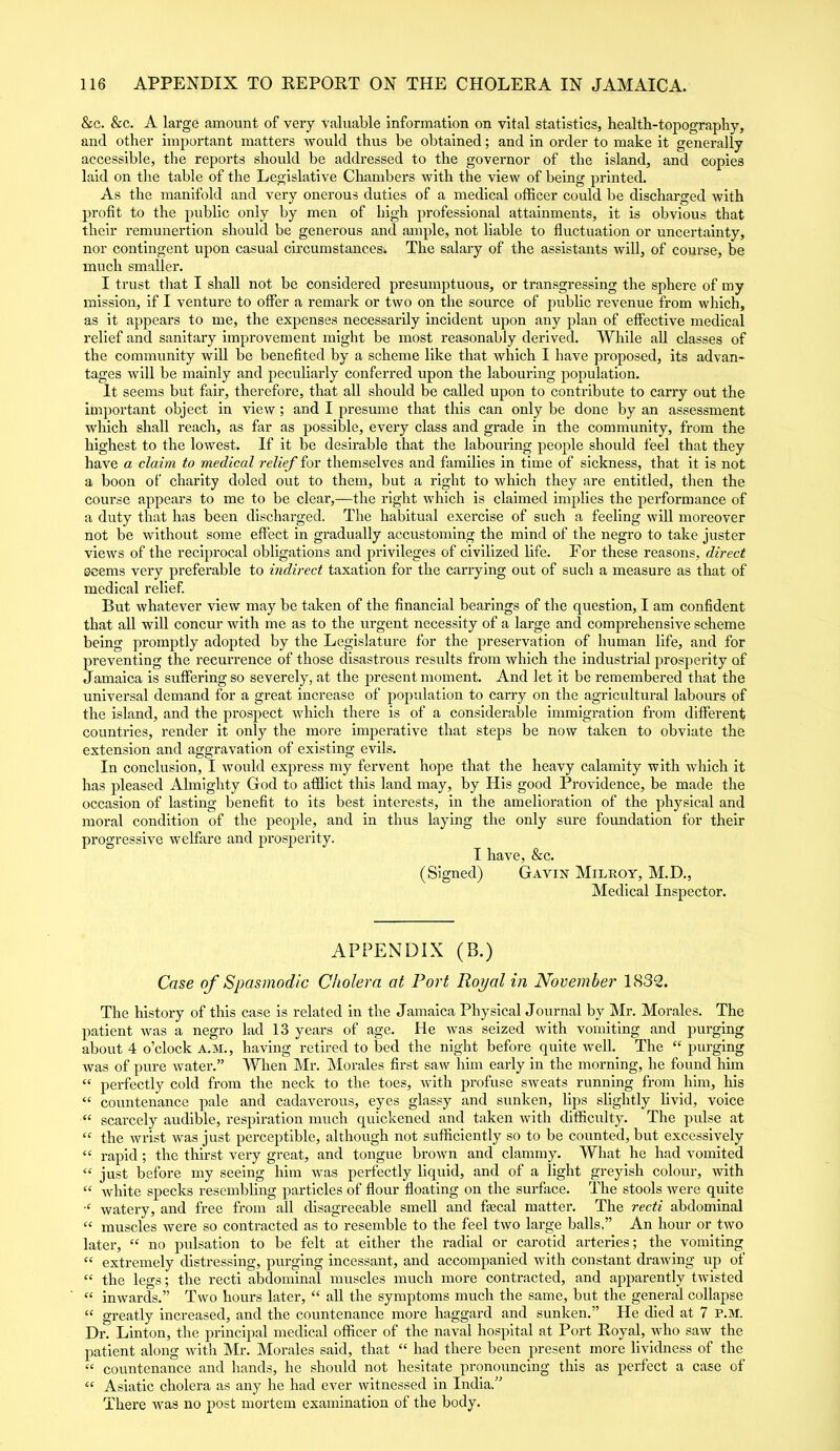 &c. &c. A large amount of very valuable information on vital statistics, health-topography, and other important matters would thus be obtained; and in order to make it generally accessible, the reports should be addressed to the governor of the island, and copies laid on the table of the Legislative Chambers with the view of being printed. As the manifold and very onerous duties of a medical officer could be discharged with profit to the public only by men of high professional attainments, it is obvious that their remunertion should be generous and ample, not liable to fluctuation or uncertainty, nor contingent upon casual circumstances. The salary of the assistants will, of course, be much smaller. I trust that I shall not be considered presumptuous, or transgressing the sphere of my mission, if I venture to offer a remark or two on the source of public revenue from which, as it appears to me, the expenses necessarily incident upon any plan of effective medical relief and sanitary improvement might be most reasonably derived. While all classes of the community will be benefited by a scheme like that which I have proposed, its advan- tages will be mainly and peculiarly conferred upon the labouring population. It seems but fair, therefore, that all should be called upon to contribute to carry out the important object in view ; and I presume that this can only be done by an assessment which shall reach, as far as possible, every class and grade in the community, from the highest to the lowest. If it be desirable that the labouring people should feel that they have a claim to medical relief for themselves and families in time of sickness, that it is not a boon of charity doled out to them, but a right to which they are entitled, then the course appears to me to be clear,—the right which is claimed implies the performance of a duty that has been discharged. The habitual exercise of such a feeling will moreover not be without some effect in gradually accustoming the mind of the negro to take juster views of the reciprocal obligations and privileges of civilized life. For these reasons, direct eeems very preferable to indirect taxation for the carrying out of such a measure as that of medical relief. But whatever view may be taken of the financial bearings of the question, I am confident that all will concur with me as to the urgent necessity of a large and comprehensive scheme being promptly adopted by the Legislature for the preservation of human life, and for preventing the recurrence of those disastrous results from which the industrial prosperity of Jamaica is suffering so severely, at the present moment. And let it be remembered that the universal demand for a great increase of population to carry on the agricultural labours of the island, and the prospect which there is of a considerable immigration from different countries, render it only the more imperative that steps be now taken to obviate the extension and aggravation of existing evils. In conclusion, I would express my fervent hope that the heavy calamity with which it has pleased Almighty God to afflict this land may, by His good Providence, be made the occasion of lasting benefit to its best interests, in the amelioration of the physical and moral condition of the people, and in thus laying the only sure foundation for their progressive welfare and prosperity. I have, &c. (Signed) Gavin Milroy, M.D., Medical Inspector. APPENDIX (B.) Case of Spasmodic Cholera at Port Royal in November 1832. The history of this case is related in the Jamaica Physical Journal by Mr. Morales. The patient was a negro lad 13 years of age. He was seized with vomiting and purging about 4 o’clock A.M., having retired to bed the night before quite well. The “ purging was of pure water.” When Mr. Morales first saw him early in the morning, he found him “ perfectly cold from the neck to the toes, with profuse sweats running from him, his « countenance pale and cadaverous, eyes glassy and sunken, lips slightly livid, voice “ scarcely audible, respiration much quickened and taken with difficulty. The pulse at “ the wrist was just perceptible, although not sufficiently so to be counted, but excessively “ rapid; the thirst very great, and tongue brown and clammy. What he had vomited “ just before my seeing him was perfectly liquid, and of a light greyish colour, with “ white specks resembling particles of flour floating on the surface. The stools were quite ■c watery, and free from all disagreeable smell and faecal matter. The recti abdominal “ muscles were so contracted as to resemble to the feel two large balls.” An hour or two later, “ no pulsation to be felt at either the radial or carotid arteries; the vomiting “ extremely distressing, purging incessant, and accompanied with constant drawing up of “ the legs; the recti abdominal muscles much more contracted, and apparently twisted “ inwards.” Two hours later, “ all the symptoms much the same, but the general collapse “ greatly increased, and the countenance more haggard and sunken.” He died at 7 P.M. Dr. Linton, the principal medical officer of the naval hospital at Port Royal, who saw the patient along with Mr. Morales said, that “ had there been present more lividness of the “ countenance and hands, he should not hesitate pronouncing this as perfect a case of “ Asiatic cholera as any he had ever witnessed in India.” There was no post mortem examination of the body.