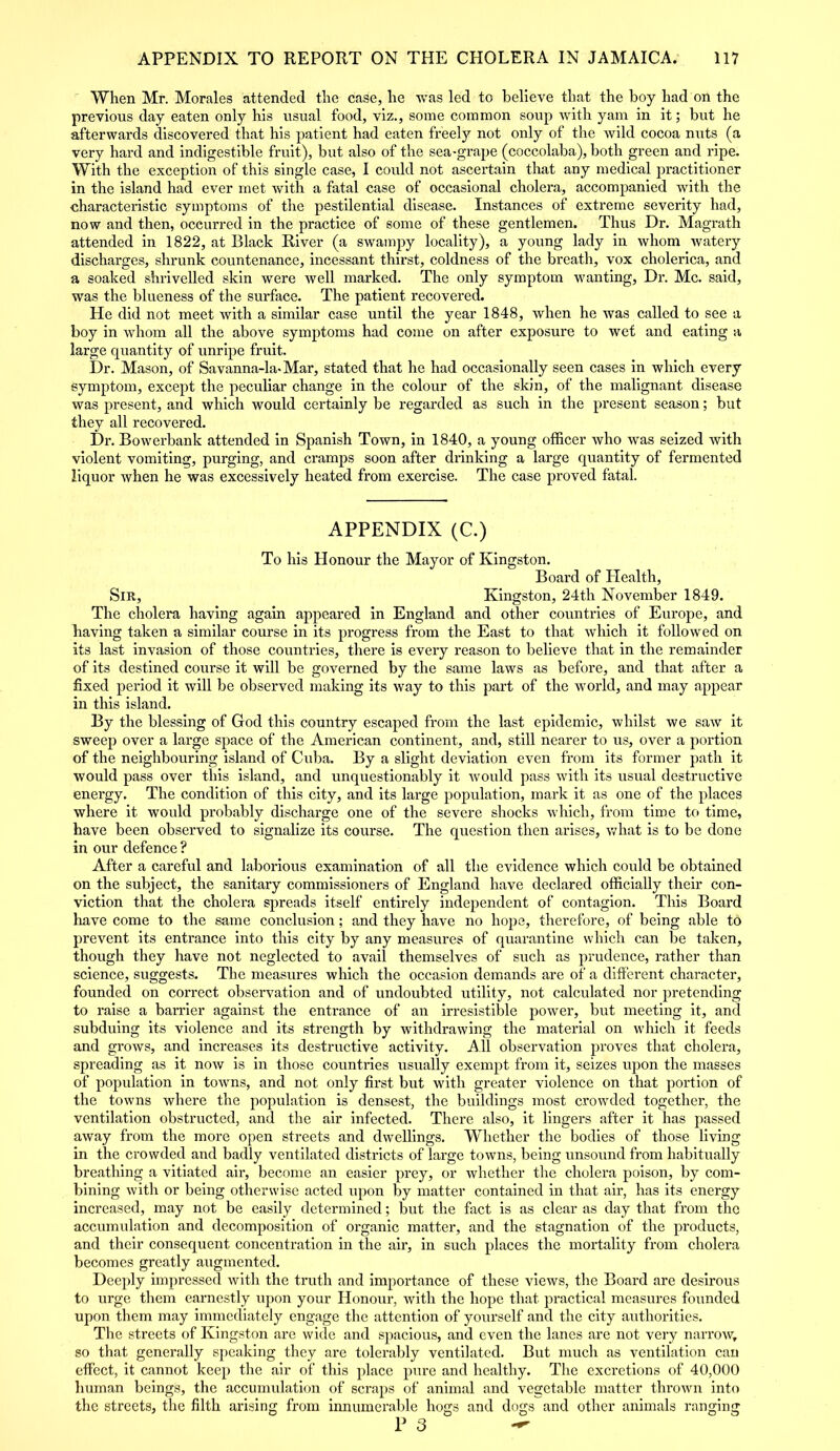 When Mr. Morales attended the case, he was led to believe that the boy had on the previous day eaten only his usual food, viz., some common soup with yam in it; but he afterwards discovered that his patient had eaten freely not only of the wild cocoa nuts (a very hard and indigestible fruit), but also of the sea-gi’ape (coccolaba), both green and ripe. With the exception of this single case, I could not ascertain that any medical practitioner in the island had ever met with a fatal case of occasional cholera, accompanied with the characteristic symptoms of the pestilential disease. Instances of extreme severity had, now and then, occurred in the practice of some of these gentlemen. Thus Dr. Magrath attended in 1822, at Black River (a swampy locality), a young lady in whom watery discharges, shrunk countenance, incessant thirst, coldness of the breath, vox cholerica, and a soaked shrivelled skin were well marked. The only symptom wanting, Dr. Me. said, was the blueness of the surface. The patient recovered. He did not meet with a similar case until the year 1848, when he was called to see a boy in whom all the above symptoms had come on after exposure to wet and eating a large quantity of unripe fruit. Dr. Mason, of Savanna-la>Mar, stated that he had occasionally seen cases in which every symptom, except the peculiar change in the colour of the skin, of the malignant disease was present, and which would certainly be regarded as such in the present season; but they all recovered. Dr. Bowerbank attended in Spanish Town, in 1840, a young officer who was seized with violent vomiting, purging, and cramps soon after drinking a large quantity of fermented liquor when he was excessively heated from exercise. The case proved fatal. APPENDIX (C.) To his Honour the Mayor of Kingston. Board of Health, Sir, Kingston, 24th November 1849. The cholera having again appeared in England and other countries of Europe, and Laving taken a similar course in its progress from the East to that which it followed on its last invasion of those countries, there is every reason to believe that in the remainder of its destined course it will be governed by the same laws as before, and that after a fixed period it will be observed making its way to this part of the world, and may appear in this island. By the blessing of God this country escaped from the last epidemic, whilst we saw it sweep over a large space of the American continent, and, still nearer to us, over a portion of the neighbouring island of Cuba. By a slight deviation even from its former path it would pass over this island, and unquestionably it would pass with its usual destructive energy. The condition of this city, and its large population, mark it as one of the places where it would probably discharge one of the severe shocks which, from time to time, have been observed to signalize its course. The question then arises, what is to be done in our defence ? After a careful and laborious examination of all the evidence which could be obtained on the subject, the sanitary commissioners of England have declared officially their con- viction that the cholera spreads itself entirely independent of contagion. This Board have come to the same conclusion; and they have no hope, therefore, of being able to prevent its entrance into this city by any measures of quarantine which can be taken, though they have not neglected to avail themselves of such as prudence, rather than science, suggests. The measures which the occasion demands are of a different character, founded on correct observation and of undoubted utility, not calculated nor pretending to raise a barrier against the entrance of an irresistible power, but meeting it, and subduing its violence and its strength by withdrawing the material on which it feeds and grows, and increases its destructive activity. All observation proves that cholera, spreading as it now is in those countries usually exempt from it, seizes upon the masses of population in towns, and not only first but with greater violence on that portion of the towns where the population is densest, the buildings most crowded together, the ventilation obstructed, and the air infected. There also, it lingers after it has passed away from the more open streets and dwellings. Whether the bodies of those living in the crowded and badly ventilated districts of large towns, being unsound from habitually breathing a vitiated air, become an easier prey, or whether the cholera poison, by com- bining with or being otherwise acted upon by matter contained in that air, has its energy increased, may not be easily determined; but the fact is as clear as day that from the accumulation and decomposition of organic matter, and the stagnation of the products, and their consequent concentration in the air, in such places the mortality from cholera becomes greatly augmented. Deeply impressed with the truth and importance of these views, the Board are desirous to urge them earnestly upon your Honour, with the hope that practical measures founded upon them may immediately engage the attention of yourself and the city authorities. The streets of Kingston are wide and spacious, and even the lanes are not very narrow, so that generally speaking they are tolerably ventilated. But much as ventilation can effect, it cannot keep the air of this place pure and healthy. The excretions of 40,000 human beings, the accumulation of scraps of animal and vegetable matter thrown into the streets, the filth arising from innumerable hogs and dogs and other animals ranging P 3