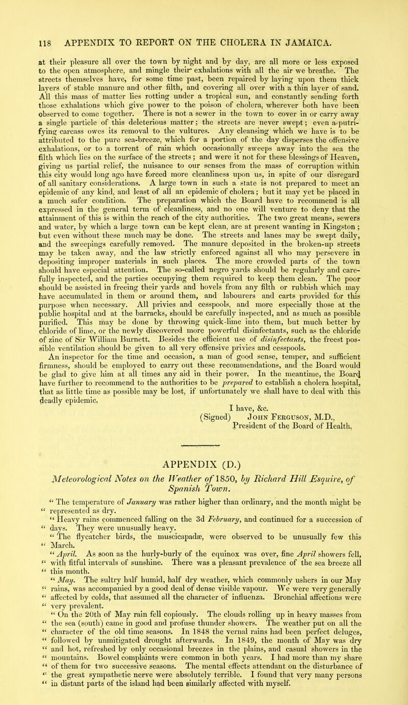 at their pleasure all over the town by night and by day, are all more or less exposed to the open atmosphere, and mingle their* exhalations with all the air we breathe. The streets themselves have, for some time past, been repaired by laying upon them thick layers of stable manure and other filth, and covering all over with a thin layer of sand. All this mass of matter lies rotting under a tropical sun, and constantly sending forth those exhalations which give power to the poison of cholera, wherever both have been observed to come together. There is not a sewer in the town to cover in or carry away a single particle of this deleterious matter; the streets are never swept; even arputri- fying carcass owes its removal to the vultures. Any cleansing which we have is to be attributed to the pure sea-breeze, which for a portion of the day disperses the offensive exhalations, or to a torrent of rain which occasionally sweeps away into the sea the filth which lies on the surface of the streets ; and were it not for these blessings of Heaven, giving us partial relief, the nuisance to our senses from the mass of corruption within tliis city would long ago have forced more cleanliness upon us, in spite of our disregard of all sanitary considerations. A large town in such a state is not prepared to meet an epidemic of any kind, and least of all an epidemic of cholera; but it may yet be placed in a much safer condition. The preparation which the Board have to recommend is all expressed in the general term of cleanliness, and no one will venture to deny that the attainment of this is within the reach of the city authorities. The two great means, sewers and water, by which a large town can be kept clean, are at present wanting in Kingston ; but even without these much may be done. The streets and lanes may be swept daily, and the sweepings carefully removed. The manure deposited in the broken-up streets may be taken away, and the law strictly enforced against all who may persevere in depositing improper materials in such places. The more crowded parts of the town should have especial attention. The so-called negro yards should be regularly and care- fully inspected, and the parties occupying them required to keep them clean. The poor should be assisted in freeing their yards and hovels from any filth or rubbish which may have accumulated in them or around them, and labourers and carts provided for this purpose when necessary. All privies and cesspools, and more especially those at the public hospital and at the barracks, should be carefully inspected, and as much as possible purified. This may be done by throwing quick-lime into them, but much better by chloride of lime, or the newly discovered more powerful disinfectants, such as the chloride of zinc of Sir William Burnett. Besides the efficient use of disinfectants, the freest pos- sible ventilation should be given to all very offensive privies and cesspools. An inspector for the time and occasion, a man of good sense, temper, and sufficient firmness, should be employed to carry out these recommendations, and the Board would be glad to give him at all times any aid in their power. In the meantime, the Board have further to recommend to the authorities to be prepared to establish a cholera hospital, that as little time as possible may be lost, if unfortunately we shall have to deal with this deadly epidemic. I have, &c. (Signed) John Ferguson, M.D., President of the Board of Health, APPENDIX (D.) Meteorological Notes on the Weather of 1850, by Richard Hill Esquire, of Spanish Town. “ The temperature of January was rather higher than ordinary, and the month might be “ represented as dry. “ Heavy rains commenced falling on the 3d February, and continued for a succession of “ days. They were unusually heavy. “ The flycatcher birds, the nmscicapadae, were observed to be unusually few this March. “ April. As soon as the hurly-burly of the equinox was over, fine April showers fell, f{ with fitful intervals of sunshine. There was a pleasant prevalence of the sea breeze all “ this month. “ May. The sultry half humid, half dry weather, which commonly ushers in our May “ rains, was accompanied by a good deal of dense visible vapour. We were very generally “ affected by colds, that assumed all the character of influenza. Bronchial affections were “ very prevalent. “ On the 20th of May rain fell copiously. The clouds rolling up in heavy masses from “ the sea (south) came in good and profuse thunder showers. The ■weather put on all the “ character of the old time seasons. In 1848 the vernal rains had been perfect deluges, “ followed by unmitigated drought afterwards. In 1849, the month of May was dry “ and hot, refreshed by only occasional breezes in the plains, and casual showers in the “ mountains. Bowel complaints were common in both years. I had more than my share “ of them for two successive seasons. The mental effects attendant on the disturbance of “ the great sympathetic nerve were absolutely terrible. I found that very many persons “ in distant parts of the island had been similarly affected with myself.