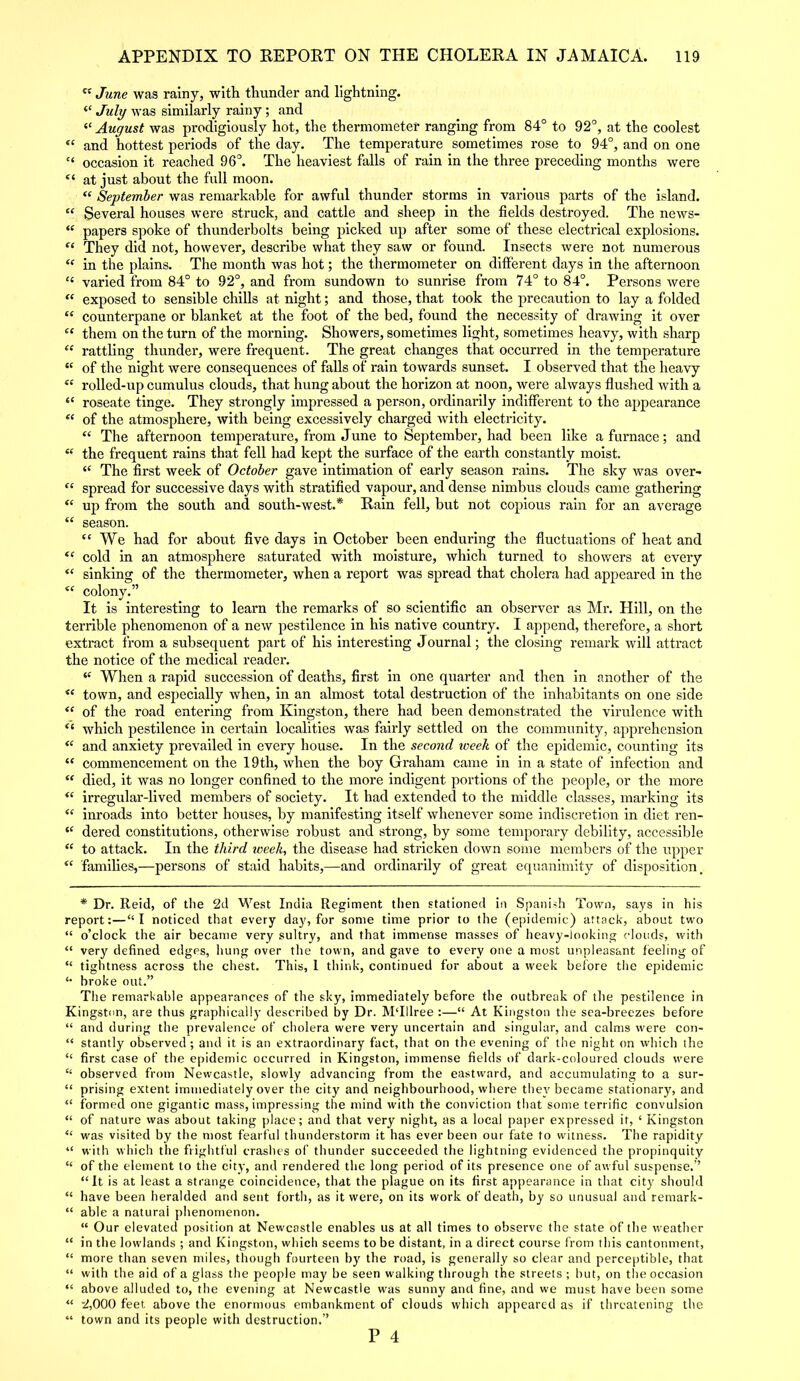 ct June was rainy, with thunder and lightning. “ July was similarly rainy; and “ August was prodigiously hot, the thermometer ranging from 84° to 92°, at the coolest fC and hottest periods of the day. The temperature sometimes rose to 94°, and on one “ occasion it reached 96°. The heaviest falls of rain in the three preceding months were “ at just about the full moon. “ September was remarkable for awful thunder storms in various parts of the island. “ Several houses were struck, and cattle and sheep in the fields destroyed. The news- “ papers spoke of thunderbolts being picked up after some of these electrical explosions. “ They did not, however, describe what they saw or found. Insects were not numerous “ in the plains. The month was hot; the thermometer on different days in the afternoon “ varied from 84° to 92°, and from sundown to sunrise from 74° to 84°. Persons were “ exposed to sensible chills at night; and those, that took the precaution to lay a folded “ counterpane or blanket at the foot of the bed, found the necessity of drawing it over “ them on the turn of the morning. Showers, sometimes light, sometimes heavy, with sharp “ rattling thunder, were frequent. The great changes that occurred in the temperature “ of the night were consequences of falls of rain towards sunset. I observed that the heavy “ rolled-up cumulus clouds, that hung about the horizon at noon, were always flushed with a “ roseate tinge. They strongly impressed a person, ordinarily indifferent to the appearance e( of the atmosphere, with being excessively charged with electricity. “ The afternoon temperature, from June to September, had been like a furnace; and “ the frequent rains that fell had kept the surface of the earth constantly moist. “ The first week of October gave intimation of early season rains. The sky was over- “ spread for successive days with stratified vapour, and dense nimbus clouds came gathering “ up from the south and south-west.* *• Rain fell, but not copious rain for an average “ season. “ We had for about five days in October been enduring the fluctuations of heat and “ cold in an atmosphere saturated with moisture, which turned to showers at every “ sinking of the thermometer, when a report was spread that cholera had appeared in the <c colony.” It is interesting to learn the remarks of so scientific an observer as Mr. Hill, on the terrible phenomenon of a new pestilence in his native country. I append, therefore, a short extract from a subsequent part of his interesting Journal; the closing remark will attract the notice of the medical reader. “ When a rapid succession of deaths, first in one quarter and then in another of the <( town, and especially when, in an almost total destruction of the inhabitants on one side “ of the road entering from Kingston, there had been demonstrated the virulence with “ which pestilence in certain localities was fairly settled on the community, apprehension <f and anxiety prevailed in every house. In the second week of the epidemic, counting its “ commencement on the 19 th, when the boy Graham came in in a state of infection and “ died, it was no longer confined to the more indigent portions of the people, or the more “ irregular-lived members of society. It had extended to the middle classes, marking its “ inroads into better houses, by manifesting itself whenever some indiscretion in diet ren- iC dered constitutions, otherwise robust and strong, by some temporary debility, accessible “ to attack. In the third week, the disease had stricken down some members of the upper “ families,—persons of staid habits,—and ordinarily of great equanimity of disposition. * Dr. Reid, of the 2d West India Regiment then stationed in Spanish Town, says in his report:—“I noticed that every day, for some time prior to the (epidemic) attack, about two “ o’clock the air became very sultry, and that immense masses of heavy-looking clouds, with “ very defined edgps, hung over the town, and gave to every one a most unpleasant feeling of “ tightness across the chest. This, 1 think, continued for about a week before the epidemic *• broke out.” The remarkable appearances of the sky, immediately before the outbreak of the pestilence in Kingston, are thus graphically described by Dr. MTIlree :—“ At Kingston the sea-breezes before “ and during the prevalence of cholera were very uncertain and singular, and calms were con- “ stantly observed ; and it is an extraordinary fact, that on the evening of the night on which the “ first case of the epidemic occurred in Kingston, immense fields of dark-coloured clouds were “ observed from Newcastle, slowly advancing from the eastward, and accumulating to a sur- “ prising extent immediately over the city and neighbourhood, where they became stationary, and “ formed one gigantic mass, impressing the mind with the conviction that some terrific convulsion “ of nature was about taking place; and that very night, as a local paper expressed it, ‘ Kingston <£ was visited by the most fearful thunderstorm it has ever been our fate to witness. The rapidity “ with which the frightful crashes of thunder succeeded the lightning evidenced the propinquity “ of the element to the city, and rendered the long period of its presence one of awful suspense.” “It is at least a strange coincidence, that the plague on its first appearance in that city should “ have been heralded and sent forth, as it were, on its work of death, by so unusual and remark- “ able a natural phenomenon. “ Our elevated position at Newcastle enables us at all times to observe the state of the weather “ in the lowlands ; and Kingston, which seems to be distant, in a direct course from this cantonment, “ more than seven miles, though fourteen by the road, is generally so clear and perceptible, that “ with the aid of a glass the people may be seen walking through the streets ; but, on the occasion “ above alluded to, the evening at Newcastle was sunny and fine, and we must have been some “ 2,000 feet above the enormous embankment of clouds which appeared as if threatening the “ town and its people with destruction.”