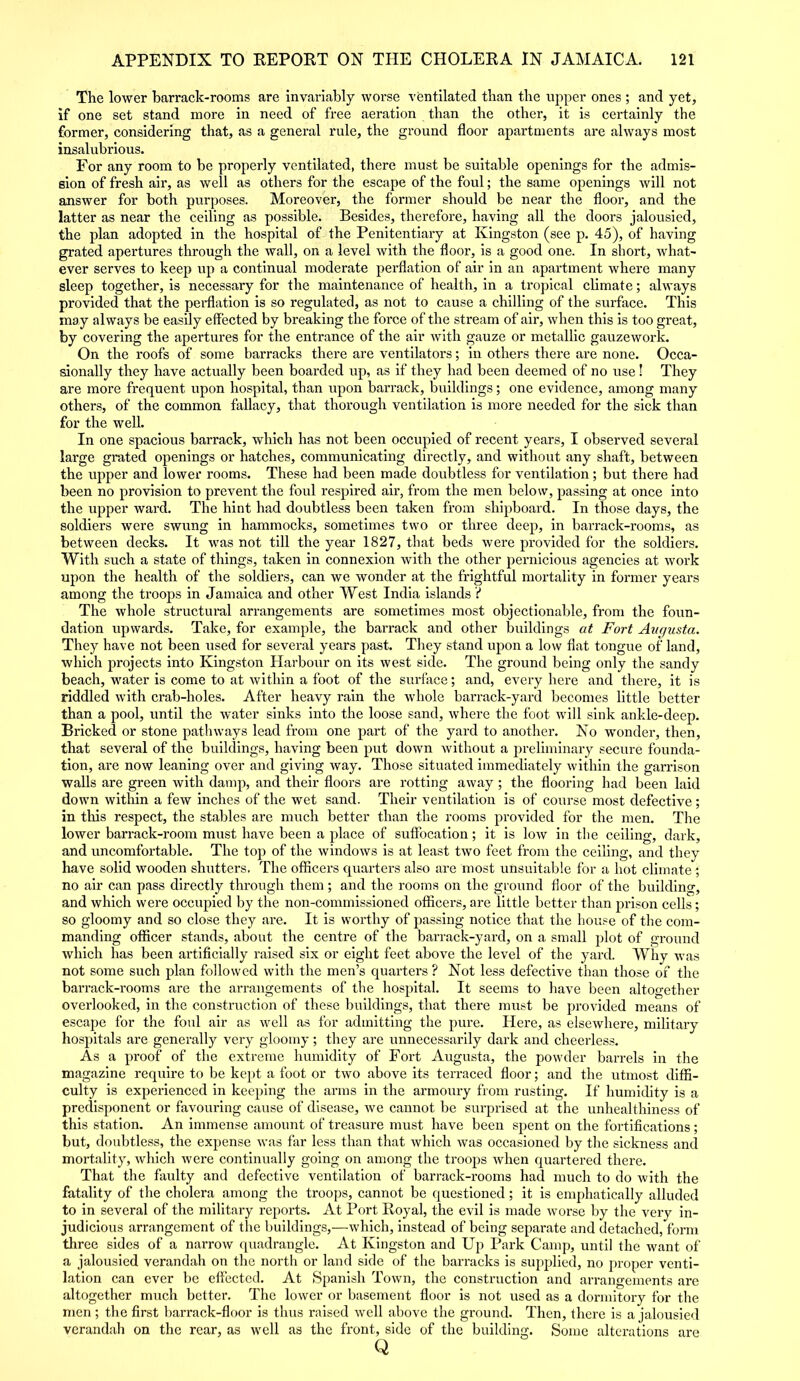 The lower barrack-rooms are invariably worse ventilated than the upper ones ; and yet, if one set stand more in need of free aeration than the other, it is certainly the former, considering that, as a general rule, the ground floor apartments are always most insalubrious. For any room to be properly ventilated, there must be suitable openings for the admis- sion of fresh air, as well as others for the escape of the foul; the same openings will not answer for both purposes. Moreover, the former should be near the floor, and the latter as near the ceiling as possible. Besides, therefore, having all the doors jalousied, the plan adopted in the hospital of the Penitentiary at Kingston (see p. 45), of having grated apertures through the wall, on a level with the floor, is a good one. In short, what- ever serves to keep up a continual moderate perflation of air in an apartment where many sleep together, is necessary for the maintenance of health, in a tropical climate; always provided that the perflation is so regulated, as not to cause a chilling of the surface. This may always be easily effected by breaking the force of the stream of air, when this is too great, by covering the apertures for the entrance of the air with gauze or metallic gauzework. On the roofs of some barracks there are ventilators; in others there are none. Occa- sionally they have actually been boarded up, as if they had been deemed of no use ! They are more frequent upon hospital, than upon barrack, buildings; one evidence, among many others, of the common fallacy, that thorough ventilation is more needed for the sick than for the well. In one spacious barrack, which has not been occupied of recent years, I observed several large grated openings or hatches, communicating directly, and without any shaft, between the upper and lower rooms. These had been made doubtless for ventilation; but there had been no provision to prevent the foul respired air, from the men below, passing at once into the upper ward. The hint had doubtless been taken from shipboard. In those days, the soldiers were swung in hammocks, sometimes two or three deep, in barrack-rooms, as between decks. It was not till the year 1827, that beds were provided for the soldiers. With such a state of things, taken in connexion with the other pernicious agencies at work upon the health of the soldiers, can we wonder at the frightful mortality in former years among the troops in Jamaica and other West India islands ? The whole structural arrangements are sometimes most objectionable, from the foun- dation upwards. Take, for example, the barrack and other buildings at Fort Augusta. They have not been used for several years past. They stand upon a low flat tongue of land, which projects into Kingston Harbour on its west side. The ground being only the sandy beach, water is come to at within a foot of the surface; and, every here and there, it is riddled with crab-holes. After heavy rain the whole barrack-yard becomes little better than a pool, until the water sinks into the loose sand, where the foot will sink ankle-deep. Bricked or stone pathways lead from one part of the yard to another. No wonder, then, that several of the buildings, having been put down without a preliminary secure founda- tion, are now leaning over and giving way. Those situated immediately within the garrison walls are green with damp, and their floors are rotting away; the flooring had been laid down within a few inches of the wet sand. Their ventilation is of course most defective ; in this respect, the stables are much better than the rooms provided for the men. The lower barrack-room must have been a place of suffocation; it is low in the ceiling, dark, and uncomfortable. The top of the windows is at least two feet from the ceiling, and they have solid wooden shutters. The officers quarters also are most unsuitable for a hot climate; no air can pass directly through them; and the rooms on the ground floor of the building, and which were occupied by the non-commissioned officers, are little better than prison cells; so gloomy and so close they are. It is worthy of passing notice that the house of the com- manding officer stands, about the centre of the barrack-yard, on a small plot of ground which has been artificially raised six or eight feet above the level of the yard. Why was not some such plan followed with the men’s quarters ? Not less defective than those of the barrack-rooms are the arrangements of the hospital. It seems to have been altogether overlooked, in the construction of these buildings, that there must be provided means of escape for the foul air as well as for admitting the pure. Here, as elsewhere, military hospitals are generally very gloomy; they are unnecessarily dark and cheerless. As a proof of the extreme humidity of Fort Augusta, the powder barrels in the magazine require to be kept a foot or two above its terraced floor; and the utmost diffi- culty is experienced in keeping the arms in the armoury from rusting. If humidity is a predisponent or favouring cause of disease, we cannot be surprised at the unhealthiness of this station. An immense amount of treasure must have been spent on the fortifications; but, doubtless, the expense was far less than that which was occasioned by the sickness and mortality, which were continually going on among the troops when quartered there. That the faulty and defective ventilation of barrack-rooms had much to do with the fatality of the cholera among the troops, cannot be questioned; it is emphatically alluded to in several of the military reports. At Port Royal, the evil is made worse by the very in- judicious arrangement of the buildings,—which, instead of being separate and detached, form three sides of a narrow quadrangle. At Kingston and Up Park Camp, until the want of a jalousied verandah on the north or land side of the barracks is supplied, no proper venti- lation can ever be effected. At Spanish Town, the construction and arrangements are altogether much better. The lower or basement floor is not used as a dormitory for the men ; the first barrack-floor is thus raised well above the ground. Then, there is a jalousied verandah on the rear, as well as the front, side of the building. Some alterations are Q
