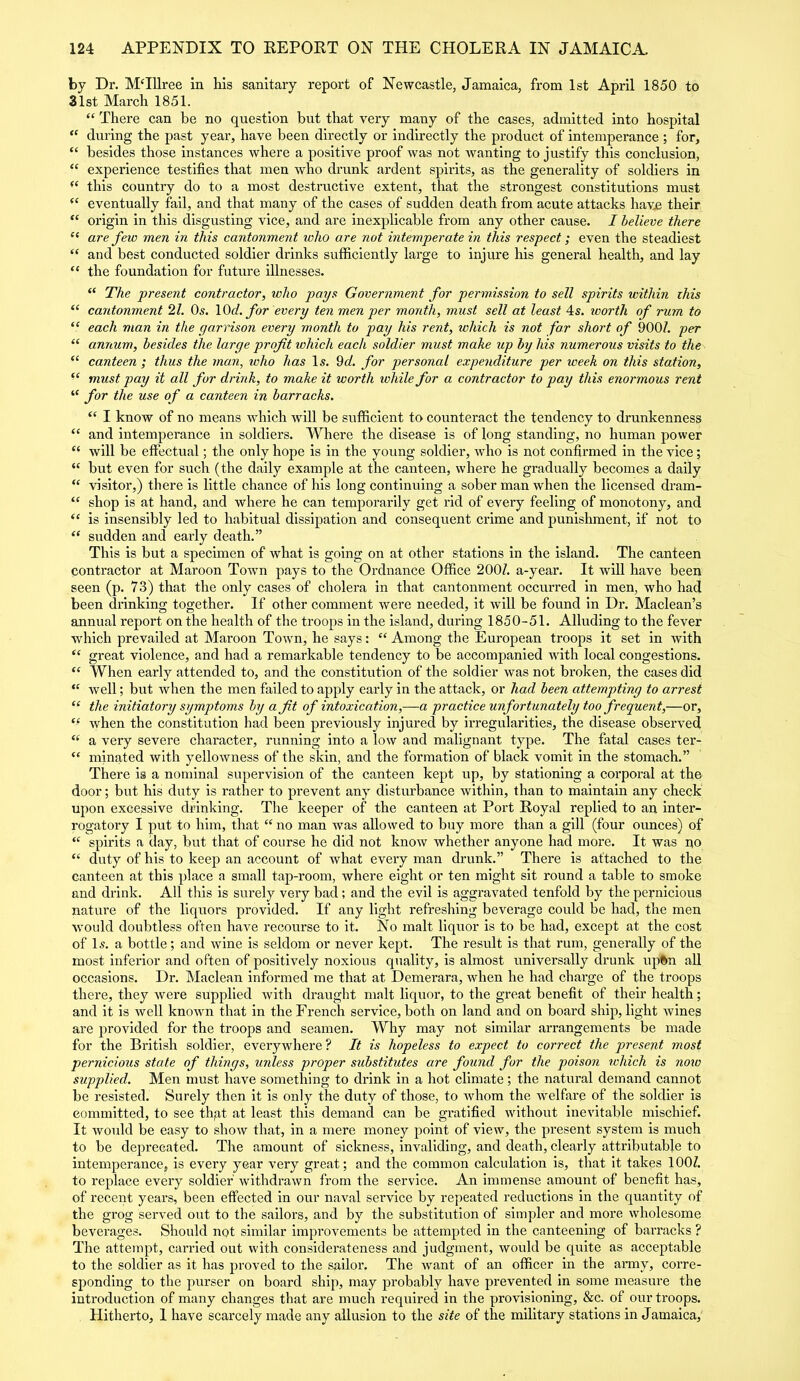 by Dr. M‘Illrce in his sanitary report of Newcastle, Jamaica, from 1st April 1850 to 31st March 1851. “ There can be no question but that very many of the cases, admitted into hospital “ during the past year, have been directly or indirectly the product of intemperance ; for, “ besides those instances where a positive proof was not wanting to justify this conclusion, “ experience testifies that men who drunk ardent spirits, as the generality of soldiers in this country do to a most destructive extent, that the strongest constitutions must eventually fail, and that many of the cases of sudden death from acute attacks have their “ origin in this disgusting vice, and are inexplicable from any other cause. I believe there “ are few men in this cantonment who are not intemperate in this respect; even the steadiest “ and best conducted soldier drinks sufficiently large to injure his general health, and lay “ the foundation for future illnesses. “ The present contractor, ivlio pays Government for permission to sell spirits within this “ cantonment 21. Os. \0d. for every ten men per month, must sell at least 4s. ivorth of rum to “ each man in the garrison every month to pay his rent, which is not for short of 900/. per “ annum, besides the large profit ivhich each soldier must make up by his numerous visits to the “ canteen ; thus the man, who has Is. 9d. for personal expenditure per week on this station, “ must pay it all for drink, to make it worth ivliile for a contractor to pay this enormous rent “ for the use of a canteen in barracks. “ I know of no means which will be sufficient to counteract the tendency to drunkenness “ and intemperance in soldiers. Where the disease is of long standing, no human power “ will be effectual; the only hope is in the young soldier, who is not confirmed in the vice; “ but even for such (the daily example at the canteen, where he gradually becomes a daily “ visitor,) there is little chance of his long continuing a sober man when the licensed dram- “ shop is at hand, and where he can temporarily get rid of every feeling of monotony, and “ is insensibly led to habitual dissipation and consequent crime and punishment, if not to “ sudden and early death.” This is but a specimen of what is going on at other stations in the island. The canteen contractor at Maroon Town pays to the Ordnance Office 200/. a-year. It will have been seen (p. 73) that the only cases of cholera in that cantonment occurred in men, who had been drinking together. If other comment were needed, it will be found in Dr. Maclean’s annual report on the health of the troops in the island, during 1850-51. Alluding to the fever which prevailed at Maroon Town, he says: “ Among the European troops it set in with “ great violence, and had a remarkable tendency to be accompanied with local congestions. “ When early attended to, and the constitution of the soldier was not broken, the cases did “ well; but when the men failed to apply early in the attack, or had been attempting to arrest “ the initiatory symptoms by a fit of intoxication,—a practice unfortunately too frequent,—or, ff when the constitution had been previously injured by irregularities, the disease observed ee a very severe character, running into a low and malignant type. The fatal cases ter- “ minated with yellowness of the skin, and the formation of black vomit in the stomach.” There is a nominal supervision of the canteen kept up, by stationing a corporal at the door; but his duty is rather to prevent any disturbance within, than to maintain any check upon excessive drinking. The keeper of the canteen at Port Royal replied to an inter- rogatory I put to him, that “ no man was allowed to buy more than a gill (four ounces) of “ spirits a day, but that of course he did not know whether anyone had more. It was no “ duty of his to keep an account of what every man drunk.” There is attached to the canteen at this place a small tap-room, where eight or ten might sit round a table to smoke and drink. All this is surely very bad; and the evil is aggravated tenfold by the pernicious nature of the liquors provided. If any light refreshing beverage could be had, the men would doubtless often have recourse to it. No malt liquor is to be had, except at the cost of Is. a bottle; and wine is seldom or never kept. The result is that rum, generally of the most inferior and often of positively noxious quality, is almost universally drunk upftn all occasions. Dr. Maclean informed me that at Demerara, when he had charge of the troops there, they were supplied with draught malt liquor, to the great benefit of their health; and it is well known that in the French service, both on land and on board ship, light wines are provided for the troops and seamen. Why may not similar arrangements be made for the British soldier, everywhere ? It is hopeless to expect to correct the present most pernicious state of things, unless proper substitutes are found for the poison ivhich is now supplied. Men must have something to drink in a hot climate; the natural demand cannot be resisted. Surely then it is only the duty of those, to whom the welfare of the soldier is committed, to see that at least this demand can be gratified without inevitable mischief. It would be easy to show that, in a mere money point of view, the present system is much to be deprecated. The amount of sickness, invaliding, and death, clearly attributable to intemperance, is every year very great; and the common calculation is, that it takes 100/. to replace every soldier withdrawn from the service. An immense amount of benefit has, of recent years, been effected in our naval service by repeated reductions in the quantity of the grog served out to the sailors, and by the substitution of simpler and more wholesome beverages. Should not similar improvements be attempted in the canteening of barracks ? The attempt, carried out with considerateness and judgment, would be quite as acceptable to the soldier as it has proved to the sailor. The want of an officer in the army, corre- sponding to the purser on board ship, may probably have prevented in some measure the introduction of many changes that are much required in the provisioning, &c. of our troops. Hitherto, 1 have scarcely made any allusion to the site of the military stations in Jamaica,