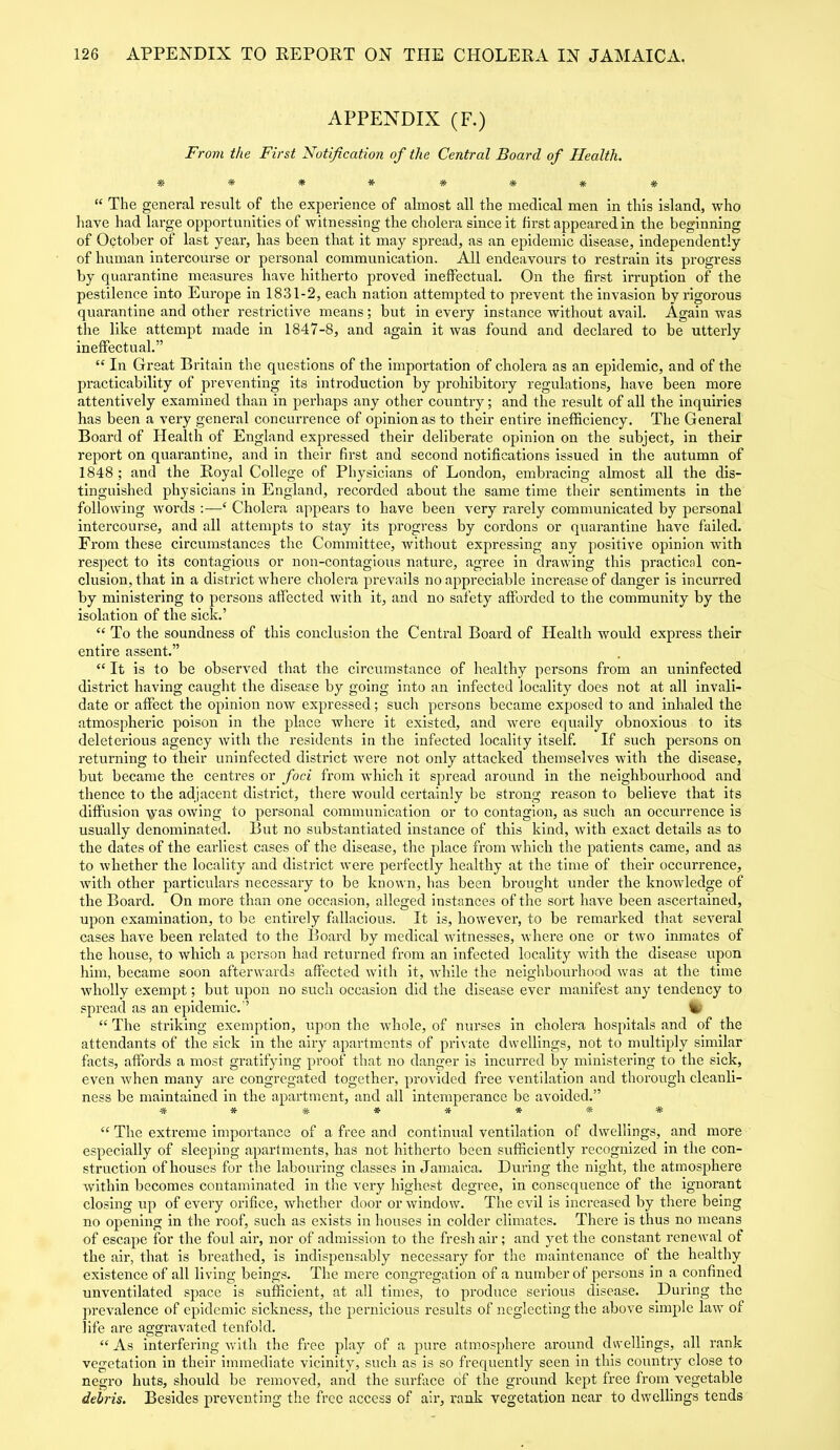 APPENDIX (F.) From the First Notification of the Central Board of Health. * * * * ****■ “ The general result of the experience of almost all the medical men in this island, who have had large opportunities of witnessing the cholera since it first appeared in the beginning of October of last year, has been that it may spread, as an epidemic disease, independently of human intercourse or personal communication. All endeavours to restrain its progress by quarantine measures have hitherto proved ineffectual. On the first irruption of the pestilence into Europe in 1831-2, each nation attempted to prevent the invasion by rigorous quarantine and other restrictive means; but in every instance without avail. Again was the like attempt made in 1847-8, and again it was found and declared to be utterly ineffectual.” “ In Great Britain the questions of the importation of cholera as an epidemic, and of the practicability of preventing its introduction by prohibitory regulations, have been more attentively examined than in perhaps any other country; and the result of all the inquiries has been a very general concurrence of opinion as to their entire inefficiency. The General Board of Health of England expressed their deliberate opinion on the subject, in their report on quarantine, and in their first and second notifications issued in the autumn of 1848; and the Royal College of Physicians of London, embracing almost all the dis- tinguished physicians in England, recorded about the same time their sentiments in the following words c Cholera appears to have been very rarely communicated by personal intercourse, and all attempts to stay its progress by cordons or quarantine have failed. From these circumstances the Committee, without expressing any positive opinion with respect to its contagious or non-contagious nature, agree in drawing this practical con- clusion, that in a district where cholera prevails no appreciable increase of danger is incurred by ministering to persons affected with it, and no safety afforded to the community by the isolation of the sick.’ “ To the soundness of this conclusion the Central Board of Health would express their entire assent.” “ It is to be observed that the circumstance of healthy persons from an uninfected district having caught the disease by going into an infected locality does not at all invali- date or affect the opinion now expressed; such persons became exposed to and inhaled the atmospheric poison in the place where it existed, and were equally obnoxious to its deleterious agency with the residents in the infected locality itself. If such persons on returning to their uninfected district were not only attacked themselves with the disease, but became the centres or foci from which it spread around in the neighbourhood and thence to the adjacent district, there would certainly be strong reason to believe that its diffusion -\yas owing to personal communication or to contagion, as such an occurrence is usually denominated. But no substantiated instance of this kind, with exact details as to the dates of the earliest cases of the disease, the place from which the patients came, and as to whether the locality and district were perfectly healthy at the time of their occurrence, with other particulars necessary to be known, has been brought under the knowledge of the Board. On more than one occasion, alleged instances of the sort have been ascertained, upon examination, to be entirely fallacious. It is, however, to be remarked that several cases have been related to the Board by medical witnesses, where one or two inmates of the house, to which a person had returned from an infected locality with the disease upon him, became soon afterwards affected with it, while the neighbourhood was at the time wholly exempt; but upon no such occasion did the disease ever manifest any tendency to spread as an epidemic.” fc “ The striking exemption, upon the whole, of nurses in cholera hospitals and of the attendants of the sick in the airy apartments of private dwellings, not to multiply similar facts, affords a most gratifying proof that no danger is incurred by ministering to the sick, even when many are congregated together, provided free ventilation and thorough cleanli- ness be maintained in the apartment, and all intemperance be avoided.” % *• #***■## “ The extreme importance of a free and continual ventilation of dwellings, and more especially of sleeping apartments, has not hitherto been sufficiently I’ecognized in the con- struction of houses for the labouring classes in Jamaica. During the night, the atmosphere within becomes contaminated in the very highest degree, in consequence of the ignorant closing up of every orifice, whether door or window. The evil is increased by there being no opening in the roof, such as exists in houses in colder climates. There is thus no means of escape for the foul air, nor of admission to the fresh air; and yet the constant renewal of the air, that is breached, is indispensably necessary for the maintenance of the healthy existence of all living beings. The mere congregation of a number of persons in a confined unventilated space is sufficient, at all times, to produce serious disease. During the prevalence of epidemic sickness, the pernicious results of neglecting the above simple law of life are aggravated tenfold. “ As interfering with the free play of a pure atmosphere around dwellings, all rank vegetation in their immediate vicinity, such as is so frequently seen in this country close to negro huts, should be removed, and the surface of the ground kept free from vegetable dehris. Besides preventing the free access of air, rank vegetation near to dwellings tends