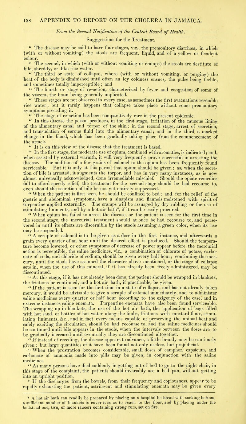 From the Second Notification of the Central Board of Health. Sugggestions for the Treatment. “ The disease may be said to have four stages, viz., the premonitory diarrhoea, in which (with or without vomiting) the stools are frequent, liquid, and of a yellow or feculent colour. “ The second, in which (with or without vomiting or cramps) the stools are destitute of bile, shreddy, or like rice water. “ The third or state of collapse, where (with or without vomiting, or purging) the heat of the body is diminished until often an icy coldness ensues, the pulse being feeble, und sometimes totally imperceptible ; and “ The fourth or stage of re-action, characterized by fever and congestion of some of the viscera, the brain being generally implicated. “ These stages are not observed in every case, as sometimes the first evacuations resemble rice water; but it rarely happens that collapse takes place without some premonitory symptoms preceding it. “ The stage of re-action has been compai'atively rare in the present epidemic. “ In this disease the poison produces, in the first stage, irritation of the mucous lining of the alimentary canal and torpor of the skin; in the second stage, arrest of secretion, and transudation of serous fluid into the alimentary canal; and in the third a marked change in the blood, which has been gradually taking place from the commencement of the attack. “ It is on this view of the disease that the treatment is based. “ In the first stage, the moderate use of opium, combined with aromatics, is indicated; and, when assisted by external warmth, it will very frequently prove successful in arresting the disease. The addition of a few grains of calomel to the opium has been frequently found serviceable. But it is only at this period that opium should be given; as, when the secre- tion of bile is arrested, it augments the torpor, and has in very many instances, as is now almost universally acknowledged, done irremediable mischief. Should the opiate remedies fail to afford speedy relief, the treatment for the second stage should be had recourse to, even should the secretion of bile be not yet entirely suppressed. “ When the patient is first seen, he should be confined to bed; and, for the relief of the gastric and abdominal symptoms, have a sinapism and flannels moistened with spirit of turpentine applied externally. The cramps will be assuaged by dry rubbing or the use of stimulating liniments, and by a hot air bath*, if it can be easily procured. “ When opium has failed to arrest the disease, or the patient is seen for the first time in tire second stage, the mercurial treatment should at once be had recourse to, and perse- vered in until its effects are discernible by the stools assuming a green color, when its use may be suspended. “ A scruple of calomel is to be given as a dose in the first instance, and afterwards a grain every quarter of an hour until the desired effect is produced. Should the tempera- ture become lowered, or other symptoms of decrease of power appear before the mercurial action is perceptible, the saline medicines, viz., a combination of chlorate of potass, carbo- nate of soda, and chloride of sodium, should be given every half hour; continuing the mer- cury, until the stools have assumed the character above mentioned, or the stage of collapse sets in, when the use of this mineral, if it has already been freely administered, may be discontinued. “ At this stage, if it has not already been done, the patient should be wrapped in blankets, the frictions be continued, and a hot air bath, if practicable, be given. “ If the patient is seen for the first time in a state of collapse, and has not already taken mercury, it would be advisable to give a scruple of calomel immediately, and to administer saline medicines every quarter or half hour according to the exigency of the case, and in extreme instances saline enemata. Turpentine enemata have also been found serviceable. The wrapping up in blankets, the use of the hot air bath, the application of bags filled with hot sand, or bottles of hot water along the limbs, frictions with mustard flour, stimu- lating liniments, &c., and in fact every means capable of preserving the animal heat and safely exciting the circulation, should be had recourse to, and the saline medicines should be continued until bile appears in the stools, when the intervals between the doses are to be gradually increased until eventually they are discontinued altogether. “ If instead of receding, the disease appears to advance, a little brandy may be cautiously given; but large quantities of it have been found not only useless, but prejudicial. “ When the prostration becomes considerable, small doses of camphor, capsicum, and carbonate of ammonia made into pills may be given, in conjunction with the saline medicines. “ As many persons have died suddenly in getting out of bed to go to the night chair, in this stage of the complaint, the patients should invariably use a bed pan, without getting into an upright position. “ If the discharges from the bowels, from their frequency and copiousness, appear to be rapidly exhausting the patient, astringent and stimulating enemata may be given every * A hot air bath can readily be prepared by placing on a hospital bedstead with sacking bottom, a sufficient number of blankets to cover it so as to reach to the floor, and by placing under the bedstead one, two, or more saucers containing strong rum, set on fire.