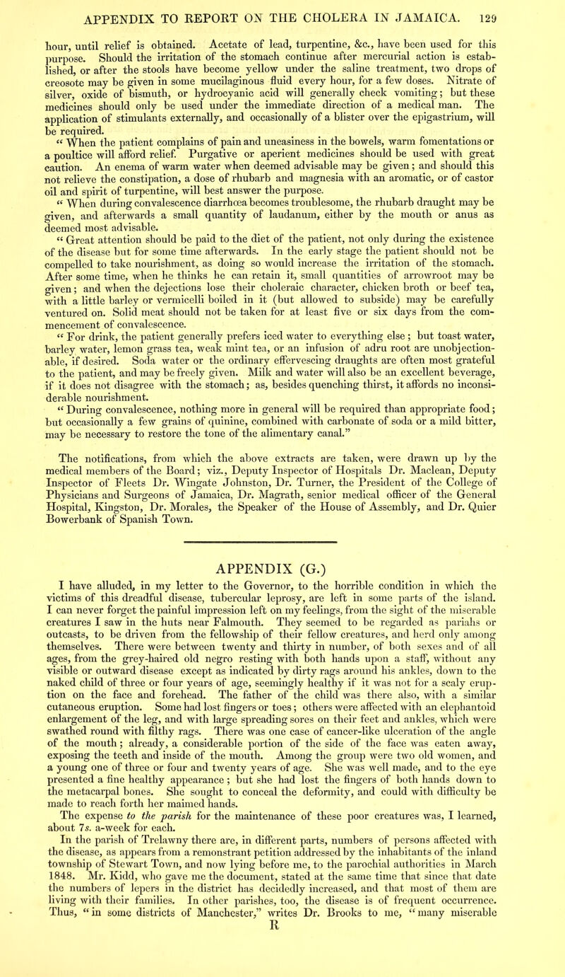 hour, until relief is obtained. Acetate of lead, turpentine, &c., have been used for this purpose. Should the irritation of the stomach continue after mercurial action is estab- lished, or after the stools have become yellow under the saline treatment, two drops of creosote may be given in some mucilaginous fluid every hour, for a few doses. Nitrate of silver, oxide of bismuth, or hydrocyanic acid will generally check vomiting; but these medicines should only be used under the immediate direction of a medical man. The application of stimulants externally, and occasionally of a blister over the epigastrium, will be required. “ When the patient complains of pain and uneasiness in the bowels, warm fomentations or a poultice will afford relief. Purgative or aperient medicines should be used with great caution. An enema of warm water when deemed advisable may be given; and should this not relieve the constipation, a dose of rhubarb and magnesia with an aromatic, or of castor oil and spirit of turpentine, will best answer the purpose. « When during convalescence diarrhoea becomes troublesome, the rhubarb draught may be given, and afterwards a small quantity of laudanum, either by the mouth or anus as deemed most advisable. « Great attention should be paid to the diet of the patient, not only during the existence of the disease but for some time afterwards. In the early stage the patient should not be compelled to take nourishment, as doing so would increase the irritation of the stomach. After some time, when he thinks he can retain it, small quantities of arrowroot may be given; and when the dejections lose their choleraic character, chicken broth or beef tea, with a little barley or vermicelli boiled in it (but allowed to subside) may be carefully ventured on. Solid meat should not be taken for at least five or six days from the com- mencement of convalescence. “ For drink, the patient generally prefers iced water to everything else ; but toast water, barley water, lemon grass tea, weak mint tea, or an infusion of adru root are unobjection- able, if desired. Soda water or the ordinary effervescing draughts are often most grateful to the patient, and may be freely given. Milk and water will also be an excellent beverage, if it does not disagree with the stomach; as, besides quenching thirst, it affords no inconsi- derable nourishment. “ During convalescence, nothing more in general will be required than appropriate food; but occasionally a few grains of quinine, combined with carbonate of soda or a mild bitter, may be necessary to restore the tone of the alimentary canal.” The notifications, from which the above extracts are taken, were drawn up by the medical members of the Board; viz.. Deputy Inspector of Hospitals Dr. Maclean, Deputy Inspector of Fleets Dr. Wingate Johnston, Dr. Turner, the President of the College of Physicians and Surgeons of Jamaica, Dr. Magrath, senior medical officer of the General Hospital, Kingston, Dr. Morales, the Speaker of the House of Assembly, and Dr. Quier Bowerbank of Spanish Town. APPENDIX (G.) I have alluded, in my letter to the Governor, to the horrible condition in which the victims of this dreadful disease, tubercular leprosy, are left in some parts of the island. I can never forget the painful impression left on my feelings, from the sight of the miserable creatures I saw in the huts near Falmouth. They seemed to be regarded as pariahs or outcasts, to be driven from the fellowship of their fellow creatures, and herd only among themselves. There were between twenty and thirty in number, of both sexes and of all ages, from the grey-haired old negro resting with both hands upon a staff, without any visible or outward disease except as indicated by dirty rags around his ankles, down to the naked child of three or four years of age, seemingly healthy if it was not for a scaly erup- tion on the face and forehead. The father of the child was there also, with a similar cutaneous eruption. Some had lost fingers or toes; others were affected with an elephantoid enlargement of the leg, and with large spreading sores on their feet and ankles, which were swathed round with filthy rags. There was one case of cancer-like ulceration of the angle of the mouth; already, a considerable portion of the side of the face was eaten away, exposing the teeth and inside of the mouth. Among the group were two old women, and a young one of three or four and twenty years of age. She was well made, and to the eye presented a fine healthy appearance ; but she had lost the fingers of both hands down to the metacarpal bones. She sought to conceal the deformity, and could with difficulty be made to reach forth her maimed hands. The expense to the parish for the maintenance of these poor creatures was, I learned, about Is. a-week for each. In the parish of Trelawny there are, in different parts, numbers of persons affected with the disease, as appears from a remonstrant petition addressed by the inhabitants of the inland township of Stewart Town, and now lying before me, to the parochial authorities in March 1848. Mr. Kidd, who gave me the document, stated at the same time that since that date the numbers of lepers in the district has decidedly increased, and that most of them are living with their families. In other parishes, too, the disease is of frequent occurrence. Thus, “ in some districts of Manchester,” writes Dr. Brooks to me, “ many miserable R