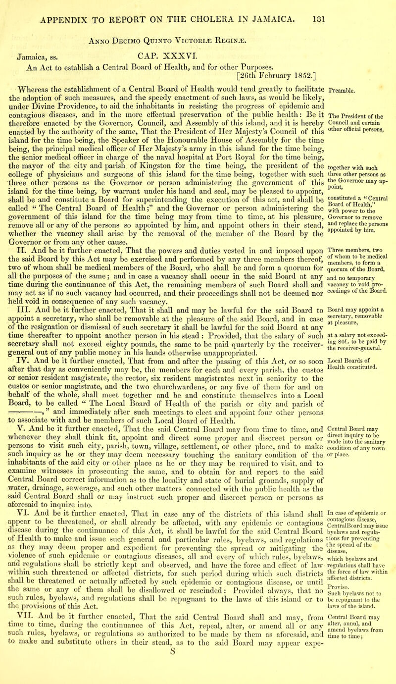 Anno Decimo Quinto ViCTora.® Regin.e. Jamaica, ss. CAP. XXXVI. An Act to establish a Central Board of Health, and for other Purposes. [26th February 1852.] Whereas the establishment of a Central Board of Health would tend greatly to facilitate the adoption of such measures, and the speedy enactment of such laws, as would be likely, under Divine Providence, to aid the inhabitants in resisting the progress of epidemic and contagious diseases, and in the more effectual preservation of the public health: Be it therefore enacted by the Governor, Council, and Assembly of this island, and it is hereby enacted by the authority of the same, That the President of Her Majesty’s Council of this island for the time being, the Speaker of the Honourable House of Assembly for the time being, the principal medical officer of Her Majesty’s army in this island for the time being, the senior medical officer in charge of the naval hospital at Port Royal for the time being, the mayor of the city and parish of Kingston for the time being, the president of the college of physicians and surgeons of this island for the time being, together with such three other persons as the Governor or person administering the government of this island for the time being, by warrant under his hand and seal, may be pleased to appoint, shall be and constitute a Board for superintending the execution of this act, and shall be called “ The Central Board of Healthand the Governor or person administering the government of this island for the time being may from time to time, at his pleasure, remove all or any of the persons so appointed by him, and appoint others in their stead, whether the vacancy shall arise by the removal of the member of the Board by the Governor or from any other cause. II. And be it further enacted, That the powers and duties vested in and imposed upon the said Board by this Act may be exercised and performed by any three members thereof, two of whom shall be medical members of the Board, who shall be and form a quorum for all the purposes of the same; and in case a vacancy shall occur in the said Board at any time during the continuance of this Act, the remaining members of such Board shall and may act as if no such vacancy had occurred, and their proceedings shall not be deemed nor held void in consequence of any such vacancy. III. And be it further enacted. That it shall and may be lawful for the said Board to appoint a secretary, who shall be removable at the pleasure of the said Board, and in case of the resignation or dismissal of such secretary it shall be lawful for the said Board at any time thereafter to appoint another person in his stead: Provided, that the salary of such secretary shall not exceed eighty pounds, the same to be paid quarterly by the receiver- general out of any public money in his hands otherwise unappropriated. IV. And be it further enacted, That from and after the passing of this Act, or so soon after that day as conveniently may be, the members for each and every parish, the custos or senior resident magistrate, the rector, six resident magistrates next in seniority to the custos or senior magistrate, and the two churchwardens, or any five of them for and on behalf of the whole, shall meet together and be and constitute themselves into a Local Board, to be called “ The Local Board of Health of the parish or city and parish of — ? ” and immediately after such meetings to elect and appoint four other persons to associate with and be members of such Local Board of Health. V. And be it further enacted, That the said Central Board may from time to time, and whenever they shall think fit, appoint and direct some proper and discreet person or persons to visit such city, parish, town, village, settlement, or other place, and to make such inquiry as he or they may deem necessary touching the sanitary condition of the inhabitants of the said city or other place as he or they may be required to visit, and to examine witnesses in prosecuting the same, and to obtain for and report to the said Central Board correct information as to the locality and state of burial grounds, supply of water, drainage, sewerage, and such other matters connected with the public health as the said Central Board shall or may instruct such proper and discreet person or persons as aforesaid to inquire into. VI. And be it further enacted, That in case any of the districts of this island shall appear to be threatened, or shall already be affected, with any epidemic or contagious disease during the continuance of this Act, it shall be lawful for the said Central Board of Health to make and issue such general and particular rules, byelaws, and regulations as they may deem proper and expedient for preventing the spread or mitigating the violence ot such epidemic or contagious diseases, all and every of which rules, byelaws, and regulations shall be strictly kept and observed, and have the force and effect of law within such threatened or affected districts, for such period during which such districts shall be threatened or actually affected by such epidemic or contagious disease, or until the same or any of them shall be disallowed or rescinded: Provided always, that no such rules, byelaws, and regulations shall be repugnant to the laws of this island or to the provisions of this Act. VII. And be it further enacted. That the said Central Board shall and may, from time to time, during the continuance of this Act, repeal, alter, or amend all or any such rules, byelaws, or regulations so authorized to be made by them as aforesaid, and to make and substitute others in their stead, as to the said Board may appear expe- s Preamble. The President of the Council and certain other official persons, together with such three other persons as the Governor may ap- point, constituted a “ Central Board of Health,” with power to the Governor to remove and replace the persons appointed by him. Three members, two of whom to be medical members, to form a quorum of the Board, and no temporary vacancy to void pro- ceedings of the Board. Board may appoint a secretary, removable at pleasure, at a salary not exceed- ing 801„ to be paid by the receiver-general. Local Boards of Health constituted. Central Board may direct inquiry to be made into the sanitary condition of any town or place. In case of epidemic or contagious disease, CentralBoard may issue byelaws and regula- tions for preventing t he spread of the disease, which byelaws and regulations shall have the force of law within affected districts. Proviso. Such byelaws not to be repugnant to the laws of the island. Central Board may alter, annul, and amend byelaws from time to time;