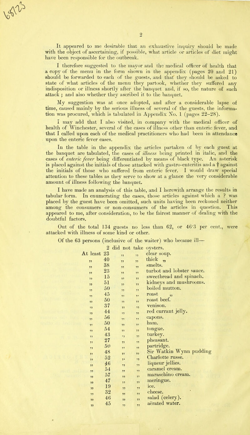 It appeared to me desirable that an exhaustive inquiry should be made with the object of ascertaining, if possible, what article or articles of diet might have been responsible for the outbreak. I therefore suggested to the mayor and the medical officer of health that a copy of the menu in the form shown in the appendix (pages 20 and 21) should be forwarded to each of the guests, and that they should be asked to state of what articles of the menu they partook, whether they suffered any indisposition or illness shortly after the banquet and, if so, the nature of such attack ; and also whether they ascribed it to the banquet. My suggestion was at once adopted, and after a considerable lapse of time, caused mainly by the serious illness of several of the guests, the informa- tion was procured, which is tabulated in Appendix No. 1 (pages 22-28). I may add that I also visited, in company with the medical officer of health of Winchester, several of the cases of illness other than enteric fever, and that I called upon each of the medical practitioners who had been in attendance upon the enteric fever cases. In the table in the appendix the articles partaken of by each guest at the banquet are tabulated, the cases of illness being printed in italic, and the cases of enteric fever being differentiated by means of black type. An asterisk is placed against the initials of those attacked with gastro-enteritis and a f against the initials of those who suffered from enteric fever. I would draw special attention to these tables as they serve to show at a glance the very considerable amount of illness following the banquet. I have made an analysis of this table, and I herewith arrange the results in tabular form. In enumerating the cases, those articles against wdiich a ? was placed by the guest have been omitted, such units having been reckoned neither among the consumers or non-consumers of the articles in question. This appeared to me, after consideration, to be the fairest manner of dealing with the doubtful factors. Out of the total 134 guests no less than 62, or 46'3 per cent., were attacked with illness of some kind or other. Of the 63 persons (inclusive of the waiter) who became ill— 2 did not take oysters. At least 23 55 55 clear soup. j) 40 55 55 thick „ 55 38 55 55 smelts. 55 23 55 55 turbot and lobster sauce. 55 15 55 55 sweetbread and spinach. 55 51 55 55 kidneys and mushrooms. 55 50 55 55 boiled mutton. 55 45 5? 5’ roast „ 55 50 55 55 roast beef. 55 37 55 55 venison. 55 44 55 55 red currant jelly. 55 56 55 55 capons. 55 50 55 55 ham. 55 54 55 55 tongue. 55 43 •5 55 turkey. 55 27 55 55 pheasant. 55 50 55 55 partridge. 55 48 55 55 Sir Watkin Wynn pudding 55 52 51 55 Charlotte russe. 55 *6 55 55 liqueur jellies. 55 54 5 5 55 caramel cream. 55 57 55 55 maraschino cream. 55 47 55 55 meringue. 55 19 55 55 ice. 55 32 55 55 cheese. 55 46 55 55 salad (celery). 55 45 55 55 aerated water.