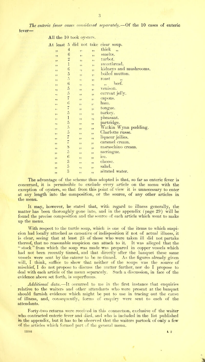 The enteric fever cases considered fever— All the 10 took oysters. least 5 did not take 11 4 ii 11 11 6 ii 11 11 2 ii 11 11 1 ii 11 11 6 •i 11 11 0 ii 11 11 3 1 7 11 11 6 11 11 11 5 11 11 • , 5 11 11 11 7 11 11 .. f> 11 r 7 11 ii V 5 11 ii 1 11 ii •1 5 11 ii 11 5 11 ii 11 5 rr 11 ii 11 1 11 ii 11 7 11 ii 11 8 11 ii 11 5 11 ii 11 6 11 ii 11 3 11 ii 11 5 11 ii 11 3 11 ii separately.— Of the 10 cases of enteric clear soup, thick ,, smelts, turbot, sweetbread. kidneys and mushrooms, boiled mutton, roast ,, ,, beef, venison, currant jelly, capons, ham. tongue, turkey, pheasant, partridge. Watkin Wynn pudding. Charlotte russe. liqueur jellies, caramel cream, maraschino cream, meringue, ice. cheese. salad. aerated water. The advantage of the scheme thus adopted is that, so far as enteric fever is concerned, it is permissible to exclude every article on the menu with the exception of oysters, so that from this point of view it is unnecessary to enter at any length into the composition, or the source, of any other articles in the menu. It may, however, be stated that, with regard to illness generally, the matter has been thoroughly gone into, and in the appendix (page 29) will be found the precise composition and the source of each article which went to make up the menu. With respect to the turtle soup, which is one of the items to which suspi- cion had locally attached as causative of indisposition if not of actual illness, it is clear, seeing that at least 23 of those who were taken ill did not partake thereof, that no reasonable suspicion can attach to it. It was alleged that the “ stock ” from which the soup was made was prepared in copper vessels which had not been recently tinned, and that directly after the banquet these same vessels were sent by the caterer to be re-tinned. As the figures already given will, I think, suffice to show that neither of the soups was the source of mischief, I do not propose to discuss the matter further, nor do I propose to deal with each article of the menu separately. Such a discussion, in face of the evidence above set forth, is superfluous. Additional data.—It occurred to me in the first instance that enquiries relative to the waiters and other attendants who were present at the banquet should furnish evidence which might be put to use in tracing out the cause of illness, and, consequently, forms of enquiry were sent to each of the attendants. Forty-two returns were received in this connection, exclusive of the waiter who contracted enteric fever and died, and who is included in the list published in the appendix, but it has to be observed that the waiters partook of only a few of the articles which formed part of the general menu. k 2 13593