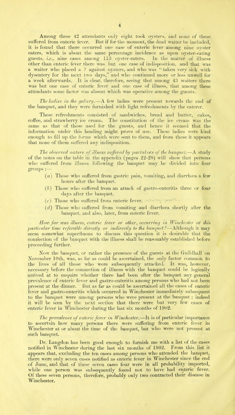 Among these 42 attendants only eight took oysters, and none of these suffered from enteric fever. But if for the moment, the dead waiter be included, it is found that there occurred one case of enteric fever among nine oyster eaters, which is about the same percentage incidence as upon oyster-eating guests, i.e., nine cases among 113 oyster-eaters. In the matter of illness other than enteric fever there was but one case of indisposition, and that was a waiter who placed a ? against oysters, and who was “ taken very sick with dysentery for the next two days,” and who continued more or less unwell for a week afterwards. It is clear, therefore, seeing that among 43 waiters there was but one case of enteric fever and one case of illness, that among these attendants some factor was absent which was operative among the guests. The ladies in the gallery.—A few ladies were present towards the end of the banquet, and they were furnished with light refreshments by the caterer. These refreshments consisted of sandwiches, bread and butter, cakes, coffee, and strawberry ice cream. The constitution of the ice cream was the same as that of those used for the guests, and hence it seemed that the information under this heading might prove of use. These ladies were kind enough to fill up the forms which were sent to them, and from these it appears that none of them suffered any indisposition. The observed nature of illness suffered by partakers of the banquet.—A study of the notes on the table in the appendix (pages 22-28) will show that persons who suffered from illness following the banquet may be divided into four groups :— («) Those who suffered from gastric pain, vomiting, and diarrhoea a few hours after the banquet. (b) Those who suffered from an attack of gastro-enteritis three or four days after the banquet. (c) Those who suffered from enteric fever. (d) Those who suffered from vomiting and diarrhoea shortly after the banquet, and also, later, from enteric fever. How far was illness, enteric fever or other, occurring in Winchester at this particular time referable directly or indirectly to the banquet f—Although it may seem somewhat superfluous to discuss this question it is desirable that the connection of the banquet with the illness shall be reasonably established before proceeding further. Now the banquet, or rather the presence of the guests at the Guildhall on November 10th, was, as far as could be ascertained, the only factor common to the lives of all those who were subsequently attacked. It was, however, necessary before the connection of illness with the banquet could be logically arrived at to enquire whether there had been after the banquet any general prevalence of enteric fever and gastro-enteritis among persons who had not been present at the dinner. But as far as could be ascertained all the cases of enteric fever and gastro-enteritis which occurred in Winchester immediately subsequent to the banquet were among persons who weie present at the banquet ; indeed it will be seen by the next section that there were but very few cases of enteric fever in Winchester during the last six months of 1902. The prevalence of enteric fever in Winchester.—It is of particular importance to ascertain how many persons there were suffering from enteric fever in Winchester at or about the time of the banquet, but who were not present at such banquet. Dr. Langdon has been good enough to furnish me with a list of the cases notified in Winchester during the last six months of 1902. From this list it appears that, excluding the ten cases among persons who attended the banquet, there were only seven cases notified as enteric fever in Winchester since the end of June, and that of these seven cases four were in all probability imported, while one person was subsequently found not to have had enteric fever. Of these seven persons, therefore, probably only two contracted their disease in Winchester.