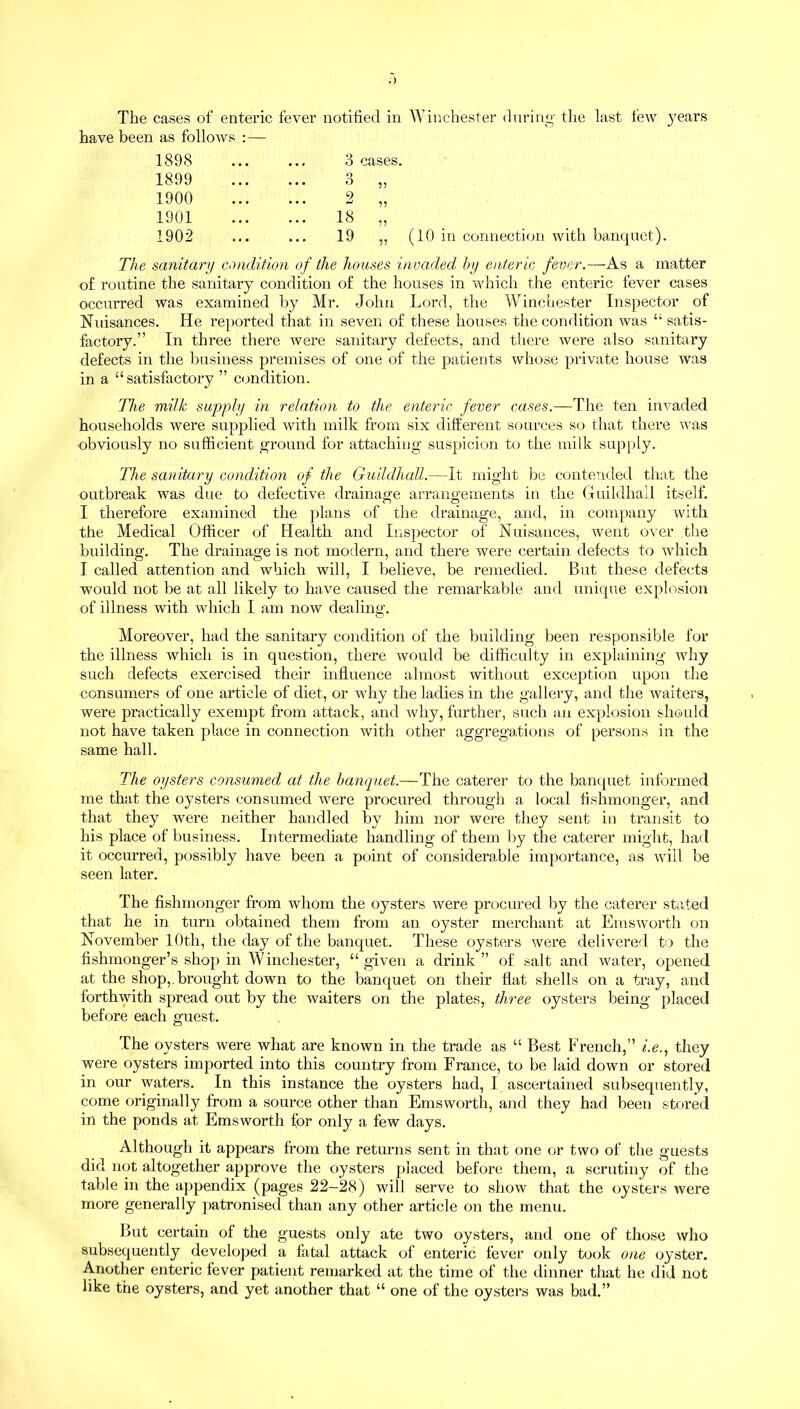 The cases of enteric fever notified in Winchester during the last few years have been as follows :— 1898 • • « 3 cases. 1899 • • • 3 „ 1900 • • • 2 „ 1901 • • • 18 » 1902 • . , 19 ,, (10 in connection with banquet) The sanitary condition of the houses invaded by enteric fever.—As a matter of routine the sanitary condition of the houses in which the enteric fever cases occurred was examined by Mr. John Lord, the Winchester Inspector of Nuisances. He reported that in seven of these houses the condition was “ satis- factory.” In three there were sanitary defects, and there were also sanitary defects in the business premises of one of the patients whose private house was in a “satisfactory ” condition. The milk supply in relation to the enteric fever cases.—The ten invaded households were supplied with milk from six different sources so that there was obviously no sufficient ground for attaching suspicion to the milk supply. The sanitary condition of the Guildhall.—It might be contended that the outbreak was due to defective drainage arrangements in the Guildhall itself. I therefore examined the plans of the drainage, and, in company with the Medical Officer of Health and Inspector of Nuisances, went over the building. The drainage is not modern, and there were certain defects to which I called attention and which will, I believe, be remedied. But these defects would not be at all likely to have caused the remarkable and unique explosion of illness with which I am now dealing. Moreover, had the sanitary condition of the building been responsible for the illness which is in question, there would be difficulty in explaining why such defects exercised their influence almost without exception upon the consumers of one article of diet, or why the ladies in the gallery, and the waiters, were practically exempt from attack, and why, further, such an explosion should not have taken place in connection with other aggregations of persons in the same hall. The oysters consumed at the banquet.—The caterer to the banquet informed me that the oysters consumed were procured through a local fishmonger, and that they were neither handled by him nor were they sent in transit to his place of business. Intermediate handling of them by the caterer might, had it occurred, possibly have been a point of considerable importance, as will be seen later. The fishmonger from whom the oysters were procured by the caterer stated that he in turn obtained them from an oyster merchant at Emsworth on November 10th, the day of the banquet. These oysters were delivered to the fishmonger’s shop in Winchester, “given a drink” of salt and water, opened at the shop,.brought down to the banquet on their flat shells on a tray, and forthwith spread out by the waiters on the plates,, three oysters being placed before each guest. The oysters were what are known in the trade as “ Best French,” i.e., they were oysters imported into this country from France, to be laid down or stored in our waters. In this instance the oysters had, I ascertained subsequently, come originally from a source other than Emsworth, and they had been stored in the ponds at Emsworth for only a few days. Although it appears from the returns sent in that one or two of the guests did not altogether approve the oysters placed before them, a scrutiny of the table in the appendix (pages 22-28) will serve to show that the oysters were more generally patronised than any other article on the menu. But certain of the guests only ate two oysters, and one of those who subsequently developed a fatal attack of enteric fever only took one oyster. Another enteric fever patient remarked at the time of the dinner that he did not like the oysters, and yet another that “ one of the oysters was bad.”