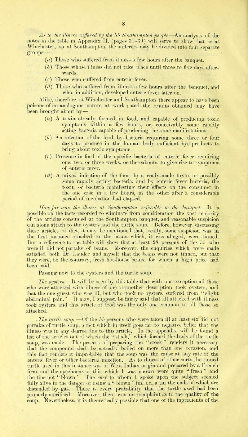 As to the illness su ffered by the 55 Southampton people—An analysis of the notes in the table in Appendix II. (pages 31-89) will serve to show that as at Winchester, so at Southampton, the sufferers may be divided into four separate groups :— (a) Those who suffered from illness a few hours after the banquet. (l>) Those whose illness did not take place until three to five days after- wards. (c) Those who suffered from enteric fever. (d) Those who suffered from illness a few hours after the banquet, and who, in addition, developed enteric fever later on. Alike, therefore, at Winchester and Southampton there appear to have been poisons of an analogous nature at work ; and the results obtained may have been brought about by— (a) A toxin already formed in food, and capable of producing toxic symptoms within a few hours, or, conceivably some rapidly acting bacteria capable of producing the same manifestations. (b) An infection of the food by bacteria requiring some three or four days to produce in the human body sufficient bye-products to bring about toxic symptoms. (c) Presence in food of the specific bacteria of enteric fever requiring one, two, or three weeks, or thereabouts, to give rise to symptoms of enteric fever. (d) A mixed infection of the food by a ready-made toxin, or possibly some rapidly acting bacteria, and by enteric fever bacteria, the toxin or bacteria manifesting their effects on the consumer in the one case in a few hours, in the other after a considerable period of incubation had elapsed. How jar ivas the illness at Southampton referable to the banquet.—It is possible on the facts recorded to eliminate from consideration the vast majority of the articles consumed at the Southampton banquet, and reasonable suspicion can alone attach to the oysters and the turtle soup. Before, however, discussing these articles of diet, it may be mentioned that, locally, some suspicion was in the first instance attached to the beans, which, it was alleged, were tinned. But a reference to the table will show that at least 28 persons of the 55 who were ill did not partake of beans. Moreover, the enquiries which were made satisfied both Dr. Lauder and myself that the beans were not tinned, but that they were, on the contrary, fresh hot-house beans, for which a high price had been paid. Passing now to the oysters and the turtle soup. The oysters.—It will be seen by this table that with one exception all those who were attacked with illness of one or another description took oysters, and that the one guest who was ill, but who took no oysters, suffered from 1‘ slight abdominal pain.” It may, I suggest, be fairly said that all attacked with illness took oysters, and this article of food was the only one common to all those so attacked. . The turtle soup.—Of the 55 persons who were taken ill at least six did not partake of turtle soup, a fact which in itself goes far to negative belief that the illness was in any degree due to this article. In the appendix will be found a list of the articles out of which the “ stock,” which formed the basis of the turtle soup, was made. The process of preparing the “ stock ” renders it necessary that the compound shall be actually boiled on more than one occasion, and this fact renders it improbable that the soup was the cause at any rate of the enteric fever or other bacterial infection. As to illness of other sorts the tinned turtle used in this instance was of West Indian origin and prepared by a French firm, and the specimens of this which I was shown were quite “ fresh ” and the tins not “ blown.” The ehef to whom I spoke upon the subject seemed fully alive to the danger of using a “ blown ” tin, i.e., a tin the ends of which are distended by gas. There is every probability that the turtle used had been properly sterilised. Moreover, there was no complaint as to the quality of the soup. Nevertheless, it is theoretically possible that one of the ingredients of the