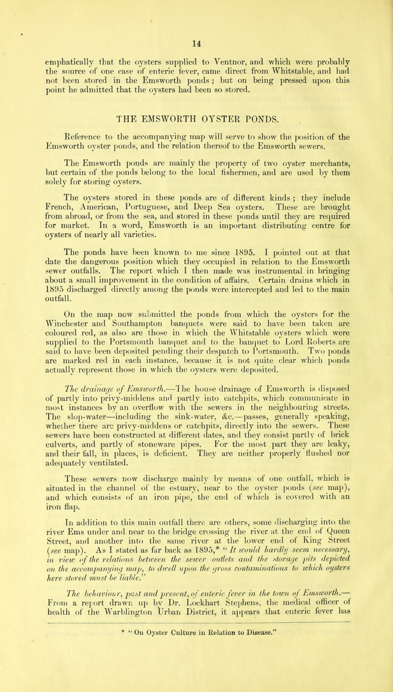 emphatically that the oysters supplied to Ventnor, and which were probably the source of one case of enteric fever, came direct from Whitstable, and had not been stored in the Emsworth ponds ; but on being pressed upon this point he admitted that the oysters had been so stored. THE EMSWORTH OYSTER PONDS. Reference to the accompanying map will serve to show the position of the Emsworth oyster ponds, and the relation thereof to the Emsworth sewers. The Emsworth ponds are mainly the property of two oyster merchants, but certain of the ponds belong to the local fishermen, and are used by them solely for storing oysters. The oysters stored in these ponds are of different kinds ; they include French, American, Portuguese, and Deep Sea oysters. These are brought from abroad, or from the sea, and stored in these ponds until they are required for market. In a word, Emsworth is an important distributing centre for oysters of nearly all varieties. The ponds have been known to me since 1895. I pointed out at that date the dangerous position which they occupied in relation to the Emsworth sewer outfalls. The report which I then made was instrumental in bringing about a small improvement in the condition of affairs. Certain drains which in 1895 discharged directly among the ponds were intercepted and led to the main outfall. On the map now submitted the ponds from which the oysters for the Winchester and Southampton banquets were said to have been taken are coloured red, as also are those in which the Whitstable oysters which were supplied to the Portsmouth banquet and to the banquet to Lord Roberts are said to have been deposited pending their despatch to Portsmouth. Two ponds are marked red in each instance, because it is not quite clear which ponds actually represent those in which the oysters were deposited. The drainage of Emsworth.—The house drainage of Emsworth is disposed of partly into privy-middens and partly into catchpits, which communicate in most instances by an overflow with the sewers in the neighbouring streets. The slop-water—including the sink-water, &c.—passes, generally speaking, whether there arc privy-middens or catchpits, directly into the sewers. These sewers have been constructed at different dates, and they consist partly of brick culverts, and partly of stoneware pipes. For the most part they are leaky, and their fall, in places, is deficient. They are neither properly flushed nor adequately ventilated. These sewers now discharge mainly by means of one outfall, which is situated in the channel of the estuary, near to the oyster ponds (see map), and which consists of an iron pipe, the end of which is covered with an iron flap. In addition to this main outfall there are others, some discharging into the river Ems under and near to the bridge crossing the river at the end of Queen Street, and another into the same river at the lower end of King Street [see map). As I stated as far back as 1895,# “ It would hardly seem necessary, in view of the relations between the sewer outlets and the storage pits depicted on the accompanying map, to dwell upon the gross contaminations to which oysters here stored must be liable.” The behaviour, past and present, of enteric fever in the town of Emsworth.— From a report drawn up by Dr. Lockhart Stephens, the medical officer of health of the Warblington Urban District, it appears that enteric fever has * On Oyster Culture in Relation to Disease.”