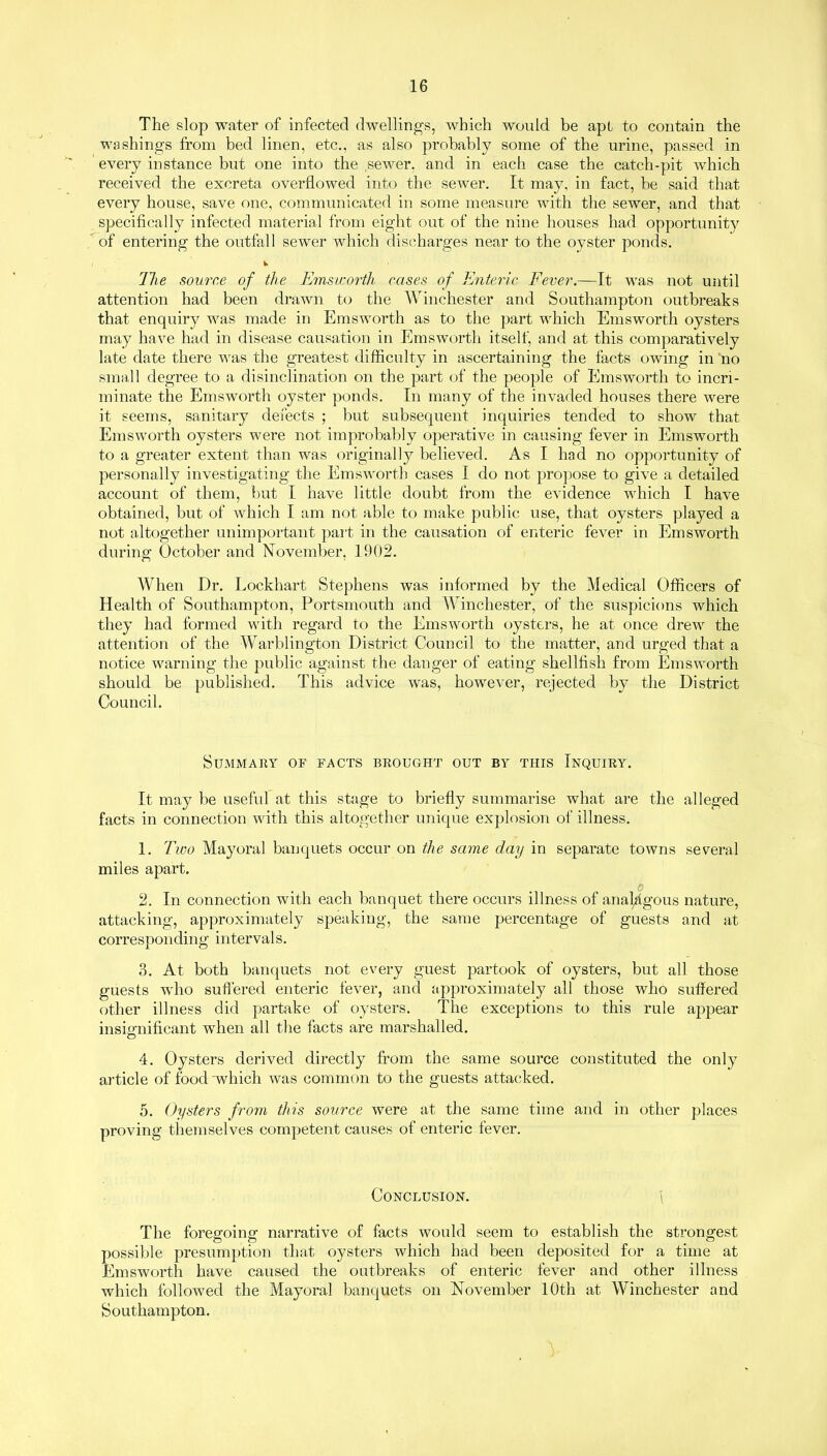 The slop water of infected dwellings, which would be apt to contain the washings from bed linen, etc., as also probably some of the urine, passed in every instance but one into the ,sewer, and in each case the catch-pit which received the excreta overflowed into the sewer. It may. in fact, be said that every house, save one, communicated in some measure with the sewer, and that specifically infected material from eight out of the nine houses had opportunity of entering the outfall sewer which discharges near to the oyster ponds. Ihe source of the Emsworth cases of Enteric Fever.—It was not until attention had been drawn to the Winchester and Southampton outbreaks that enquiry was made in Emsworth as to the part which Emsworth oysters may have had in disease causation in Emsworth itself, and at this comparatively late date there was the greatest difficulty in ascertaining the facts owing in no small degree to a disinclination on the part of the people of Emsworth to incri- minate the Emsworth oyster ponds. In many of the invaded houses there were it seems, sanitary defects ; but subsequent inquiries tended to show that Emsworth oysters were not improbably operative in causing fever in Emsworth to a greater extent than was originally believed. As I had no opportunity of personally investigating the Emsworth cases I do not propose to give a detailed account of them, but I have little doubt from the evidence which I have obtained, but of which I am not able to make public use, that oysters played a not altogether unimportant part in the causation of enteric fever in Emsworth during October and November, 1902. When Dr. Lockhart Stephens was informed by the Medical Officers of Health of Southampton, Portsmouth and Winchester, of the suspicions which they had formed with regard to the Emsworth oysters, he at once drew the attention of the Warblington District Council to the matter, and urged that a notice warning the public against the danger of eating shellfish from Emsworth should be published. This advice was, however, rejected by the District Council. Summary of facts brought out by this Inquiry. It may be useful at this stage to briefly summarise what are the alleged facts in connection with this altogether unique explosion of illness. 1. Two Mayoral banquets occur on the same day in separate towns several miles apart. o 2. In connection with each banquet there occurs illness of analogous nature, attacking, approximately speaking, the same percentage of guests and at corresponding intervals. 3. At both banquets not every guest partook of oysters, but all those guests who suffered enteric fever, and approximately all those who suffered other illness did partake of oysters. The exceptions to this rule appear insignificant when all the facts are marshalled. O 4. Oysters derived directly from the same source constituted the only article of food'which was common to the guests attacked. 5. Oysters from this source were at the same time and in other places proving themselves competent causes of enteric fever. Conclusion. \ The foregoing narrative of facts would seem to establish the strongest possible presumption that oysters which had been deposited for a time at Emsworth have caused the outbreaks of enteric fever and other illness which followed the Mayoral banquets on November 10th at Winchester and Southampton. V