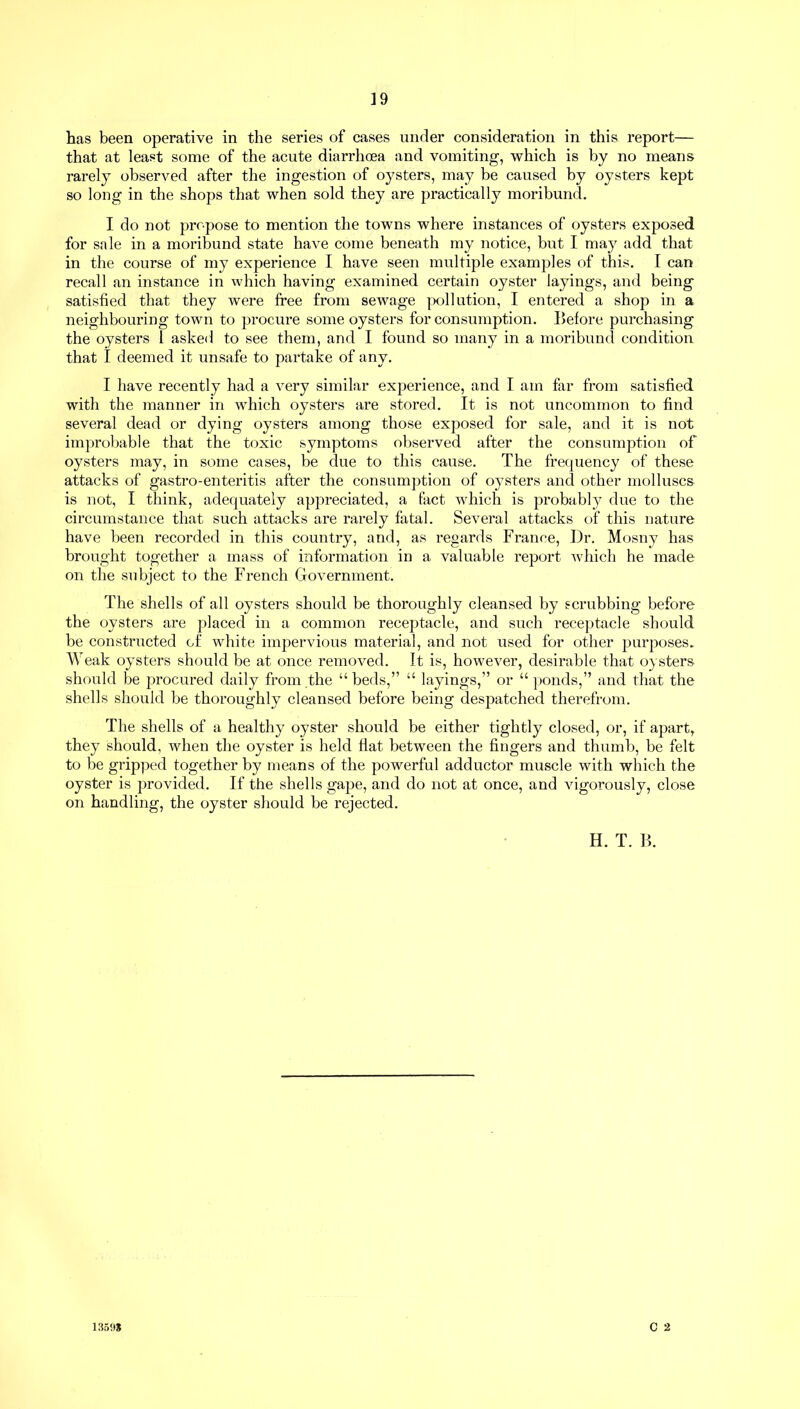 that at least some of the acute diarrhoea and vomiting, which is by no means rarely observed after the ingestion of oysters, may be caused by oysters kept so long in the shops that when sold they are practically moribund. I do not propose to mention the towns where instances of oysters exposed for sale in a moribund state have come beneath my notice, but I may add that in the course of my experience I have seen multiple examples of this. I can recall an instance in which having examined certain oyster layings, and being satisfied that they were free from sewage pollution, I entered a shop in a neighbouring town to procure some oysters for consumption. Before purchasing the oysters 1 asked to see them, and I found so many in a moribund condition that I deemed it unsafe to partake of any. I have recently had a very similar experience, and I am far from satisfied with the manner in which oysters are stored. It is not uncommon to find several dead or dying oysters among those exposed for sale, and it is not improbable that the toxic symptoms observed after the consumption of oysters may, in some cases, be due to this cause. The frequency of these attacks of gastro-enteritis after the consumption of oysters and other molluscs is not, I think, adequately appreciated, a fact which is probably due to the circumstance that such attacks are rarely fatal. Several attacks of this nature have been recorded in this country, and, as regards France, Dr. Mosny has brought together a mass of information in a valuable report which he made on the subject to the French Government. The shells of all oysters should be thoroughly cleansed by scrubbing before the oysters are placed in a common receptacle, and such receptacle should be constructed of white impervious material, and not used for other purposes. Weak oysters should be at once removed. It is, however, desirable that oysters should be procured daily from the “ beds,” “ layings,” or “ ponds,” and that the shells should be thoroughly cleansed before being despatched therefrom. The shells of a healthy oyster should be either tightly closed, or, if apart, they should, when the oyster is held flat between the fingers and thumb, be felt to be gripped together by means of the powerful adductor muscle with which the oyster is provided. If the shells gape, and do not at once, and vigorously, close on handling, the oyster should be rejected. H. T. B. C 2 13598