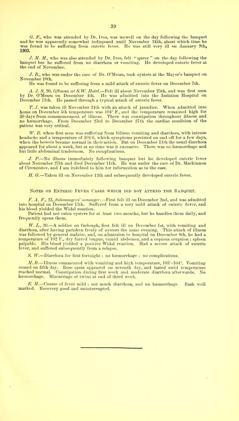G. F., who was attended by Dr. Ives, was unwell on the day following the banquet and he was apparently somewhat indisposed until November 24th, about which time he was found to be suffering from enteric fever. He was still verv ill on January 9th, 1903. J. M. M., who was also attended by Dr. Ives, felt “ queer ” on the day following the banquet but he suffered from no diarrhoea or vomiting. He developed enteric fever at the end of November. J. B., who was under the care of Dr. O’Meara, took oysters at the Mayor’s banquet on November 10th. He was found to be suffering from a mild attack of enteric fever on December 7th. A. J. S, 20, liftman at S.W. Hotel.—Felt ill about November 25th, and was first seen by Dr. O’Meara on December 4th. He was admitted into the Isolation Hospital on December 11th. He passed through a typical attack of enteric fever. T. J. was taken ill November 24th with an attack of jaundice. When admitted into home on December 5th temperature was 104° F., and the temperature remained high for 30 days from commencement of illness. There was constipation throughout illness and no haemorrhage. From December 23rd to December 27th the cardiac condition of the patient was very critical. W. R. when first seen was suffering from bilious vomiting and diarrhoea, with intense headache and a temperature of 104'6, which symptoms persisted on and off for a few days, when the bowels became normal in their action. But on December 11th the usual diarrhoea appeared for about a week, but at no time was it excessive. There was no haemorrhage and but little abdominal tenderness. No complications. J. P.—No illness immediately following banquet but he developed enteric fever about November 27th and died December 11th. He was under the care of Dr. Mackinnon of Cirencester, and I am indebted to him for information as to the case. H. G.—Taken ill on November 12th and subsequently developed enteric fever. Notes on Enteric Fever Cases which did not attend the Banquet. F. A. F., 23, fishmongers' manager.—First felt ill on December 2nd, and was admitted into hospital on December 13th. Suffered from a very mild attack of enteric fever, and his blood yielded the Widal reaction. Patient had not eaten oysters for at least two months, but he handles them daily, and frequently opens them. W. L., 20.—A soldier on furlough, first felt ill on December 1st, with vomiting and diarrhoea, after having partaken freely of oysters the same evening. This attack of illness was followed by general malaise, and, on admission to hospital on December 8th, he had a temperature of 102 F., dry furred tongue, tumid abdomen, and a copious eruption ; spleen palpable. His blood yielded a positive Widal reaction. Had a severe attack of enteric fever, and suffered subsequently from a relapse. S. W.—Diarrhoea for first fortnight ; no haemorrhage ; no complications. M. B.—Illness commenced with vomiting and high temperature, 103°-104°. Vomiting ceased on fifth day. Rose spots appeared on seventh day, and lasted until temperature reached normal. Constipation during first week and moderate diarrhoea afterwards. No haemorrhage. Miscarriage of twins at end of third week. E. M.—Course of fever mild ; not much diarrhoea, and no haemorrhage Rash well marked. Recovery good and uninterrupted.