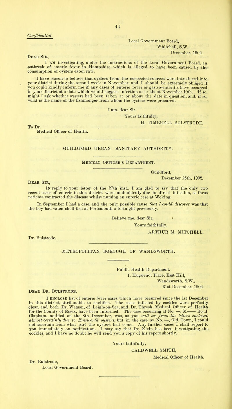 Confidential. Local Government Board, Whitehall, S.W., December, 1902. Dear Sir, I AM investigating, under the instructions of the Local Government Board, an outbreak of enteric fever in Hampshire which is alleged to have been caused by the consumption of oysters eaten raw. I have reason to believe that oysters from the suspected sources were introduced into your district during the second week in November, and I should be extremely obliged if you could kindly inform me if any cases of enteric fever or gastro-enteritis have occurred in your district at a date which would suggest infection at or about November 10th. If so, might 1 ask whether oysters had been taken at or about the date in question, and, if so, what is the name of the fishmonger from whom the oysters were procured. To Dr. Medical Officer of Health. I am, dear Sir, Yours faithfully, H. TIMBRELL BULSTRODE. GUILDFORD URBAN SANITARY AUTHORITY. Medical Officer’s Department. Guildford, December 28th, 1902. Dear Sir, In reply to your letter of the 27th inst., I am glad to say that the only two recent cases of enteric in this district were undoubtedly due to direct infection, as these patients contracted the disease whilst nursing an enteric case at Woking. In September I had a case, and the only possible cause that I could discover was that the boy had eaten shell-fish at Portsmouth a fortnight previously. Dr. Bulstrode. Believe me, dear Sir, * Yours faithfully, ARTHUR M. MITCHELL. METROPOLITAN BOROUGH OF WANDSWORTH. Dear Dr. Bulstrode, Public Health Department, 1, Huguenot Place, East Hill, Wandsworth, S.W., 31st December, 1902. I ENCLOSE list of enteric fever cases which have occurred since the 1st December in this district, attributable to shellfish. The cases infected by cockles were perfectly clear, and both Dr. Watson, of Leigh-on-Sea, and Dr. Thresh, Medical Officer of Health for the County of Essex, have been informed. The case occurring at No. —, M Road Clapham, notified on the 8th December, was, as you will see from the letters enclosed, almost certainly due to Emsivortli oysters, but in the case at No. —, Old Town, I could not ascertain from what part the oystei’s had come. Any further cases I shall report to you immediately on notification. I may say that Dr. Klein has been investigating the cockles, and I have no doubt he will send you a copy of his report shortly. Dr. Bulstrode, Local Government Board. Yours faithfully, CALDWELL SMITH,